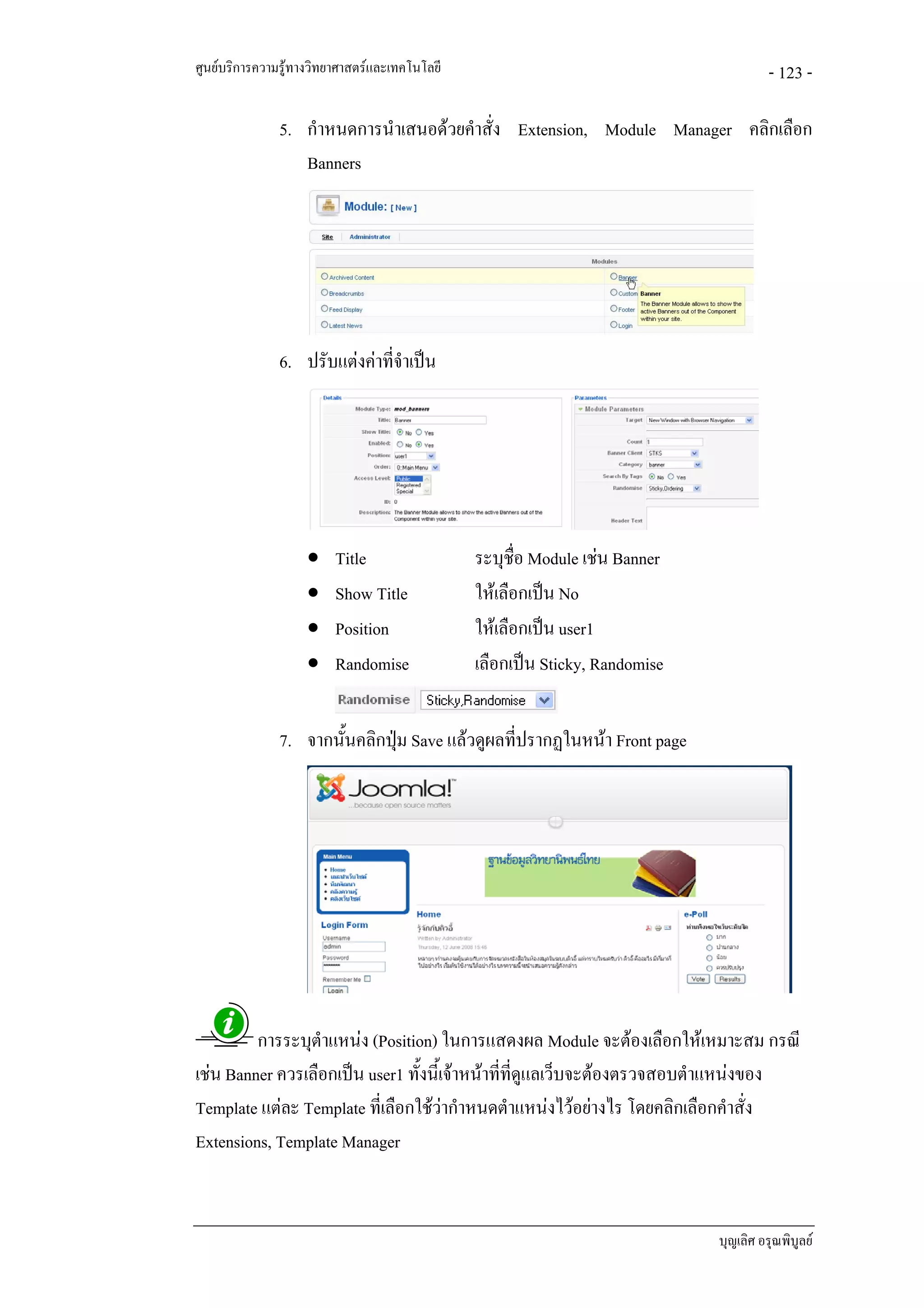 ศูนยบริการความรูทางวิทยาศาสตรและเทคโนโลยี                                           - 123 -

               5. กําหนดการนําเสนอดวยคําสั่ง Extension, Module Manager คลิกเลือก
                  Banners




               6. ปรับแตงคาที่จาเปน
                                 ํ




                    •    Title                 ระบุชื่อ Module เชน Banner
                    •    Show Title            ใหเลือกเปน No
                    •    Position              ใหเลือกเปน user1
                    •    Randomise             เลือกเปน Sticky, Randomise


               7. จากนั้นคลิกปุม Save แลวดูผลที่ปรากฏในหนา Front page
                               




         การระบุตําแหนง (Position) ในการแสดงผล Module จะตองเลือกใหเหมาะสม กรณี
เชน Banner ควรเลือกเปน user1 ทั้งนี้เจาหนาที่ที่ดูแลเว็บจะตองตรวจสอบตําแหนงของ
Template แตละ Template ที่เลือกใชวากําหนดตําแหนงไวอยางไร โดยคลิกเลือกคําสั่ง
Extensions, Template Manager


                                                                             บุญเลิศ อรุณพิบูลย
 