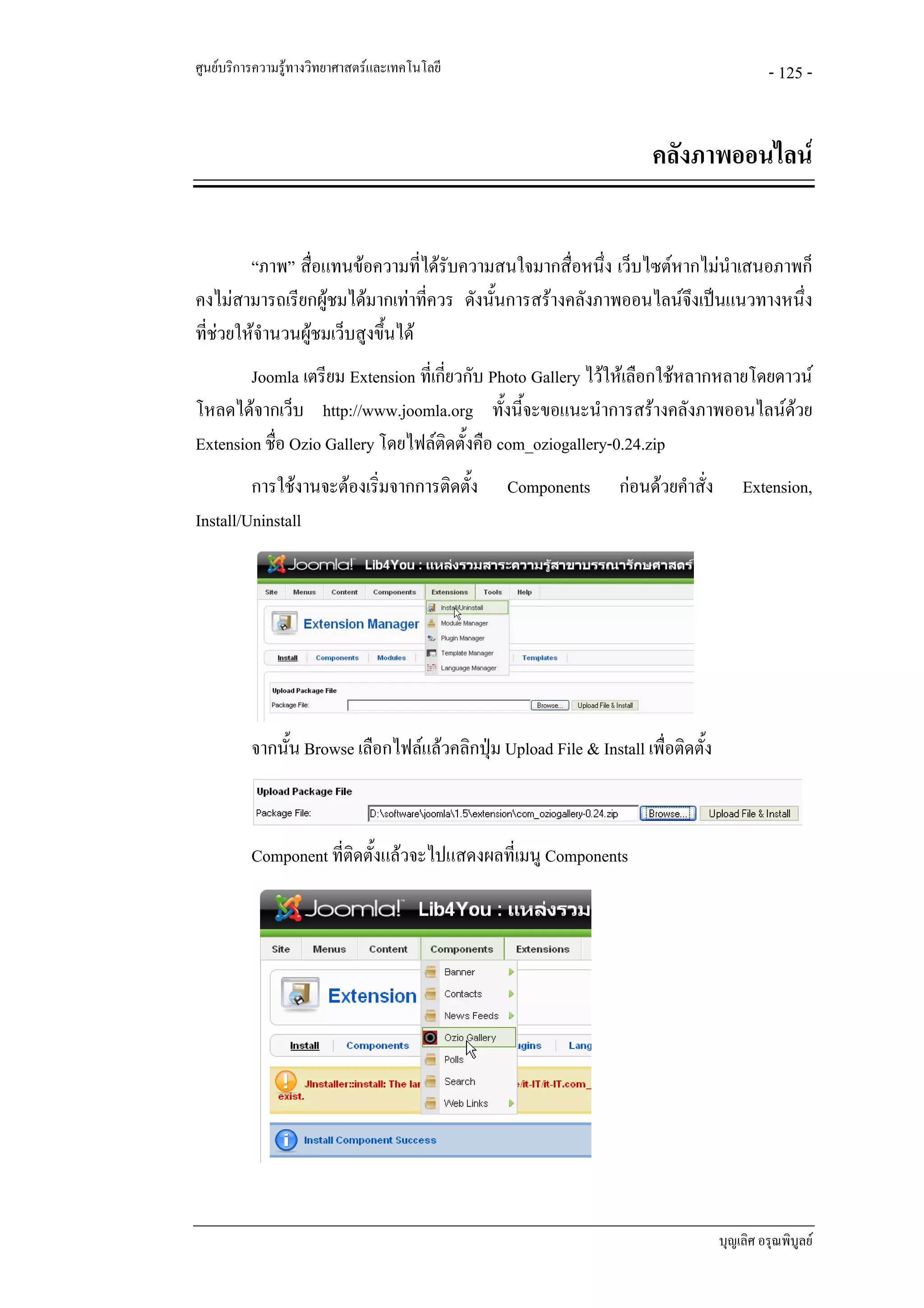 ศูนยบริการความรูทางวิทยาศาสตรและเทคโนโลยี                                                  - 125 -


                                                                       คลังภาพออนไลน


         “ภาพ” สื่อแทนขอความที่ไดรับความสนใจมากสื่อหนึ่ง เว็บไซตหากไมนําเสนอภาพก็
คงไมสามารถเรียกผูชมไดมากเทาที่ควร ดังนั้นการสรางคลังภาพออนไลนจึงเปนแนวทางหนึ่ง
ที่ชวยใหจํานวนผูชมเว็บสูงขึ้นได
        Joomla เตรียม Extension ที่เกี่ยวกับ Photo Gallery ไวใหเลือกใชหลากหลายโดยดาวน
โหลดไดจากเว็บ http://www.joomla.org ทั้งนี้จะขอแนะนําการสรางคลังภาพออนไลนดวย       
Extension ชื่อ Ozio Gallery โดยไฟลติดตั้งคือ com_oziogallery-0.24.zip
         การใชงานจะตองเริ่มจากการติดตั้ง       Components       กอนดวยคําสั่ง       Extension,
Install/Uninstall




          จากนั้น Browse เลือกไฟลแลวคลิกปุม Upload File & Install เพื่อติดตั้ง



          Component ที่ติดตั้งแลวจะไปแสดงผลที่เมนู Components




                                                                                    บุญเลิศ อรุณพิบูลย
 