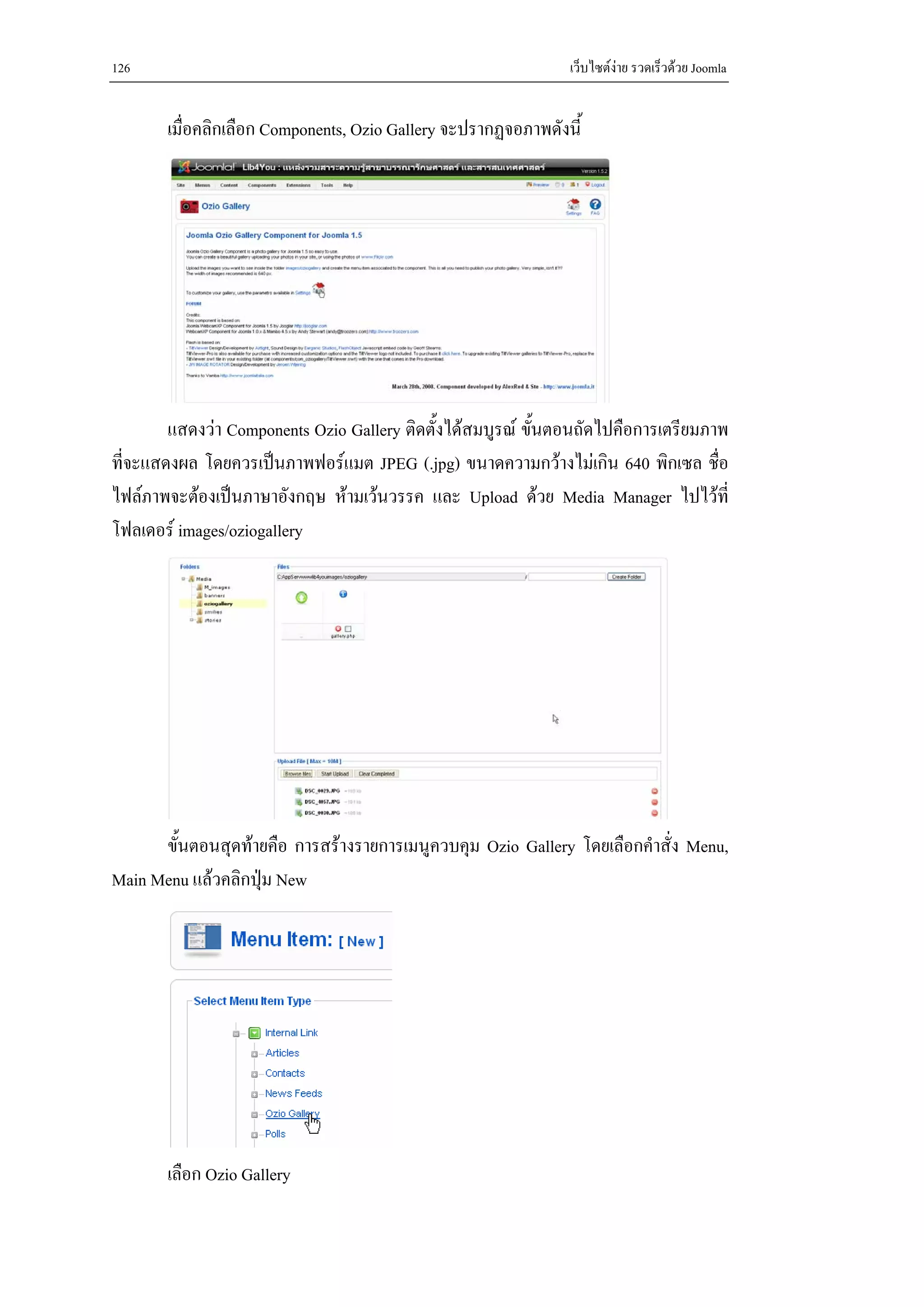126                                                            เว็บไซตงาย รวดเร็วดวย Joomla


       เมื่อคลิกเลือก Components, Ozio Gallery จะปรากฏจอภาพดังนี้




        แสดงวา Components Ozio Gallery ติดตั้งไดสมบูรณ ขันตอนถัดไปคือการเตรียมภาพ
                                                            ้
ที่จะแสดงผล โดยควรเปนภาพฟอรแมต JPEG (.jpg) ขนาดความกวางไมเกิน 640 พิกเซล ชื่อ
ไฟลภาพจะตองเปนภาษาอังกฤษ หามเวนวรรค และ Upload ดวย Media Manager ไปไวที่
โฟลเดอร images/oziogallery




      ขั้นตอนสุดทายคือ การสรางรายการเมนูควบคุม Ozio Gallery โดยเลือกคําสั่ง Menu,
Main Menu แลวคลิกปุม New




       เลือก Ozio Gallery
 