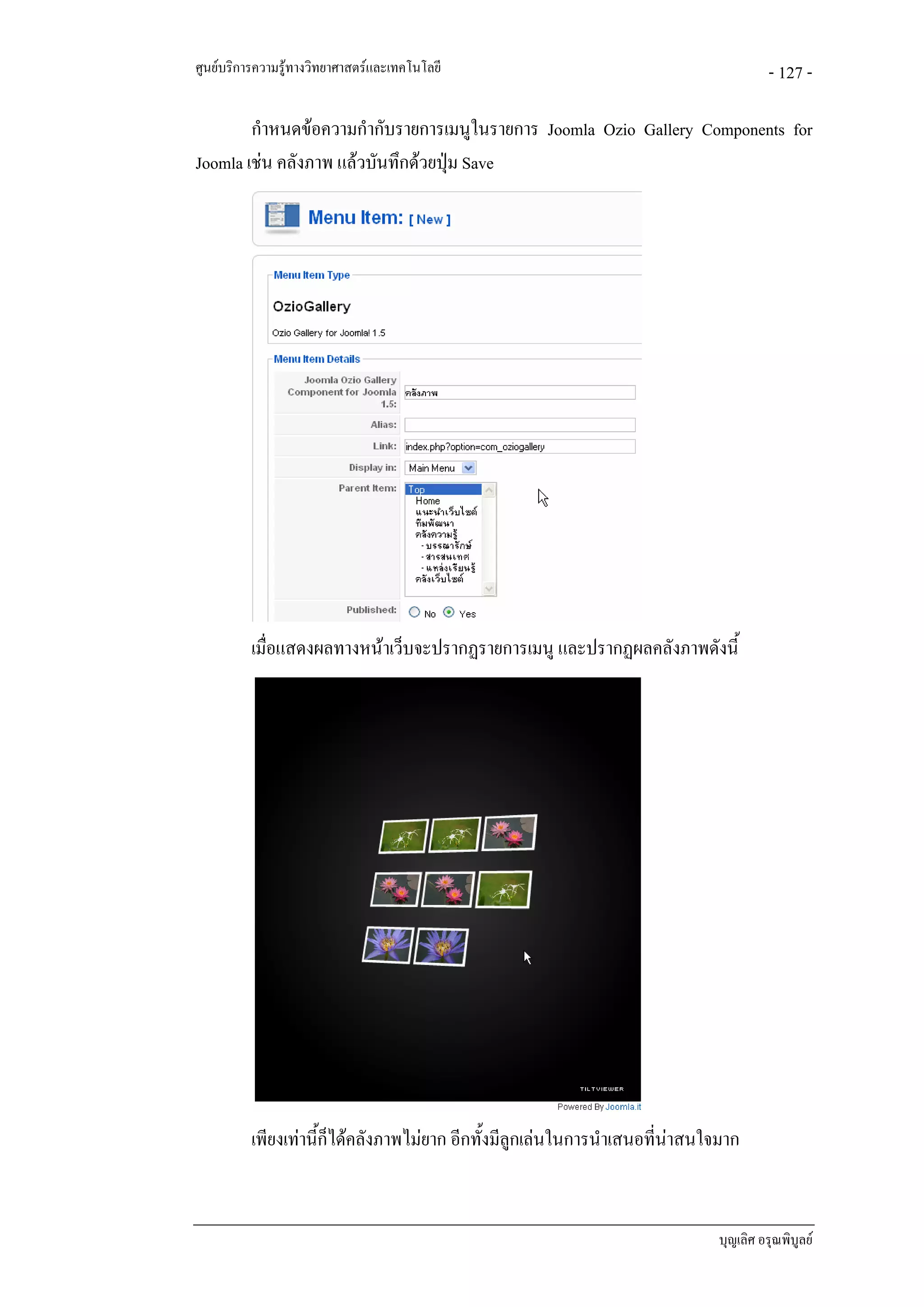 ศูนยบริการความรูทางวิทยาศาสตรและเทคโนโลยี                                            - 127 -

        กําหนดขอความกํากับรายการเมนูในรายการ Joomla Ozio Gallery Components for
Joomla เชน คลังภาพ แลวบันทึกดวยปุม Save




          เมื่อแสดงผลทางหนาเว็บจะปรากฏรายการเมนู และปรากฏผลคลังภาพดังนี้




          เพียงเทานี้ก็ไดคลังภาพไมยาก อีกทั้งมีลูกเลนในการนําเสนอที่นาสนใจมาก


                                                                              บุญเลิศ อรุณพิบูลย
 