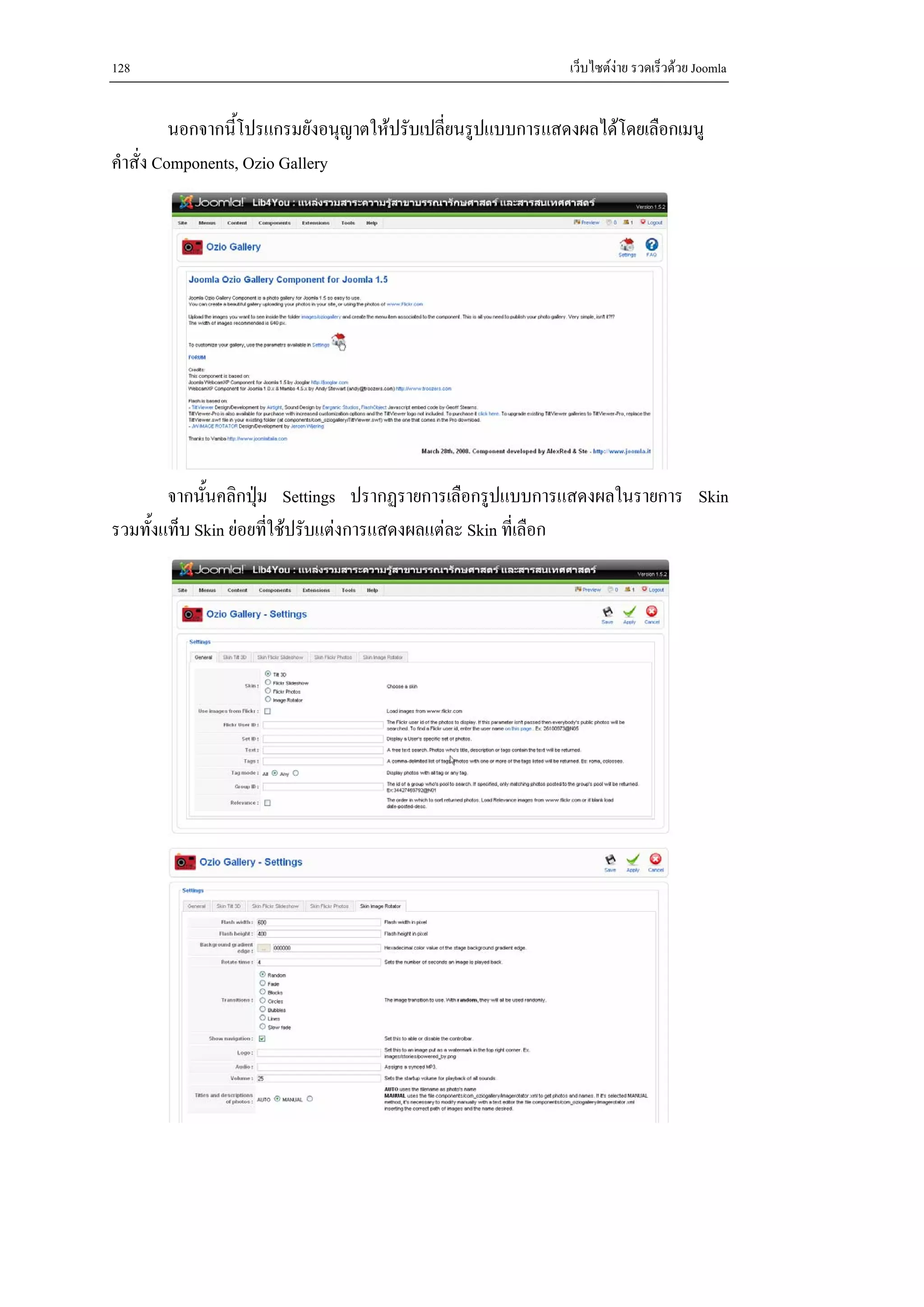 128                                                          เว็บไซตงาย รวดเร็วดวย Joomla


          นอกจากนี้โปรแกรมยังอนุญาตใหปรับเปลี่ยนรูปแบบการแสดงผลไดโดยเลือกเมนู
คําสั่ง Components, Ozio Gallery




        จากนั้นคลิกปุม Settings ปรากฏรายการเลือกรูปแบบการแสดงผลในรายการ Skin
                     
รวมทั้งแท็บ Skin ยอยทีใชปรับแตงการแสดงผลแตละ Skin ที่เลือก
                       ่
 
