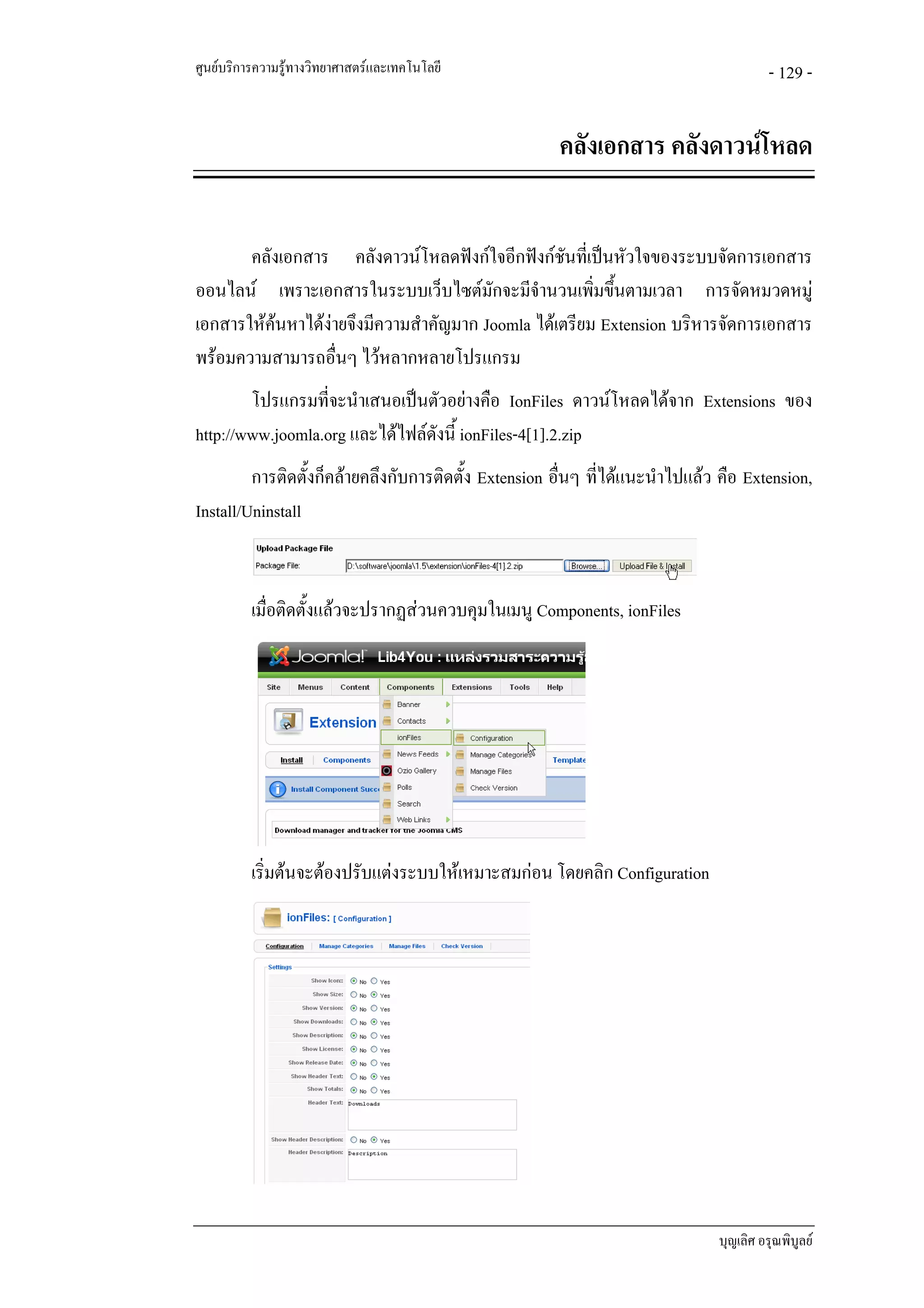 ศูนยบริการความรูทางวิทยาศาสตรและเทคโนโลยี                                            - 129 -


                                                      คลังเอกสาร คลังดาวนโหลด


       คลังเอกสาร คลังดาวนโหลดฟงกใจอีกฟงกชันทีเ่ ปนหัวใจของระบบจัดการเอกสาร
ออนไลน เพราะเอกสารในระบบเว็บไซตมักจะมีจํานวนเพิ่มขึ้นตามเวลา การจัดหมวดหมู
เอกสารใหคนหาไดงายจึงมีความสําคัญมาก Joomla ไดเตรียม Extension บริหารจัดการเอกสาร
พรอมความสามารถอื่นๆ ไวหลากหลายโปรแกรม
        โปรแกรมที่จะนําเสนอเปนตัวอยางคือ IonFiles ดาวนโหลดไดจาก Extensions ของ
http://www.joomla.org และไดไฟลดังนี้ ionFiles-4[1].2.zip
         การติดตั้งก็คลายคลึงกับการติดตั้ง Extension อื่นๆ ที่ไดแนะนําไปแลว คือ Extension,
Install/Uninstall


          เมื่อติดตั้งแลวจะปรากฏสวนควบคุมในเมนู Components, ionFiles




          เริ่มตนจะตองปรับแตงระบบใหเหมาะสมกอน โดยคลิก Configuration




                                                                              บุญเลิศ อรุณพิบูลย
 