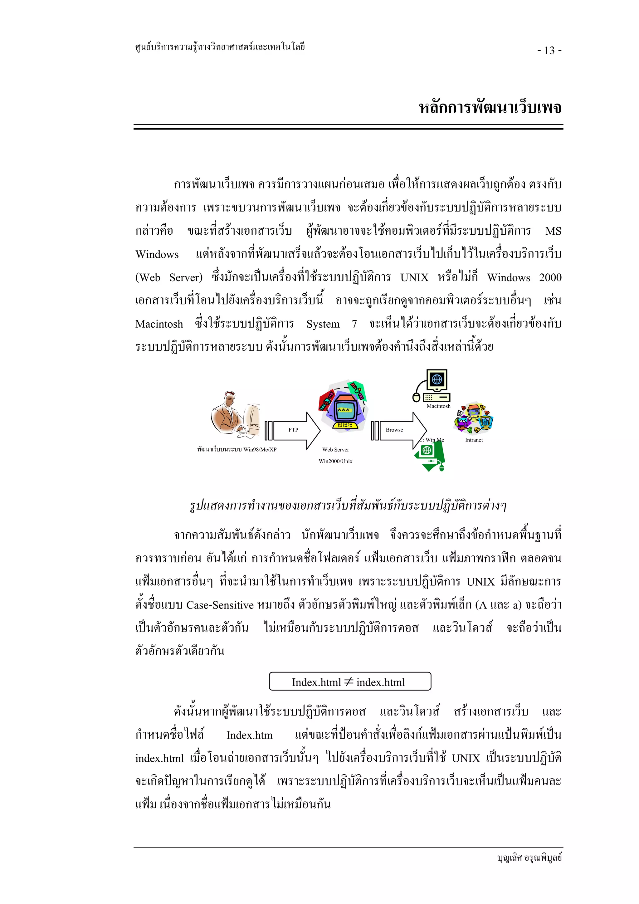 ศูนยบริการความรูทางวิทยาศาสตรและเทคโนโลยี                                                                     - 13 -


                                                                             หลักการพัฒนาเว็บเพจ


        การพัฒนาเว็บเพจ ควรมีการวางแผนกอนเสมอ เพื่อใหการแสดงผลเว็บถูกตอง ตรงกับ
ความตองการ เพราะขบวนการพัฒนาเว็บเพจ จะตองเกียวของกับระบบปฏิบัติการหลายระบบ
                                                     ่
กลาวคือ ขณะที่สรางเอกสารเว็บ ผูพฒนาอาจจะใชคอมพิวเตอรทมระบบปฏิบัติการ MS
                                        ั                      ี่ ี
Windows แตหลังจากทีพัฒนาเสร็จแลวจะตองโอนเอกสารเว็บไปเก็บไวในเครื่องบริการเว็บ
                        ่
(Web Server) ซึ่งมักจะเปนเครื่องที่ใชระบบปฏิบัติการ UNIX หรือไมก็ Windows 2000
เอกสารเว็บที่โอนไปยังเครื่องบริการเว็บนี้ อาจจะถูกเรียกดูจากคอมพิวเตอรระบบอื่นๆ เชน
Macintosh ซึ่งใชระบบปฏิบัติการ System 7 จะเห็นไดวาเอกสารเว็บจะตองเกี่ยวของกับ
ระบบปฏิบัติการหลายระบบ ดังนั้นการพัฒนาเว็บเพจตองคํานึงถึงสิ่งเหลานี้ดวย


                                                                               Macintosh

                                              FTP                  Browse
                                                                            PC: Win Me     Intranet
                พัฒนาเว็บบนระบบ Win98/Me/XP          Web Server
                                                    Win2000/Unix




              รูปแสดงการทํางานของเอกสารเว็บที่สัมพันธกับระบบปฏิบัตการตางๆ
                                                                   ิ
          จากความสัมพันธดงกลาว นักพัฒนาเว็บเพจ จึงควรจะศึกษาถึงขอกําหนดพืนฐานที่
                           ั                                                      ้
ควรทราบกอน อันไดแก การกําหนดชื่อโฟลเดอร แฟมเอกสารเว็บ แฟมภาพกราฟก ตลอดจน
แฟมเอกสารอืนๆ ที่จะนํามาใชในการทําเว็บเพจ เพราะระบบปฏิบัติการ UNIX มีลักษณะการ
              ่
ตั้งชื่อแบบ Case-Sensitive หมายถึง ตัวอักษรตัวพิมพใหญ และตัวพิมพเล็ก (A และ a) จะถือวา
เปนตัวอักษรคนละตัวกัน ไมเหมือนกับระบบปฏิบัติการดอส และวินโดวส จะถือวาเปน
ตัวอักษรตัวเดียวกัน
                                               Index.html ≠ index.html
         ดังนั้นหากผูพฒนาใชระบบปฏิบัติการดอส และวินโดวส สรางเอกสารเว็บ และ
                       ั
กําหนดชื่อไฟล Index.htm แตขณะที่ปอนคําสั่งเพื่อลิงกแฟมเอกสารผานแปนพิมพเปน
index.html เมือโอนถายเอกสารเว็บนั้นๆ ไปยังเครื่องบริการเว็บที่ใช UNIX เปนระบบปฏิบัติ
                ่
จะเกิดปญหาในการเรียกดูได เพราะระบบปฏิบัตการที่เครื่องบริการเว็บจะเห็นเปนแฟมคนละ
                                             ิ
แฟม เนื่องจากชื่อแฟมเอกสารไมเหมือนกัน


                                                                                                      บุญเลิศ อรุณพิบูลย
 