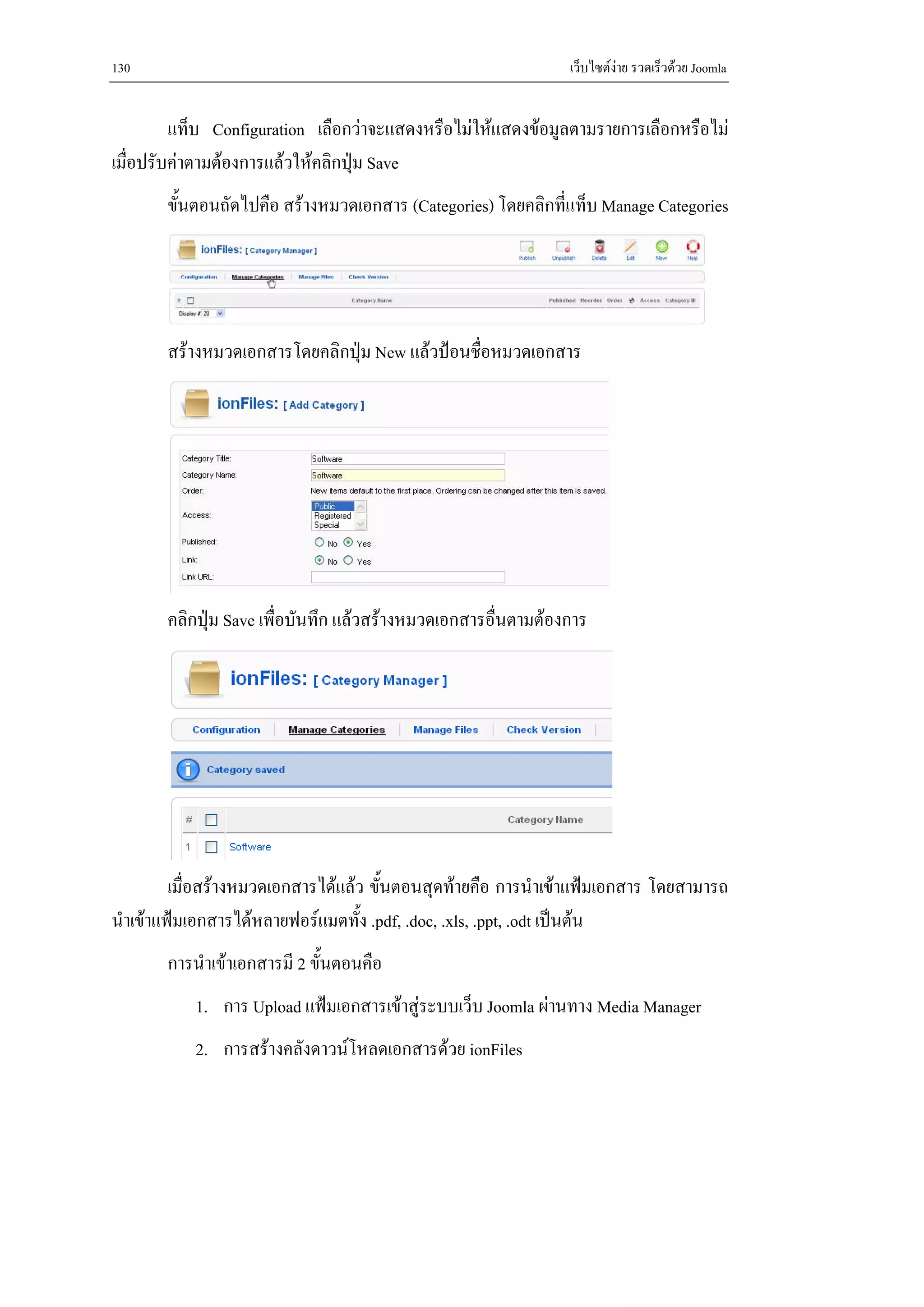 130                                                            เว็บไซตงาย รวดเร็วดวย Joomla


         แท็บ Configuration เลือกวาจะแสดงหรือไมใหแสดงขอมูลตามรายการเลือกหรือไม
เมื่อปรับคาตามตองการแลวใหคลิกปุม Save
       ขั้นตอนถัดไปคือ สรางหมวดเอกสาร (Categories) โดยคลิกที่แท็บ Manage Categories




       สรางหมวดเอกสารโดยคลิกปุม New แลวปอนชื่อหมวดเอกสาร




       คลิกปุม Save เพื่อบันทึก แลวสรางหมวดเอกสารอื่นตามตองการ




         เมื่อสรางหมวดเอกสารไดแลว ขั้นตอนสุดทายคือ การนําเขาแฟมเอกสาร โดยสามารถ
นําเขาแฟมเอกสารไดหลายฟอรแมตทั้ง .pdf, .doc, .xls, .ppt, .odt เปนตน
       การนําเขาเอกสารมี 2 ขั้นตอนคือ
           1. การ Upload แฟมเอกสารเขาสูระบบเว็บ Joomla ผานทาง Media Manager
           2. การสรางคลังดาวนโหลดเอกสารดวย ionFiles
 