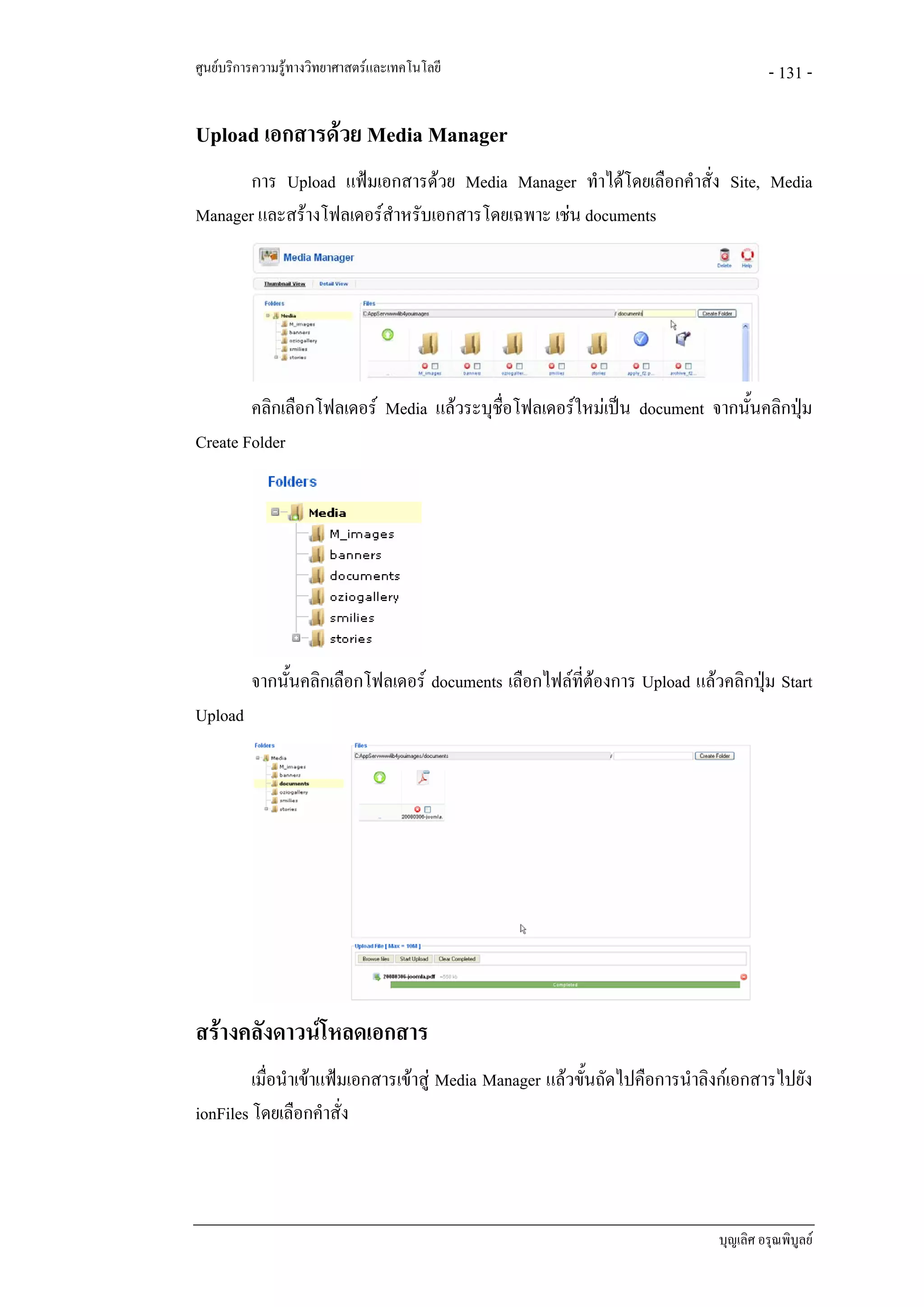 ศูนยบริการความรูทางวิทยาศาสตรและเทคโนโลยี                                           - 131 -

Upload เอกสารดวย Media Manager
       การ Upload แฟมเอกสารดวย Media Manager ทําไดโดยเลือกคําสั่ง Site, Media
Manager และสรางโฟลเดอรสําหรับเอกสารโดยเฉพาะ เชน documents




        คลิกเลือกโฟลเดอร Media แลวระบุชื่อโฟลเดอรใหมเปน document จากนันคลิกปุม
                                                                           ้
Create Folder




          จากนั้นคลิกเลือกโฟลเดอร documents เลือกไฟลที่ตองการ Upload แลวคลิกปุม Start
Upload




สรางคลังดาวนโหลดเอกสาร
         เมื่อนําเขาแฟมเอกสารเขาสู Media Manager แลวขั้นถัดไปคือการนําลิงกเอกสารไปยัง
ionFiles โดยเลือกคําสั่ง




                                                                             บุญเลิศ อรุณพิบูลย
 