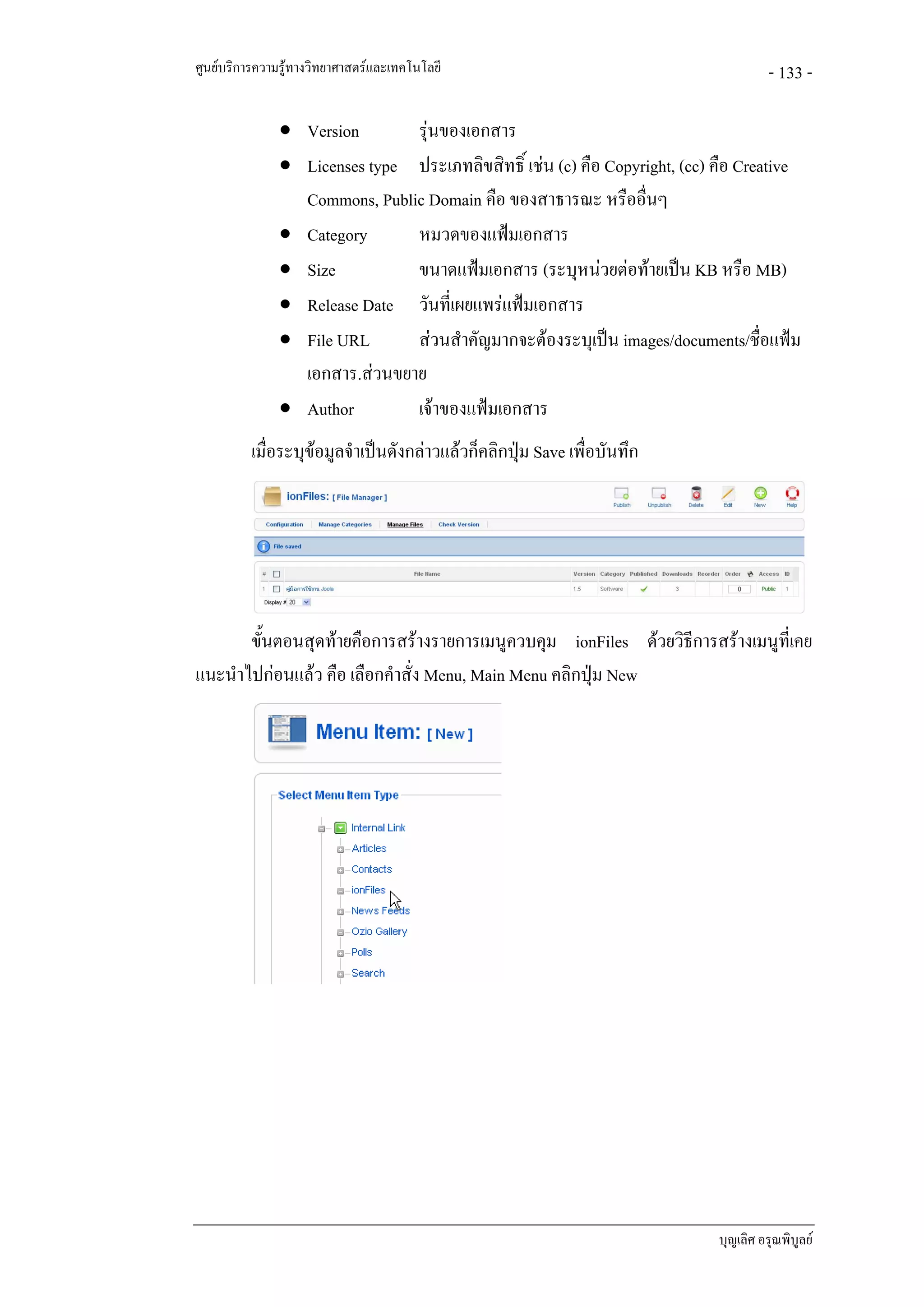 ศูนยบริการความรูทางวิทยาศาสตรและเทคโนโลยี                                          - 133 -

               • Version       รุนของเอกสาร
               • Licenses type ประเภทลิขสิทธิ์ เชน (c) คือ Copyright, (cc) คือ Creative
                 Commons, Public Domain คือ ของสาธารณะ หรืออื่นๆ
               • Category      หมวดของแฟมเอกสาร
               • Size          ขนาดแฟมเอกสาร (ระบุหนวยตอทายเปน KB หรือ MB)
               • Release Date วันที่เผยแพรแฟมเอกสาร
               • File URL      สวนสําคัญมากจะตองระบุเปน images/documents/ชื่อแฟม
                 เอกสาร.สวนขยาย
               • Author        เจาของแฟมเอกสาร
          เมื่อระบุขอมูลจําเปนดังกลาวแลวก็คลิกปุม Save เพื่อบันทึก
                                                    




       ขั้นตอนสุดทายคือการสรางรายการเมนูควบคุม ionFiles ดวยวิธีการสรางเมนูที่เคย
แนะนําไปกอนแลว คือ เลือกคําสั่ง Menu, Main Menu คลิกปุม New




                                                                            บุญเลิศ อรุณพิบูลย
 