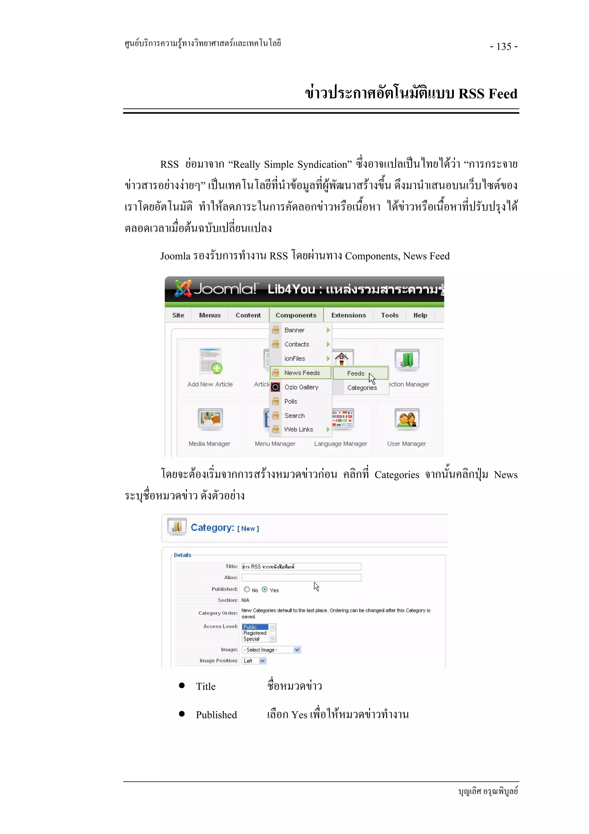 ศูนยบริการความรูทางวิทยาศาสตรและเทคโนโลยี                                         - 135 -


                                                ขาวประกาศอัตโนมัติแบบ RSS Feed


       RSS ยอมาจาก “Really Simple Syndication” ซึ่งอาจแปลเปนไทยไดวา “การกระจาย
ขาวสารอยางงายๆ” เปนเทคโนโลยีที่นําขอมูลที่ผูพฒนาสรางขึ้น ดึงมานําเสนอบนเว็บไซตของ
                                                   ั
เราโดยอัตโนมัติ ทําใหลดภาระในการคัดลอกขาวหรือเนื้อหา ไดขาวหรือเนื้อหาทีปรับปรุงได
                                                                               ่
ตลอดเวลาเมื่อตนฉบับเปลี่ยนแปลง
          Joomla รองรับการทํางาน RSS โดยผานทาง Components, News Feed




         โดยจะตองเริ่มจากการสรางหมวดขาวกอน คลิกที่ Categories จากนันคลิกปุม News
                                                                       ้
ระบุชื่อหมวดขาว ดังตัวอยาง




               • Title                  ชื่อหมวดขาว
               • Published              เลือก Yes เพื่อใหหมวดขาวทํางาน



                                                                           บุญเลิศ อรุณพิบูลย
 