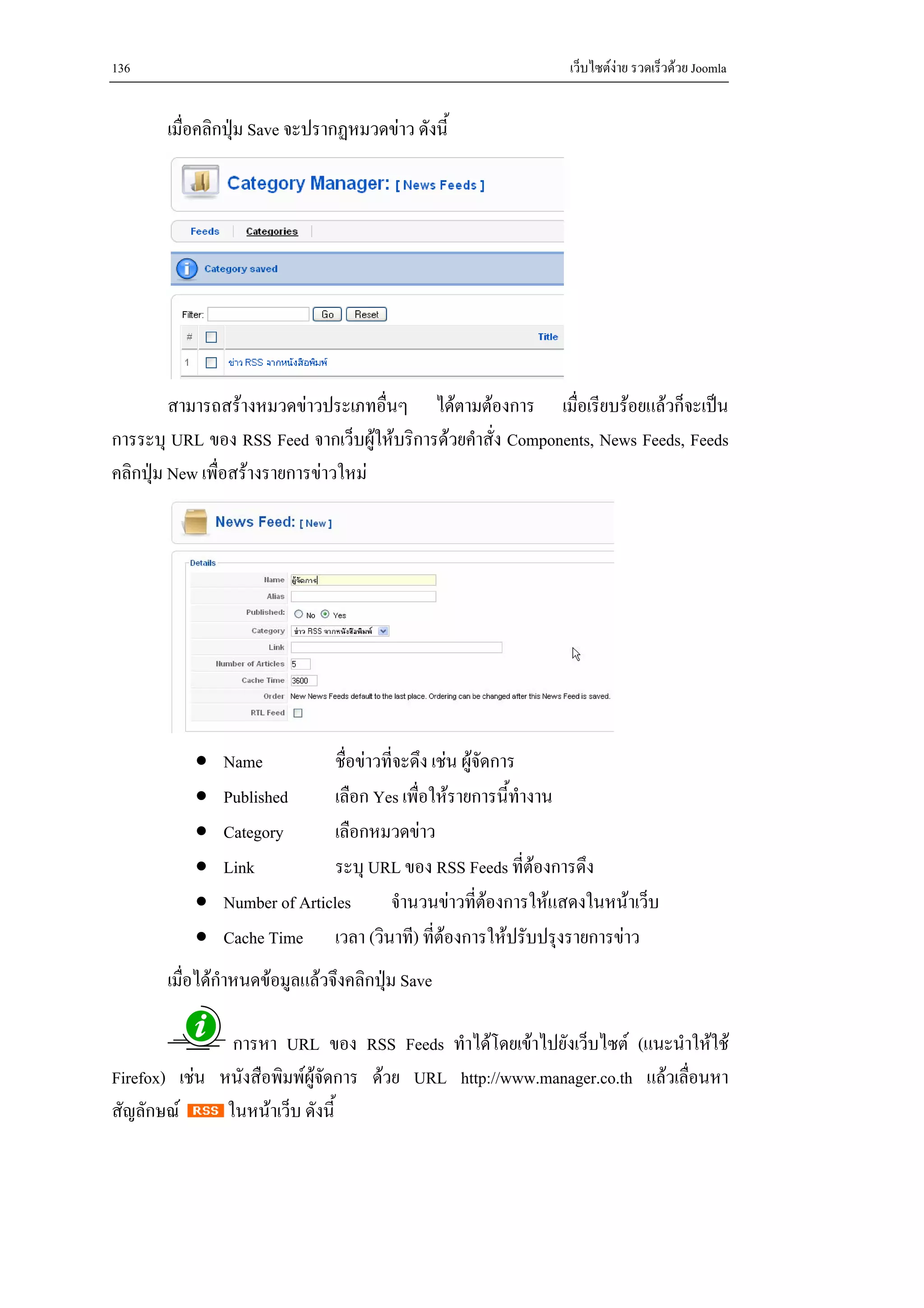136                                                            เว็บไซตงาย รวดเร็วดวย Joomla


       เมื่อคลิกปุม Save จะปรากฏหมวดขาว ดังนี้




         สามารถสรางหมวดขาวประเภทอื่นๆ ไดตามตองการ เมื่อเรียบรอยแลวก็จะเปน
การระบุ URL ของ RSS Feed จากเว็บผูใหบริการดวยคําสั่ง Components, News Feeds, Feeds
คลิกปุม New เพื่อสรางรายการขาวใหม




           •   Name            ชื่อขาวที่จะดึง เชน ผูจัดการ
           •   Published       เลือก Yes เพื่อใหรายการนี้ทางานํ
           •   Category        เลือกหมวดขาว
           •   Link            ระบุ URL ของ RSS Feeds ที่ตองการดึง
           •   Number of Articles       จํานวนขาวที่ตองการใหแสดงในหนาเว็บ
                                                           
           •   Cache Time เวลา (วินาที) ที่ตองการใหปรับปรุงรายการขาว
       เมื่อไดกําหนดขอมูลแลวจึงคลิกปุม Save

                การหา URL ของ RSS Feeds ทําไดโดยเขาไปยังเว็บไซต (แนะนําใหใช
Firefox) เชน หนังสือพิมพผูจัดการ ดวย URL http://www.manager.co.th แลวเลื่อนหา
สัญลักษณ      ในหนาเว็บ ดังนี้
 