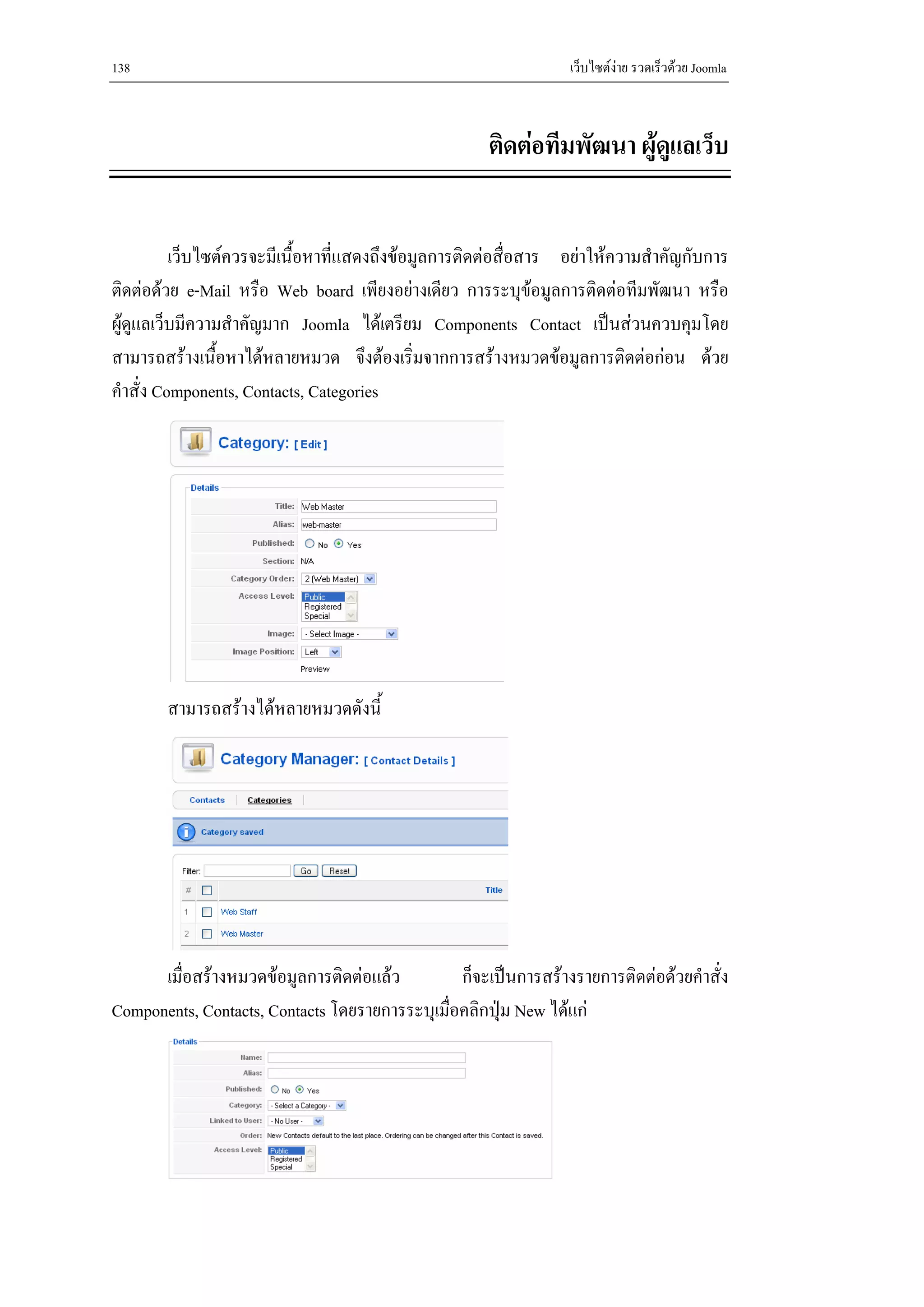 138                                                              เว็บไซตงาย รวดเร็วดวย Joomla



                                                     ติดตอทีมพัฒนา ผูดแลเว็บ
                                                                        ู


          เว็บไซตควรจะมีเนื้อหาที่แสดงถึงขอมูลการติดตอสื่อสาร อยาใหความสําคัญกับการ
ติดตอดวย e-Mail หรือ Web board เพียงอยางเดียว การระบุขอมูลการติดตอทีมพัฒนา หรือ
ผูดูแลเว็บมีความสําคัญมาก Joomla ไดเตรียม Components Contact เปนสวนควบคุมโดย
สามารถสรางเนื้อหาไดหลายหมวด จึงตองเริ่มจากการสรางหมวดขอมูลการติดตอกอน ดวย
คําสั่ง Components, Contacts, Categories




       สามารถสรางไดหลายหมวดดังนี้




      เมื่อสรางหมวดขอมูลการติดตอแลว          ก็จะเปนการสรางรายการติดตอดวยคําสั่ง
Components, Contacts, Contacts โดยรายการระบุเมื่อคลิกปุม New ไดแก
 