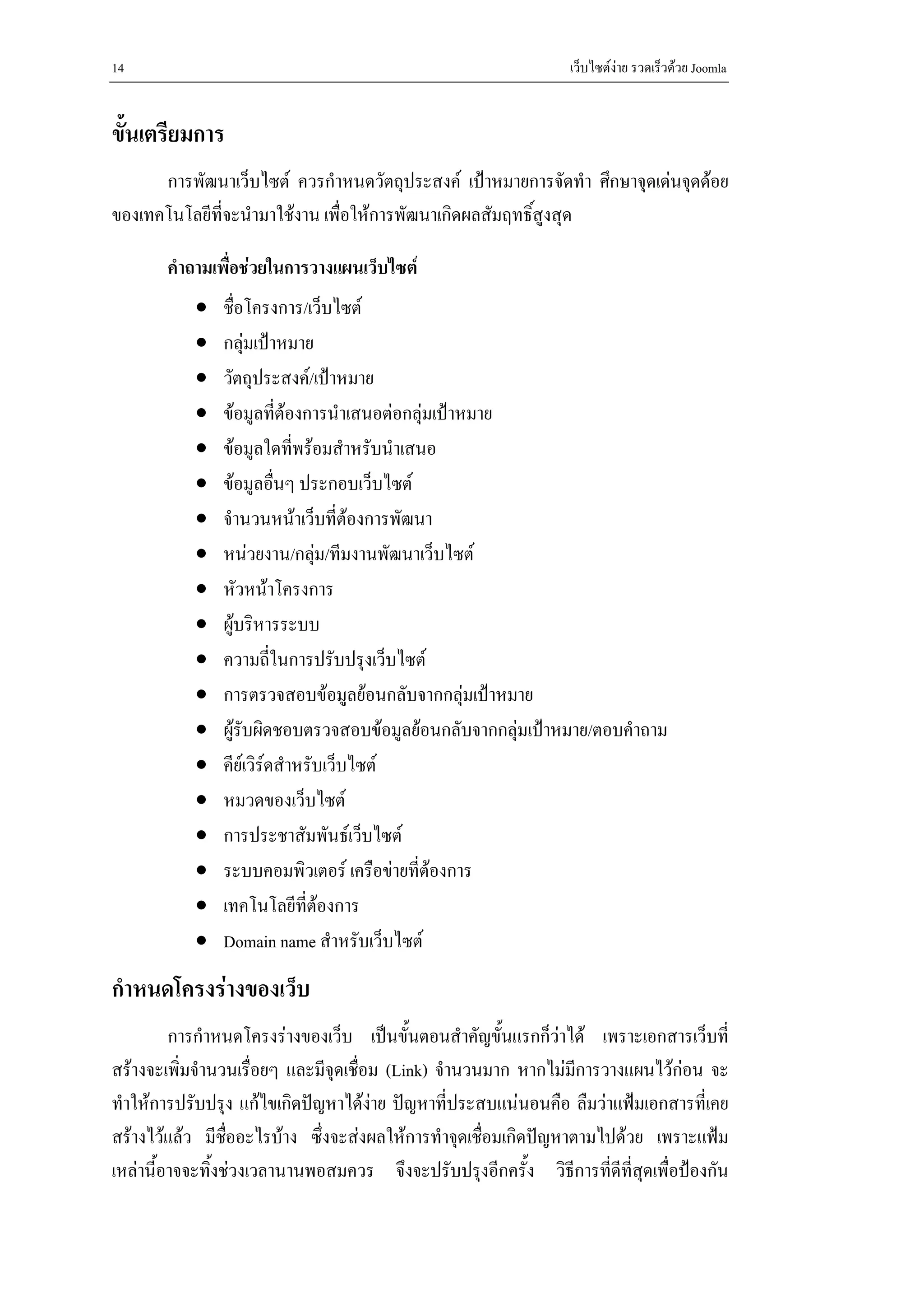 14                                                              เว็บไซตงาย รวดเร็วดวย Joomla


ขั้นเตรียมการ
      การพัฒนาเว็บไซต ควรกําหนดวัตถุประสงค เปาหมายการจัดทํา ศึกษาจุดเดนจุดดอย
ของเทคโนโลยีที่จะนํามาใชงาน เพื่อใหการพัฒนาเกิดผลสัมฤทธิ์สูงสุด

       คําถามเพื่อชวยในการวางแผนเว็บไซต
           •   ชื่อโครงการ/เว็บไซต
           •   กลุมเปาหมาย
           •   วัตถุประสงค/เปาหมาย
           •   ขอมูลที่ตองการนําเสนอตอกลุมเปาหมาย
           •   ขอมูลใดที่พรอมสําหรับนําเสนอ
           •   ขอมูลอื่นๆ ประกอบเว็บไซต
           •   จํานวนหนาเว็บที่ตองการพัฒนา
           •   หนวยงาน/กลุม/ทีมงานพัฒนาเว็บไซต
                               
           •   หัวหนาโครงการ
           •   ผูบริหารระบบ
           •   ความถี่ในการปรับปรุงเว็บไซต
           •   การตรวจสอบขอมูลยอนกลับจากกลุมเปาหมาย
           •   ผูรับผิดชอบตรวจสอบขอมูลยอนกลับจากกลุมเปาหมาย/ตอบคําถาม
           •   คียเวิรดสําหรับเว็บไซต
           •   หมวดของเว็บไซต
           •   การประชาสัมพันธเว็บไซต
           •   ระบบคอมพิวเตอร เครือขายที่ตองการ
           •   เทคโนโลยีที่ตองการ
           •   Domain name สําหรับเว็บไซต
กําหนดโครงรางของเว็บ
         การกําหนดโครงรางของเว็บ เปนขั้นตอนสําคัญขั้นแรกก็วาได เพราะเอกสารเว็บที่
สรางจะเพิ่มจํานวนเรื่อยๆ และมีจุดเชื่อม (Link) จํานวนมาก หากไมมการวางแผนไวกอน จะ
                                                                   ี
ทําใหการปรับปรุง แกไขเกิดปญหาไดงาย ปญหาที่ประสบแนนอนคือ ลืมวาแฟมเอกสารที่เคย
สรางไวแลว มีชื่ออะไรบาง ซึ่งจะสงผลใหการทําจุดเชื่อมเกิดปญหาตามไปดวย เพราะแฟม
เหลานี้อาจจะทิ้งชวงเวลานานพอสมควร จึงจะปรับปรุงอีกครั้ง วิธีการที่ดีที่สดเพื่อปองกัน
                                                                           ุ
 