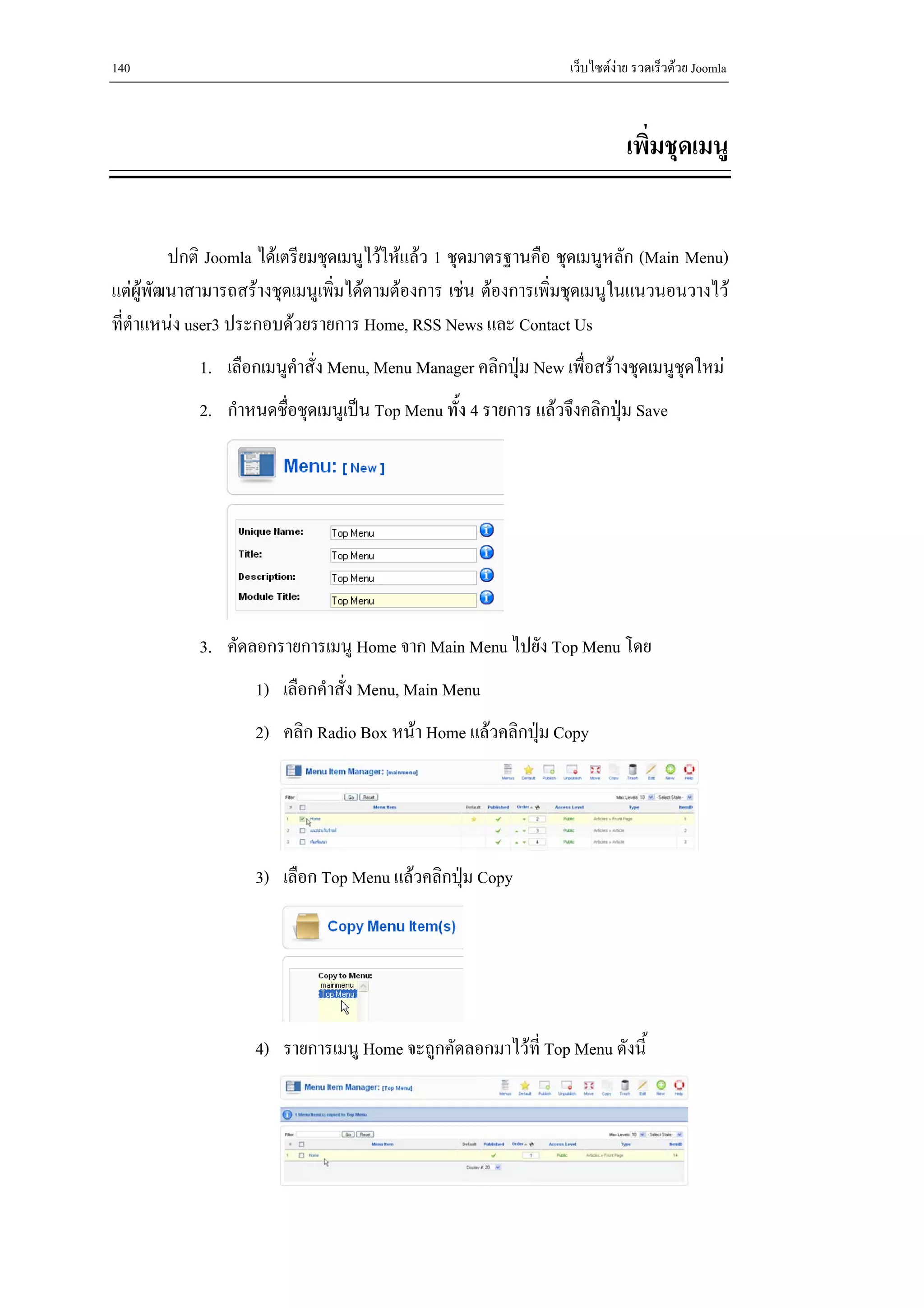 140                                                              เว็บไซตงาย รวดเร็วดวย Joomla



                                                                            เพิ่มชุดเมนู


         ปกติ Joomla ไดเตรียมชุดเมนูไวใหแลว 1 ชุดมาตรฐานคือ ชุดเมนูหลัก (Main Menu)
แตผูพัฒนาสามารถสรางชุดเมนูเพิ่มไดตามตองการ เชน ตองการเพิ่มชุดเมนูในแนวนอนวางไว
ที่ตําแหนง user3 ประกอบดวยรายการ Home, RSS News และ Contact Us
            1. เลือกเมนูคําสั่ง Menu, Menu Manager คลิกปุม New เพือสรางชุดเมนูชุดใหม
                                                                   ่
            2. กําหนดชื่อชุดเมนูเปน Top Menu ทั้ง 4 รายการ แลวจึงคลิกปุม Save




            3. คัดลอกรายการเมนู Home จาก Main Menu ไปยัง Top Menu โดย
                    1) เลือกคําสั่ง Menu, Main Menu
                    2) คลิก Radio Box หนา Home แลวคลิกปุม Copy




                    3) เลือก Top Menu แลวคลิกปุม Copy
                                                




                    4) รายการเมนู Home จะถูกคัดลอกมาไวที่ Top Menu ดังนี้
 