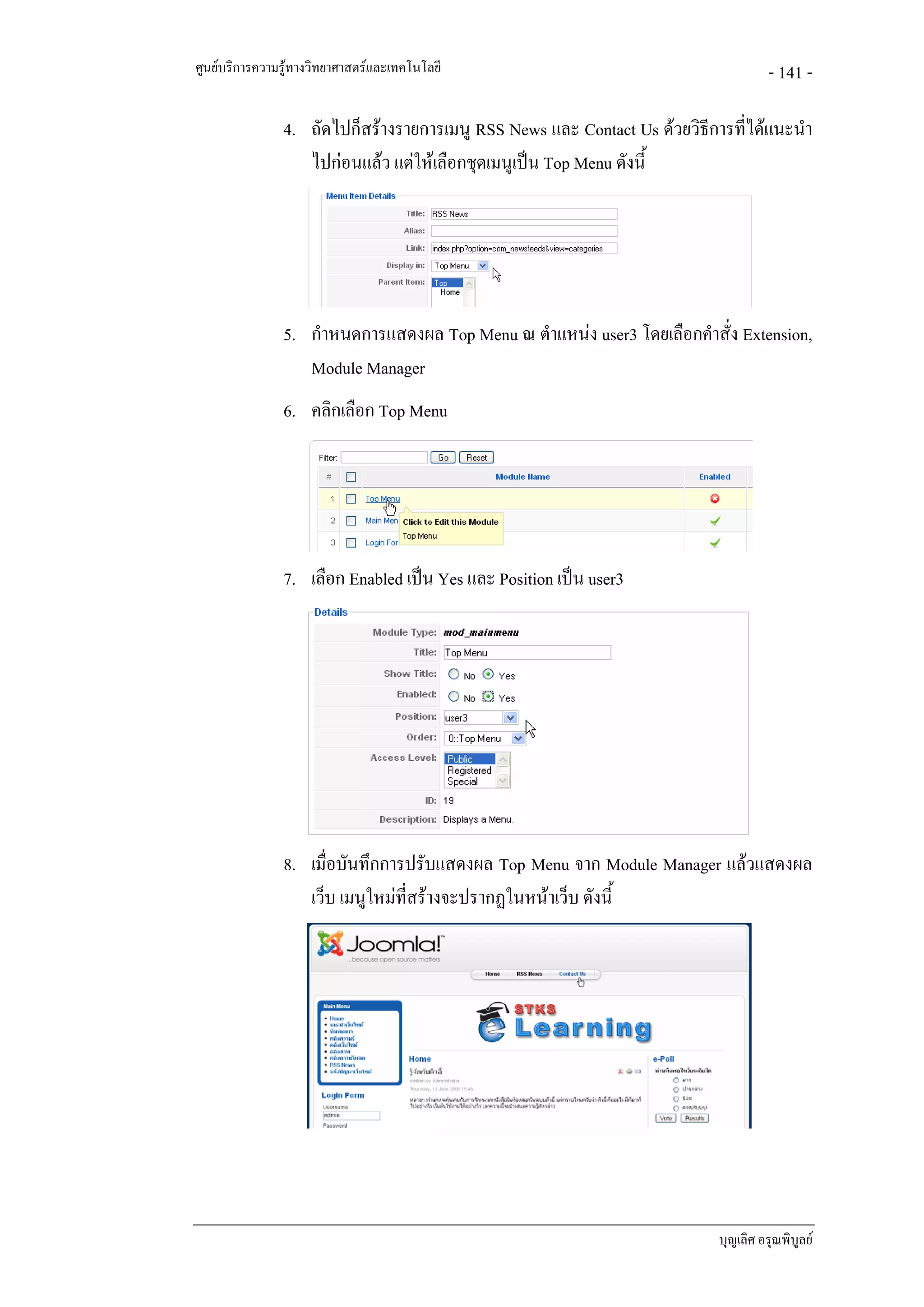 ศูนยบริการความรูทางวิทยาศาสตรและเทคโนโลยี                                         - 141 -

               4. ถัดไปก็สรางรายการเมนู RSS News และ Contact Us ดวยวิธีการที่ไดแนะนํา
                  ไปกอนแลว แตใหเลือกชุดเมนูเปน Top Menu ดังนี้




               5. กําหนดการแสดงผล Top Menu ณ ตําแหนง user3 โดยเลือกคําสั่ง Extension,
                  Module Manager
               6. คลิกเลือก Top Menu




               7. เลือก Enabled เปน Yes และ Position เปน user3




               8. เมื่อบันทึกการปรับแสดงผล Top Menu จาก Module Manager แลวแสดงผล
                  เว็บ เมนูใหมทสรางจะปรากฏในหนาเว็บ ดังนี้
                                ี่




                                                                           บุญเลิศ อรุณพิบูลย
 