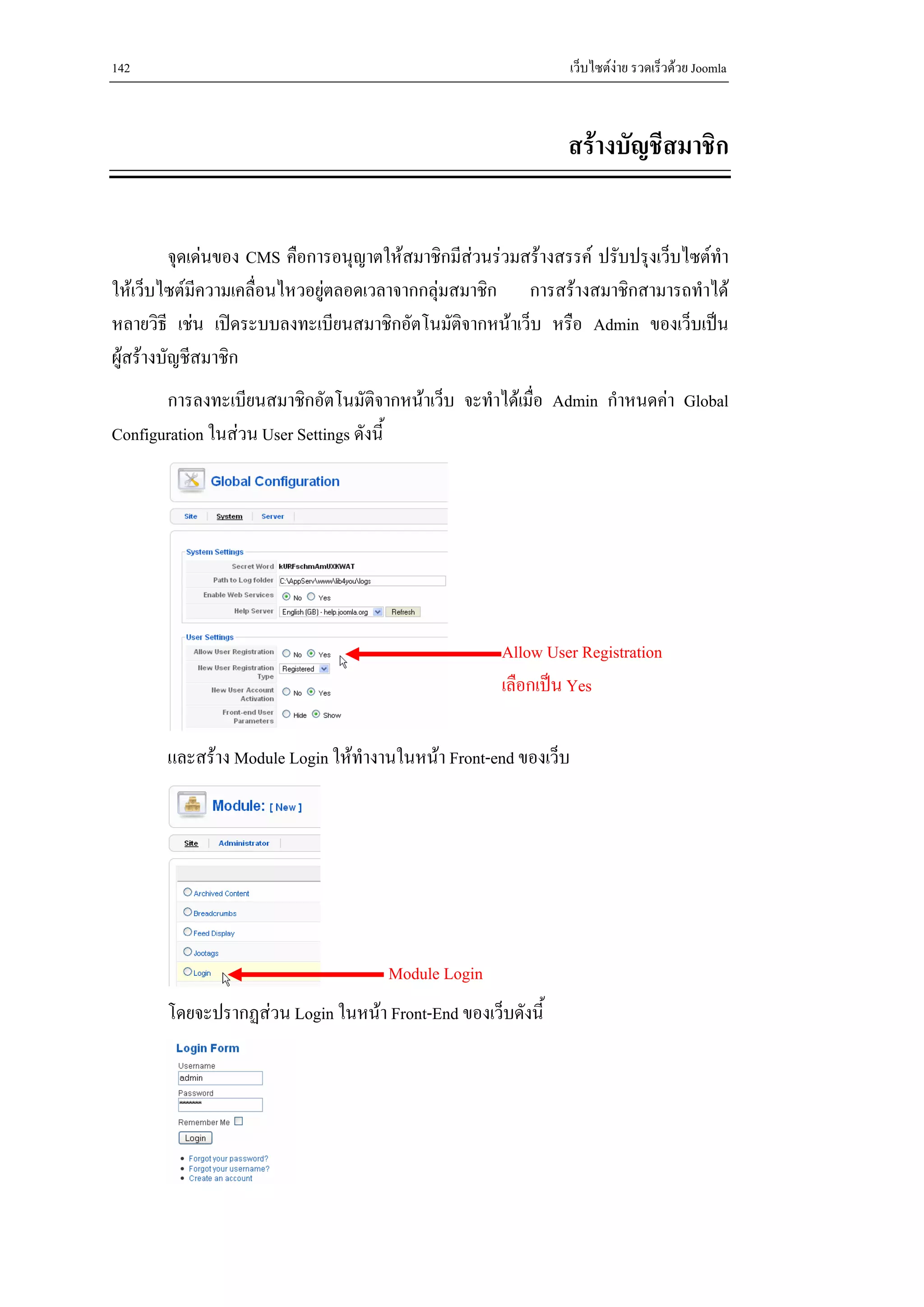 142                                                              เว็บไซตงาย รวดเร็วดวย Joomla



                                                               สรางบัญชีสมาชิก


          จุดเดนของ CMS คือการอนุญาตใหสมาชิกมีสวนรวมสรางสรรค ปรับปรุงเว็บไซตทํา
ใหเว็บไซตมีความเคลื่อนไหวอยูตลอดเวลาจากกลุมสมาชิก การสรางสมาชิกสามารถทําได
หลายวิธี เชน เปดระบบลงทะเบียนสมาชิกอัตโนมัติจากหนาเว็บ หรือ Admin ของเว็บเปน
ผูสรางบัญชีสมาชิก
       การลงทะเบียนสมาชิกอัตโนมัติจากหนาเว็บ จะทําไดเมื่อ Admin กําหนดคา Global
Configuration ในสวน User Settings ดังนี้




                                                      Allow User Registration
                                                      เลือกเปน Yes

       และสราง Module Login ใหทํางานในหนา Front-end ของเว็บ




                                      Module Login
       โดยจะปรากฏสวน Login ในหนา Front-End ของเว็บดังนี้
 