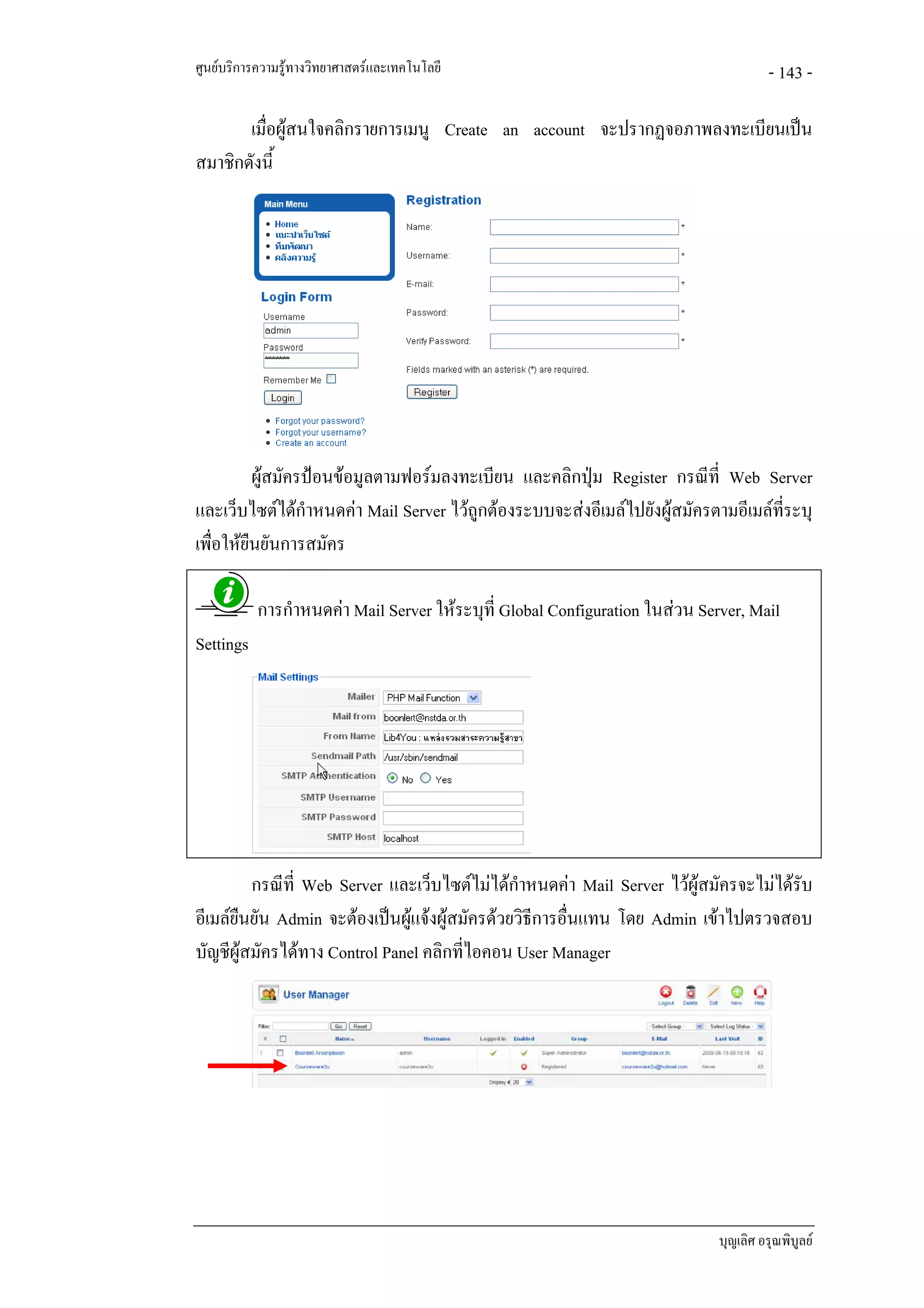 ศูนยบริการความรูทางวิทยาศาสตรและเทคโนโลยี                                            - 143 -

       เมื่อผูสนใจคลิกรายการเมนู Create an account จะปรากฏจอภาพลงทะเบียนเปน
สมาชิกดังนี้




          ผูสมัครปอนขอมูลตามฟอรมลงทะเบียน และคลิกปุม Register กรณีที่ Web Server
และเว็บไซตไดกําหนดคา Mail Server ไวถูกตองระบบจะสงอีเมลไปยังผูสมัครตามอีเมลที่ระบุ
เพื่อใหยืนยันการสมัคร

           การกําหนดคา Mail Server ใหระบุที่ Global Configuration ในสวน Server, Mail
Settings




         กรณีที่ Web Server และเว็บไซตไมไดกําหนดคา Mail Server ไวผูสมัครจะไมไดรับ
อีเมลยืนยัน Admin จะตองเปนผูแจงผูสมัครดวยวิธีการอื่นแทน โดย Admin เขาไปตรวจสอบ
บัญชีผูสมัครไดทาง Control Panel คลิกที่ไอคอน User Manager




                                                                              บุญเลิศ อรุณพิบูลย
 