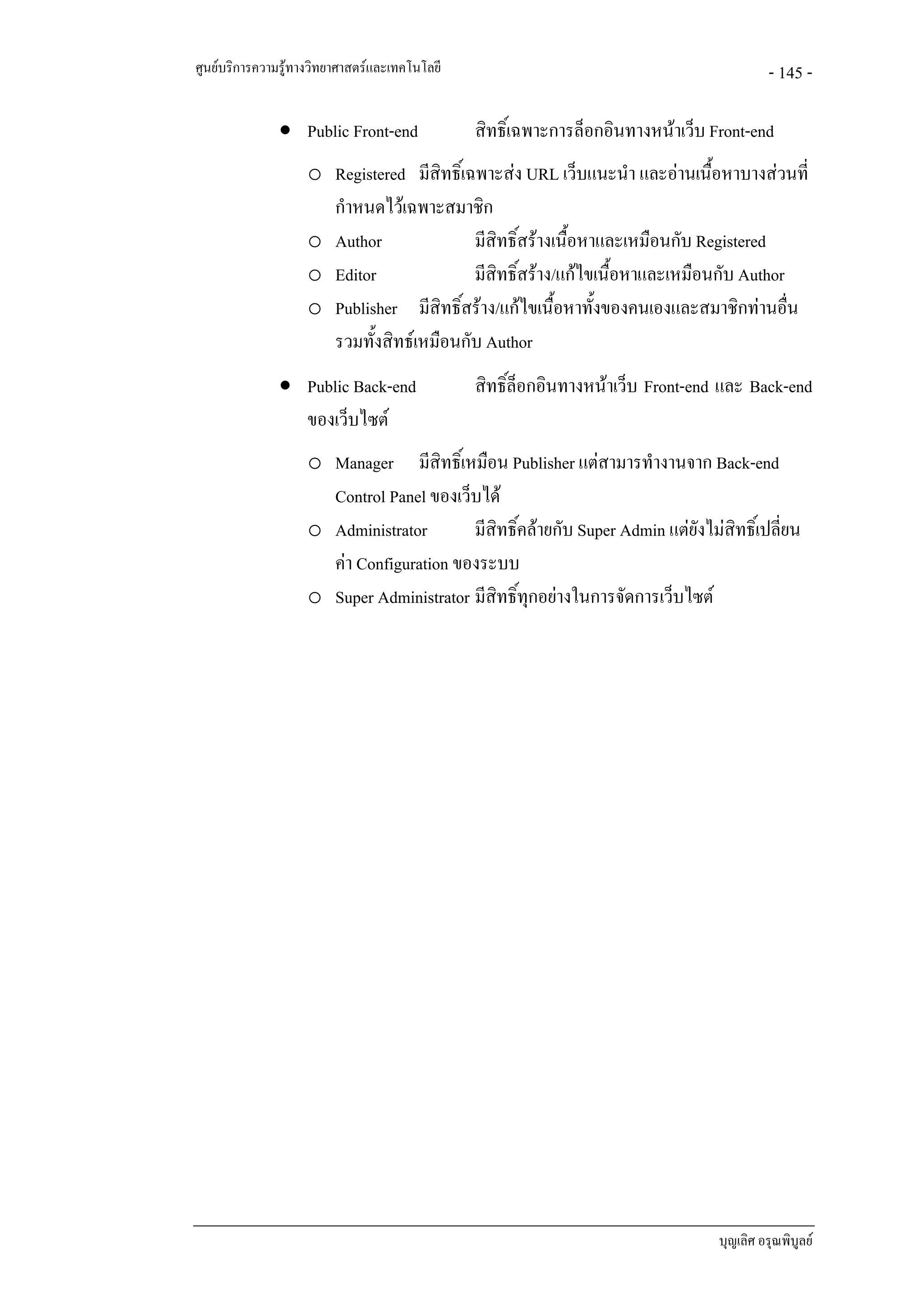 ศูนยบริการความรูทางวิทยาศาสตรและเทคโนโลยี                                               - 145 -

               • Public Front-end              สิทธิ์เฉพาะการล็อกอินทางหนาเว็บ Front-end
                    o Registered มีสิทธิ์เฉพาะสง URL เว็บแนะนํา และอานเนื้อหาบางสวนที่
                      กําหนดไวเฉพาะสมาชิก
                    o Author               มีสิทธิ์สรางเนื้อหาและเหมือนกับ Registered
                    o Editor               มีสิทธิ์สราง/แกไขเนื้อหาและเหมือนกับ Author
                    o Publisher มีสิทธิ์สราง/แกไขเนื้อหาทั้งของคนเองและสมาชิกทานอื่น
                      รวมทั้งสิทธเหมือนกับ Author
               • Public Back-end               สิทธิ์ล็อกอินทางหนาเว็บ Front-end และ Back-end
                 ของเว็บไซต
                    o Manager มีสิทธิ์เหมือน Publisher แตสามารทํางานจาก Back-end
                      Control Panel ของเว็บได
                    o Administrator       มีสิทธิ์คลายกับ Super Admin แตยังไมสิทธิ์เปลี่ยน
                      คา Configuration ของระบบ
                    o Super Administrator มีสิทธิ์ทุกอยางในการจัดการเว็บไซต




                                                                                 บุญเลิศ อรุณพิบูลย
 