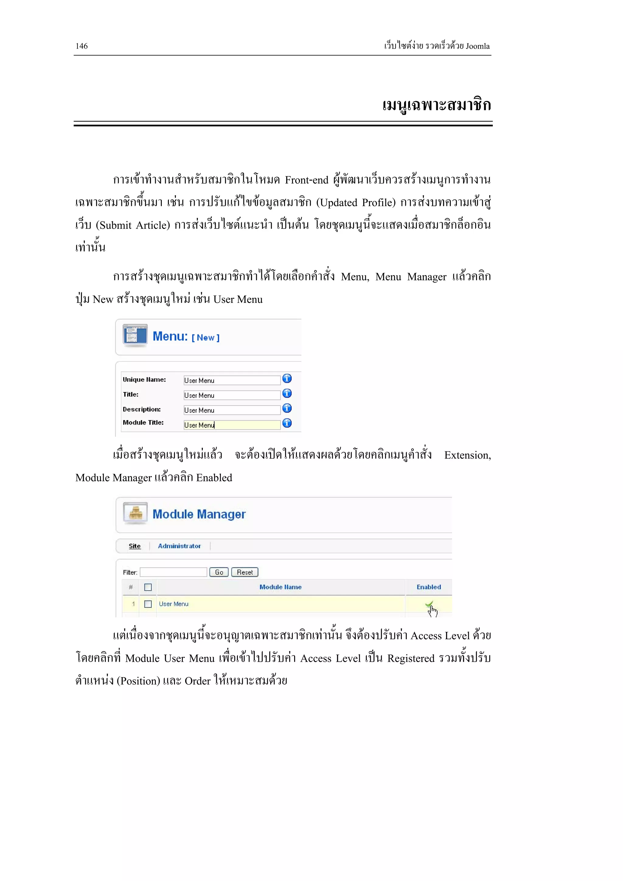 146                                                              เว็บไซตงาย รวดเร็วดวย Joomla



                                                                เมนูเฉพาะสมาชิก


         การเขาทํางานสําหรับสมาชิกในโหมด Front-end ผูพัฒนาเว็บควรสรางเมนูการทํางาน
เฉพาะสมาชิกขึ้นมา เชน การปรับแกไขขอมูลสมาชิก (Updated Profile) การสงบทความเขาสู
เว็บ (Submit Article) การสงเว็บไซตแนะนํา เปนตน โดยชุดเมนูนจะแสดงเมื่อสมาชิกล็อกอิน
                                                              ี้
เทานั้น
        การสรางชุดเมนูเฉพาะสมาชิกทําไดโดยเลือกคําสั่ง Menu, Menu Manager แลวคลิก
ปุม New สรางชุดเมนูใหม เชน User Menu




       เมื่อสรางชุดเมนูใหมแลว จะตองเปดใหแสดงผลดวยโดยคลิกเมนูคําสั่ง Extension,
Module Manager แลวคลิก Enabled




        แตเนื่องจากชุดเมนูนจะอนุญาตเฉพาะสมาชิกเทานั้น จึงตองปรับคา Access Level ดวย
                            ้ี
โดยคลิกที่ Module User Menu เพื่อเขาไปปรับคา Access Level เปน Registered รวมทั้งปรับ
ตําแหนง (Position) และ Order ใหเหมาะสมดวย
 