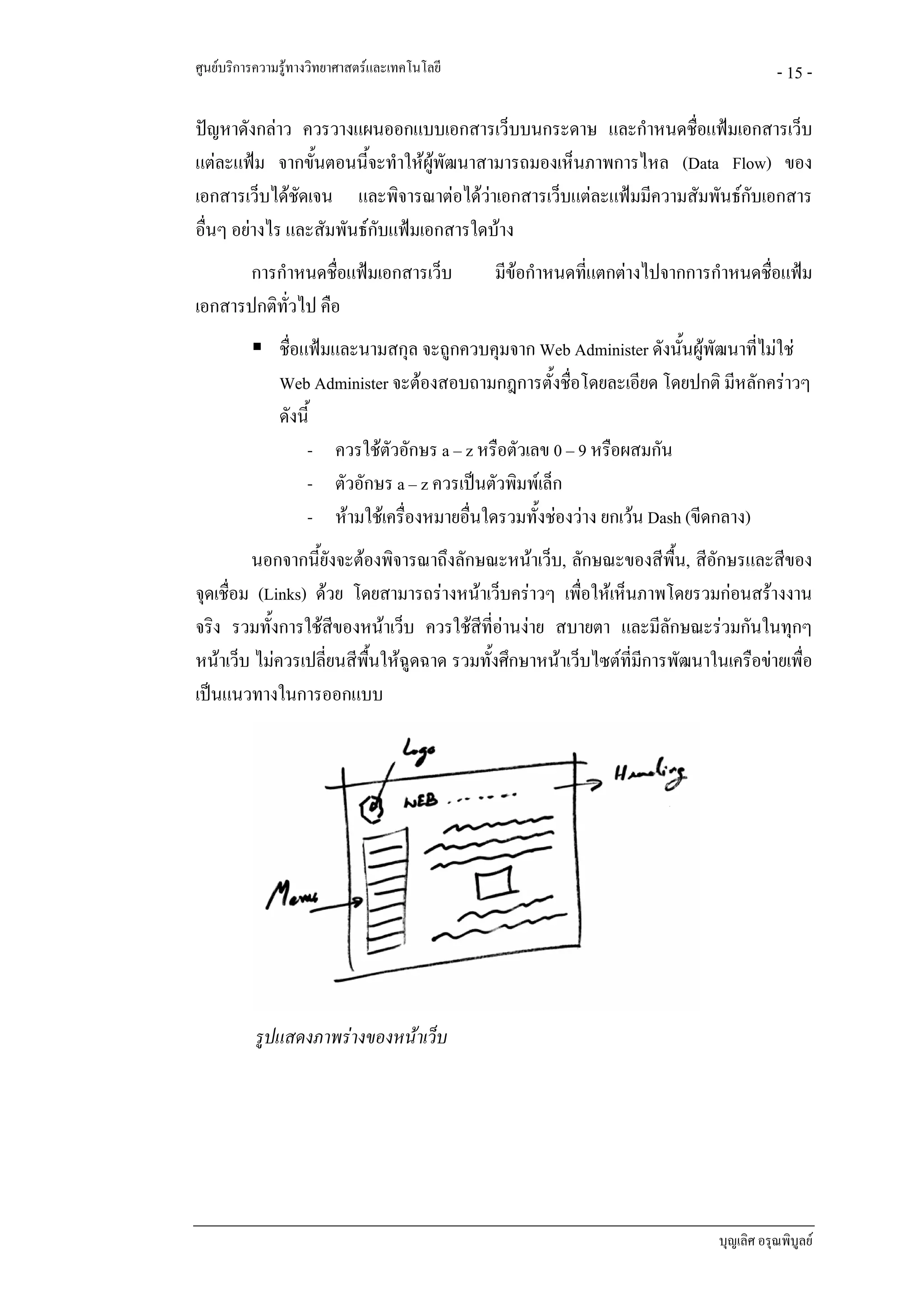 ศูนยบริการความรูทางวิทยาศาสตรและเทคโนโลยี                                           - 15 -

ปญหาดังกลาว ควรวางแผนออกแบบเอกสารเว็บบนกระดาษ และกําหนดชื่อแฟมเอกสารเว็บ
แตละแฟม จากขั้นตอนนีจะทําใหผูพฒนาสามารถมองเห็นภาพการไหล (Data Flow) ของ
                         ้        ั
เอกสารเว็บไดชัดเจน และพิจารณาตอไดวาเอกสารเว็บแตละแฟมมีความสัมพันธกบเอกสาร
                                                                         ั
อื่นๆ อยางไร และสัมพันธกบแฟมเอกสารใดบาง
                           ั
       การกําหนดชื่อแฟมเอกสารเว็บ             มีขอกําหนดทีแตกตางไปจากการกําหนดชื่อแฟม
                                                            ่
เอกสารปกติทวไป คือ
            ั่
               ชื่อแฟมและนามสกุล จะถูกควบคุมจาก Web Administer ดังนั้นผูพฒนาที่ไมใช
                                                                              ั
               Web Administer จะตองสอบถามกฎการตั้งชื่อโดยละเอียด โดยปกติ มีหลักคราวๆ
               ดังนี้
                    - ควรใชตัวอักษร a – z หรือตัวเลข 0 – 9 หรือผสมกัน
                    - ตัวอักษร a – z ควรเปนตัวพิมพเล็ก
                    - หามใชเครื่องหมายอื่นใดรวมทั้งชองวาง ยกเวน Dash (ขีดกลาง)
         นอกจากนี้ยังจะตองพิจารณาถึงลักษณะหนาเว็บ, ลักษณะของสีพื้น, สีอักษรและสีของ
จุดเชื่อม (Links) ดวย โดยสามารถรางหนาเว็บคราวๆ เพื่อใหเห็นภาพโดยรวมกอนสรางงาน
จริง รวมทั้งการใชสีของหนาเว็บ ควรใชสีที่อานงาย สบายตา และมีลักษณะรวมกันในทุกๆ
หนาเว็บ ไมควรเปลี่ยนสีพนใหฉดฉาด รวมทั้งศึกษาหนาเว็บไซตที่มการพัฒนาในเครือขายเพื่อ
                         ื้    ู                               ี
เปนแนวทางในการออกแบบ




          รูปแสดงภาพรางของหนาเว็บ




                                                                            บุญเลิศ อรุณพิบูลย
 