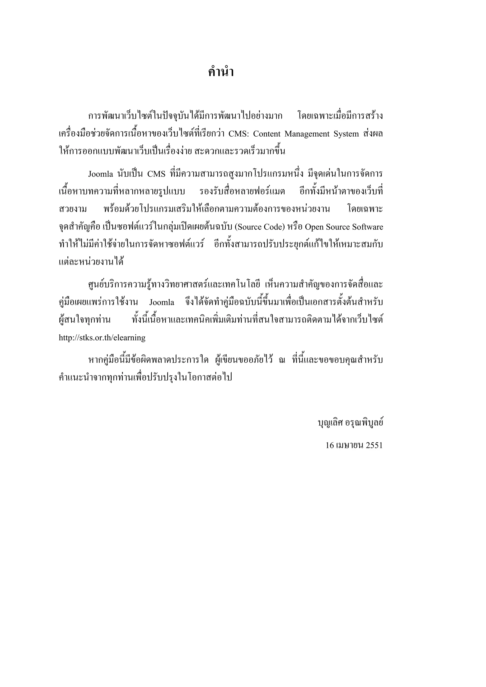 คํานํา

          การพัฒนาเว็บไซตในปจจุบนไดมีการพัฒนาไปอยางมาก โดยเฉพาะเมื่อมีการสราง
                                   ั
เครื่องมือชวยจัดการเนื้อหาของเว็บไซตทเี่ รียกวา CMS: Content Management System สงผล
ใหการออกแบบพัฒนาเว็บเปนเรื่องงาย สะดวกและรวดเร็วมากขึ้น
         Joomla นับเปน CMS ที่มีความสามารถสูงมากโปรแกรมหนึ่ง มีจุดเดนในการจัดการ
เนื้อหาบทความที่หลากหลายรูปแบบ รองรับสื่อหลายฟอรแมต อีกทั้งมีหนาตาของเว็บที่
สวยงาม พรอมดวยโปรแกรมเสริมใหเลือกตามความตองการของหนวยงาน โดยเฉพาะ
จุดสําคัญคือ เปนซอฟตแวรในกลุมเปดเผยตนฉบับ (Source Code) หรือ Open Source Software
ทําใหไมมีคาใชจายในการจัดหาซอฟตแวร อีกทั้งสามารถปรับประยุกตแกไขใหเหมาะสมกับ
แตละหนวยงานได
          ศูนยบริการความรูทางวิทยาศาสตรและเทคโนโลยี เห็นความสําคัญของการจัดสื่อและ
คูมือเผยแพรการใชงาน Joomla จึงไดจัดทําคูมอฉบับนี้ขึ้นมาเพื่อเปนเอกสารตั้งตนสําหรับ
                                                      ื
ผูสนใจทุกทาน         ทั้งนี้เนื้อหาและเทคนิคเพิ่มเติมทานที่สนใจสามารถติดตามไดจากเว็บไซต
http://stks.or.th/elearning
       หากคูมอนี้มีขอผิดพลาดประการใด ผูเขียนขออภัยไว ณ ที่น้และขอขอบคุณสําหรับ
              ื                                               ี
คําแนะนําจากทุกทานเพื่อปรับปรุงในโอกาสตอไป


                                                                         บุญเลิศ อรุณพิบูลย
                                                                           16 เมษายน 2551
 