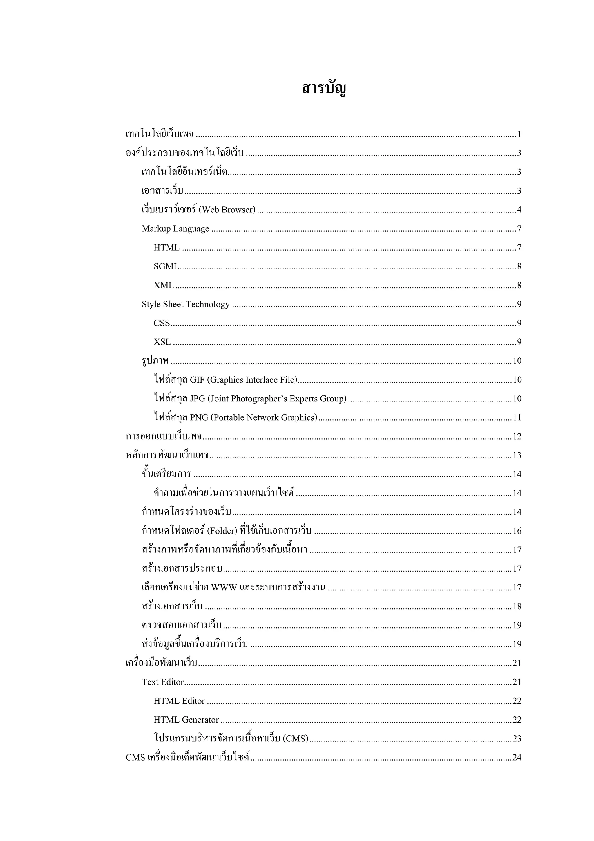 สารบัญ
เทคโนโลยีเว็บเพจ .............................................................................................................................................1
องคประกอบของเทคโนโลยีเว็บ .......................................................................................................................3
      เทคโนโลยีอนเทอรเน็ต...............................................................................................................................3
                     ิ
      เอกสารเว็บ ..................................................................................................................................................3
      เว็บเบราวเซอร (Web Browser)..................................................................................................................4
      Markup Language ......................................................................................................................................7
          HTML ...................................................................................................................................................7
          SGML....................................................................................................................................................8
          XML......................................................................................................................................................8
      Style Sheet Technology .............................................................................................................................9
          CSS........................................................................................................................................................9
          XSL .......................................................................................................................................................9
      รูปภาพ ......................................................................................................................................................10
          ไฟลสกุล GIF (Graphics Interlace File)..............................................................................................10
          ไฟลสกุล JPG (Joint Photographer’s Experts Group)........................................................................10
          ไฟลสกุล PNG (Portable Network Graphics).....................................................................................11
การออกแบบเว็บเพจ........................................................................................................................................12
หลักการพัฒนาเว็บเพจ.....................................................................................................................................13
      ขั้นเตรียมการ ............................................................................................................................................14
          คําถามเพื่อชวยในการวางแผนเว็บไซต ...............................................................................................14
      กําหนดโครงรางของเว็บ ...........................................................................................................................14
      กําหนดโฟลเดอร (Folder) ที่ใชเก็บเอกสารเว็บ .......................................................................................16
      สรางภาพหรือจัดหาภาพที่เกี่ยวของกับเนื้อหา .........................................................................................17
      สรางเอกสารประกอบ...............................................................................................................................17
      เลือกเครืองแมขาย WWW และระบบการสรางงาน .................................................................................17
      สรางเอกสารเว็บ .......................................................................................................................................18
      ตรวจสอบเอกสารเว็บ ...............................................................................................................................19
      สงขอมูลขึ้นเครื่องบริการเว็บ ...................................................................................................................19
เครื่องมือพัฒนาเว็บ ..........................................................................................................................................21
      Text Editor................................................................................................................................................21
          HTML Editor ......................................................................................................................................22
          HTML Generator ................................................................................................................................22
          โปรแกรมบริหารจัดการเนื้อหาเว็บ (CMS).........................................................................................23
CMS เครื่องมือเด็ดพัฒนาเว็บไซต ...................................................................................................................24
 