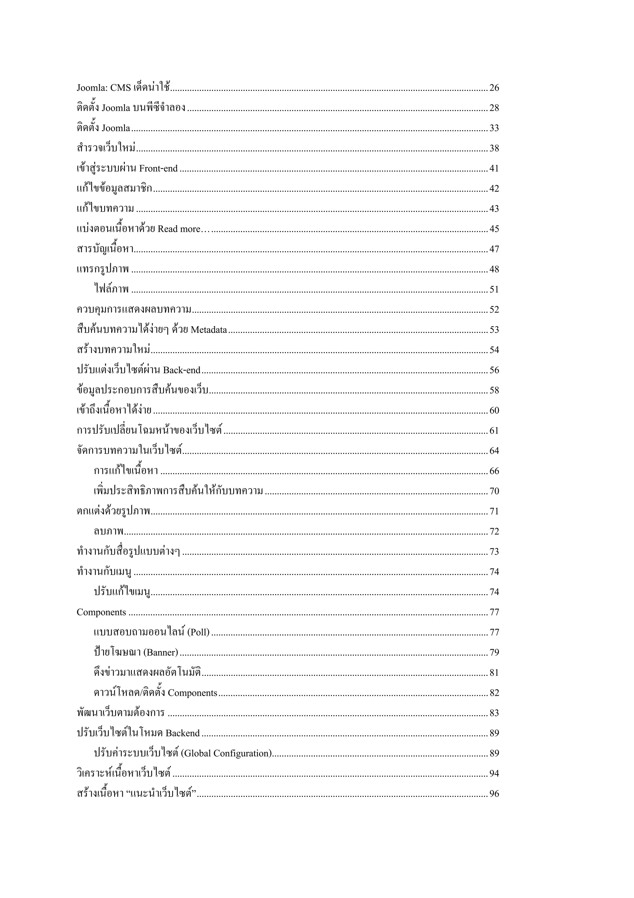 Joomla: CMS เด็ดนาใช...................................................................................................................................26
ติดตั้ง Joomla บนพีซีจําลอง............................................................................................................................28
ติดตั้ง Joomla...................................................................................................................................................33
สํารวจเว็บใหม .................................................................................................................................................38
เขาสูระบบผาน Front-end ...............................................................................................................................41
แกไขขอมูลสมาชิก ..........................................................................................................................................42
แกไขบทความ .................................................................................................................................................43
แบงตอนเนื้อหาดวย Read more…..................................................................................................................45
สารบัญเนื้อหา..................................................................................................................................................47
แทรกรูปภาพ ...................................................................................................................................................48
     ไฟลภาพ ...................................................................................................................................................51
ควบคุมการแสดงผลบทความ..........................................................................................................................52
สืบคนบทความไดงายๆ ดวย Metadata...........................................................................................................53
สรางบทความใหม...........................................................................................................................................54
ปรับแตงเว็บไซตผาน Back-end......................................................................................................................56
ขอมูลประกอบการสืบคนของเว็บ...................................................................................................................58
เขาถึงเนื้อหาไดงาย..........................................................................................................................................60
การปรับเปลี่ยนโฉมหนาของเว็บไซต .............................................................................................................61
จัดการบทความในเว็บไซต..............................................................................................................................64
     การแกไขเนื้อหา .......................................................................................................................................66
     เพิ่มประสิทธิภาพการสืบคนใหกับบทความ............................................................................................70
ตกแตงดวยรูปภาพ...........................................................................................................................................71
     ลบภาพ......................................................................................................................................................72
ทํางานกับสื่อรูปแบบตางๆ ..............................................................................................................................73
ทํางานกับเมนู ..................................................................................................................................................74
     ปรับแกไขเมนู...........................................................................................................................................74
Components ....................................................................................................................................................77
     แบบสอบถามออนไลน (Poll) ..................................................................................................................77
     ปายโฆษณา (Banner)...............................................................................................................................79
     ดึงขาวมาแสดงผลอัตโนมัติ ......................................................................................................................81
     ดาวนโหลด/ติดตั้ง Components...............................................................................................................82
พัฒนาเว็บตามตองการ ....................................................................................................................................83
ปรับเว็บไซตในโหมด Backend ......................................................................................................................89
     ปรับคาระบบเว็บไซต (Global Configuration).........................................................................................89
วิเคราะหเนื้อหาเว็บไซต ..................................................................................................................................94
สรางเนื้อหา “แนะนําเว็บไซต” ........................................................................................................................96
 