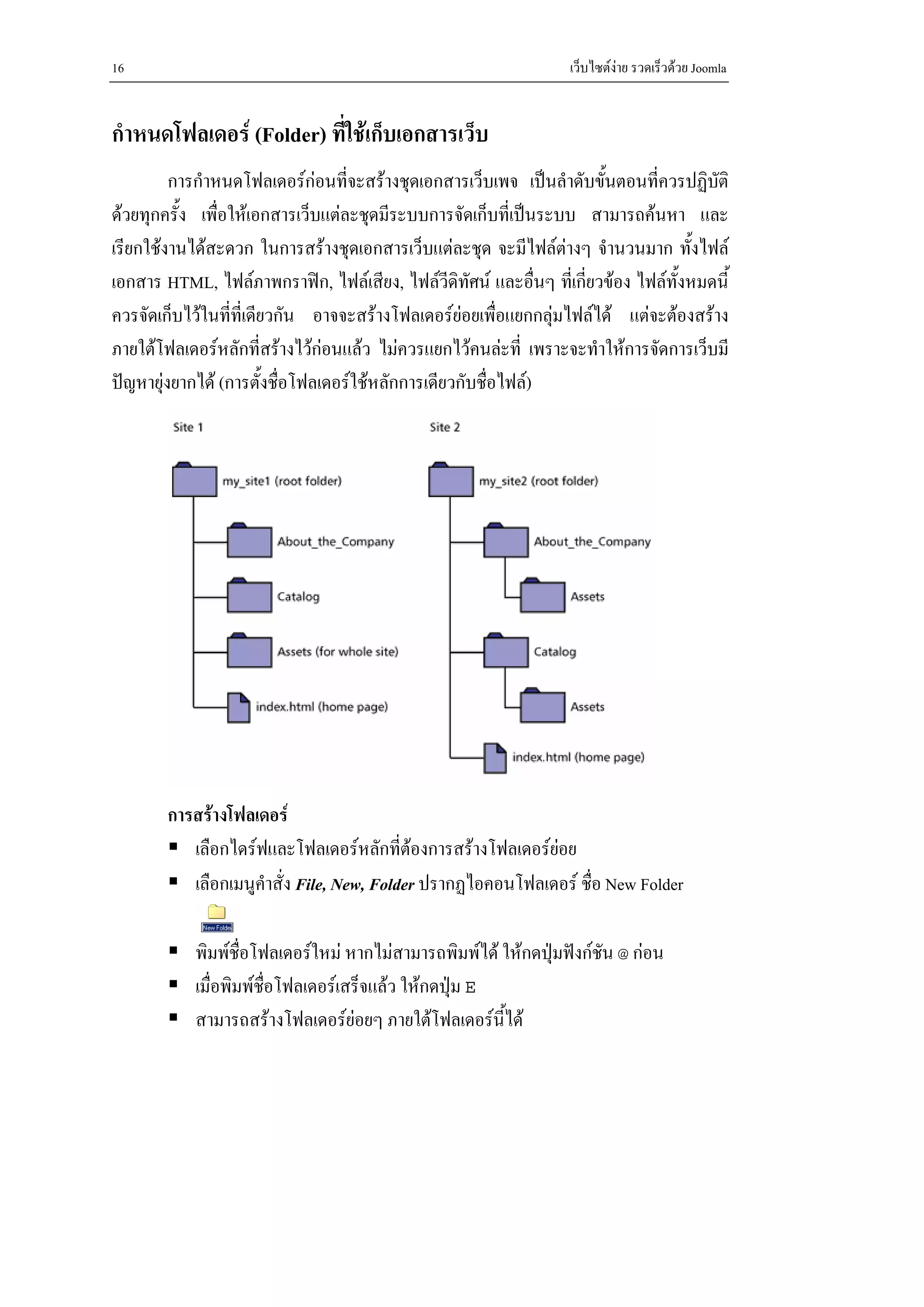 16                                                                เว็บไซตงาย รวดเร็วดวย Joomla


กําหนดโฟลเดอร (Folder) ที่ใชเก็บเอกสารเว็บ
         การกําหนดโฟลเดอรกอนที่จะสรางชุดเอกสารเว็บเพจ เปนลําดับขั้นตอนที่ควรปฏิบัติ
ดวยทุกครั้ง เพื่อใหเอกสารเว็บแตละชุดมีระบบการจัดเก็บที่เปนระบบ สามารถคนหา และ
เรียกใชงานไดสะดวก ในการสรางชุดเอกสารเว็บแตละชุด จะมีไฟลตางๆ จํานวนมาก ทั้งไฟล
เอกสาร HTML, ไฟลภาพกราฟก, ไฟลเสียง, ไฟลวดิทัศน และอื่นๆ ทีเ่ กี่ยวของ ไฟลทั้งหมดนี้
                                                  ี
ควรจัดเก็บไวในที่ที่เดียวกัน อาจจะสรางโฟลเดอรยอยเพื่อแยกกลุมไฟลได แตจะตองสราง
ภายใตโฟลเดอรหลักที่สรางไวกอนแลว ไมควรแยกไวคนละที่ เพราะจะทําใหการจัดการเว็บมี
ปญหายุงยากได (การตั้งชื่อโฟลเดอรใชหลักการเดียวกับชื่อไฟล)




        การสรางโฟลเดอร
           เลือกไดรฟและโฟลเดอรหลักที่ตองการสรางโฟลเดอรยอย
                                                             
           เลือกเมนูคําสั่ง File, New, Folder ปรากฏไอคอนโฟลเดอร ชื่อ New Folder

            พิมพชื่อโฟลเดอรใหม หากไมสามารถพิมพได ใหกดปุมฟงกชัน @ กอน
            เมื่อพิมพชื่อโฟลเดอรเสร็จแลว ใหกดปุม E
            สามารถสรางโฟลเดอรยอยๆ ภายใตโฟลเดอรนี้ได
 