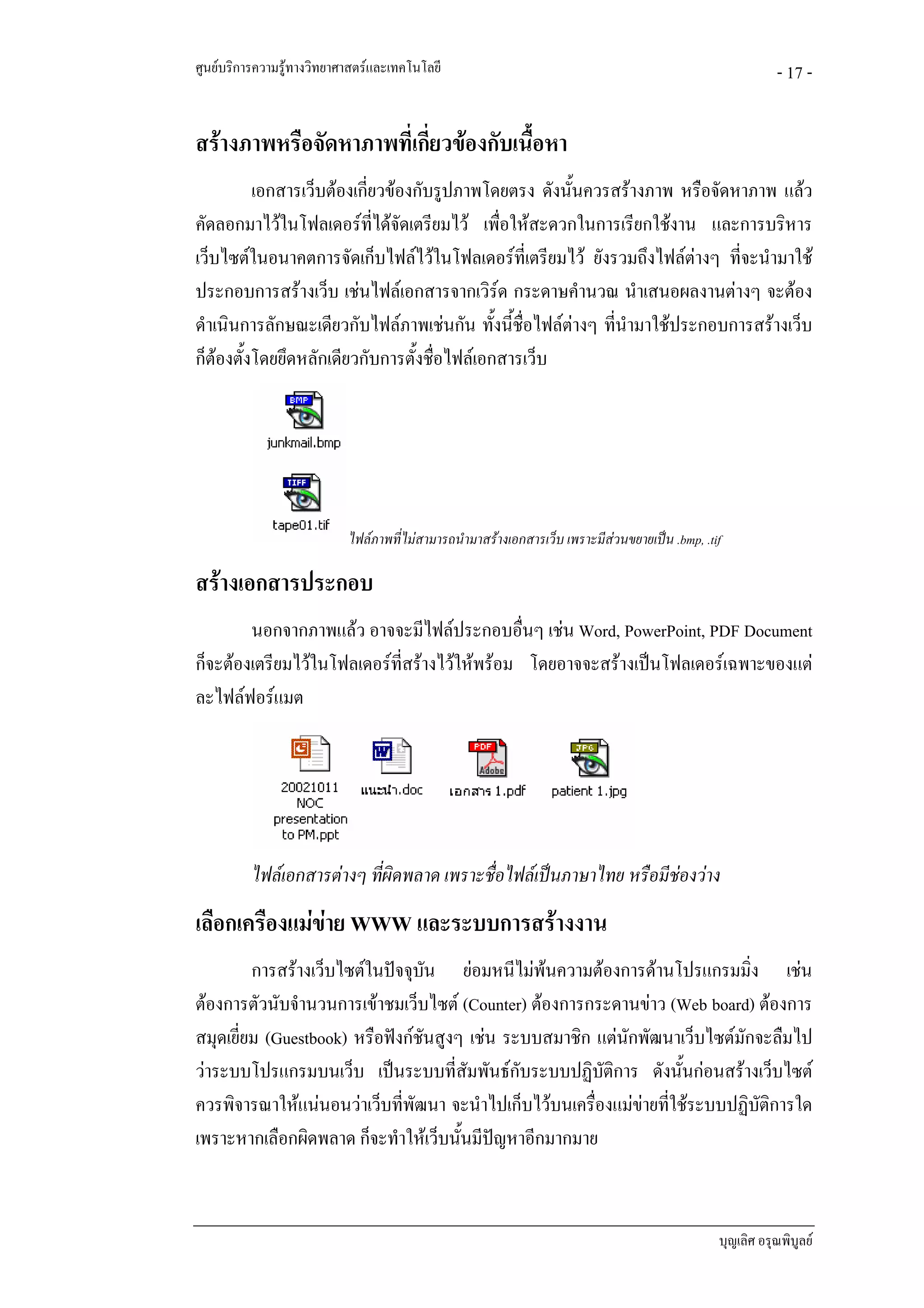 ศูนยบริการความรูทางวิทยาศาสตรและเทคโนโลยี                                                               - 17 -

สรางภาพหรือจัดหาภาพที่เกี่ยวของกับเนื้อหา
          เอกสารเว็บตองเกี่ยวของกับรูปภาพโดยตรง ดังนั้นควรสรางภาพ หรือจัดหาภาพ แลว
คัดลอกมาไวในโฟลเดอรท่ไดจัดเตรียมไว เพื่อใหสะดวกในการเรียกใชงาน และการบริหาร
                             ี
เว็บไซตในอนาคตการจัดเก็บไฟลไวในโฟลเดอรที่เตรียมไว ยังรวมถึงไฟลตางๆ ที่จะนํามาใช
ประกอบการสรางเว็บ เชนไฟลเอกสารจากเวิรด กระดาษคํานวณ นําเสนอผลงานตางๆ จะตอง
ดําเนินการลักษณะเดียวกับไฟลภาพเชนกัน ทั้งนี้ชื่อไฟลตางๆ ที่นํามาใชประกอบการสรางเว็บ
                                                        
ก็ตองตั้งโดยยึดหลักเดียวกับการตั้งชื่อไฟลเอกสารเว็บ




                           ไฟลภาพที่ไมสามารถนํามาสรางเอกสารเว็บ เพราะมีสวนขยายเปน .bmp, .tif

สรางเอกสารประกอบ
        นอกจากภาพแลว อาจจะมีไฟลประกอบอืนๆ เชน Word, PowerPoint, PDF Document
                                               ่
ก็จะตองเตรียมไวในโฟลเดอรที่สรางไวใหพรอม โดยอาจจะสรางเปนโฟลเดอรเฉพาะของแต
ละไฟลฟอรแมต




          ไฟลเอกสารตางๆ ที่ผิดพลาด เพราะชื่อไฟลเปนภาษาไทย หรือมีชองวาง
เลือกเครืองแมขาย WWW และระบบการสรางงาน
         การสรางเว็บไซตในปจจุบน ยอมหนีไมพนความตองการดานโปรแกรมมิ่ง เชน
                                   ั             
ตองการตัวนับจํานวนการเขาชมเว็บไซต (Counter) ตองการกระดานขาว (Web board) ตองการ
สมุดเยี่ยม (Guestbook) หรือฟงกชนสูงๆ เชน ระบบสมาชิก แตนักพัฒนาเว็บไซตมักจะลืมไป
                                 ั
วาระบบโปรแกรมบนเว็บ เปนระบบที่สัมพันธกับระบบปฏิบัติการ ดังนั้นกอนสรางเว็บไซต
ควรพิจารณาใหแนนอนวาเว็บที่พัฒนา จะนําไปเก็บไวบนเครื่องแมขายที่ใชระบบปฏิบัติการใด
เพราะหากเลือกผิดพลาด ก็จะทําใหเว็บนั้นมีปญหาอีกมากมาย



                                                                                                บุญเลิศ อรุณพิบูลย
 