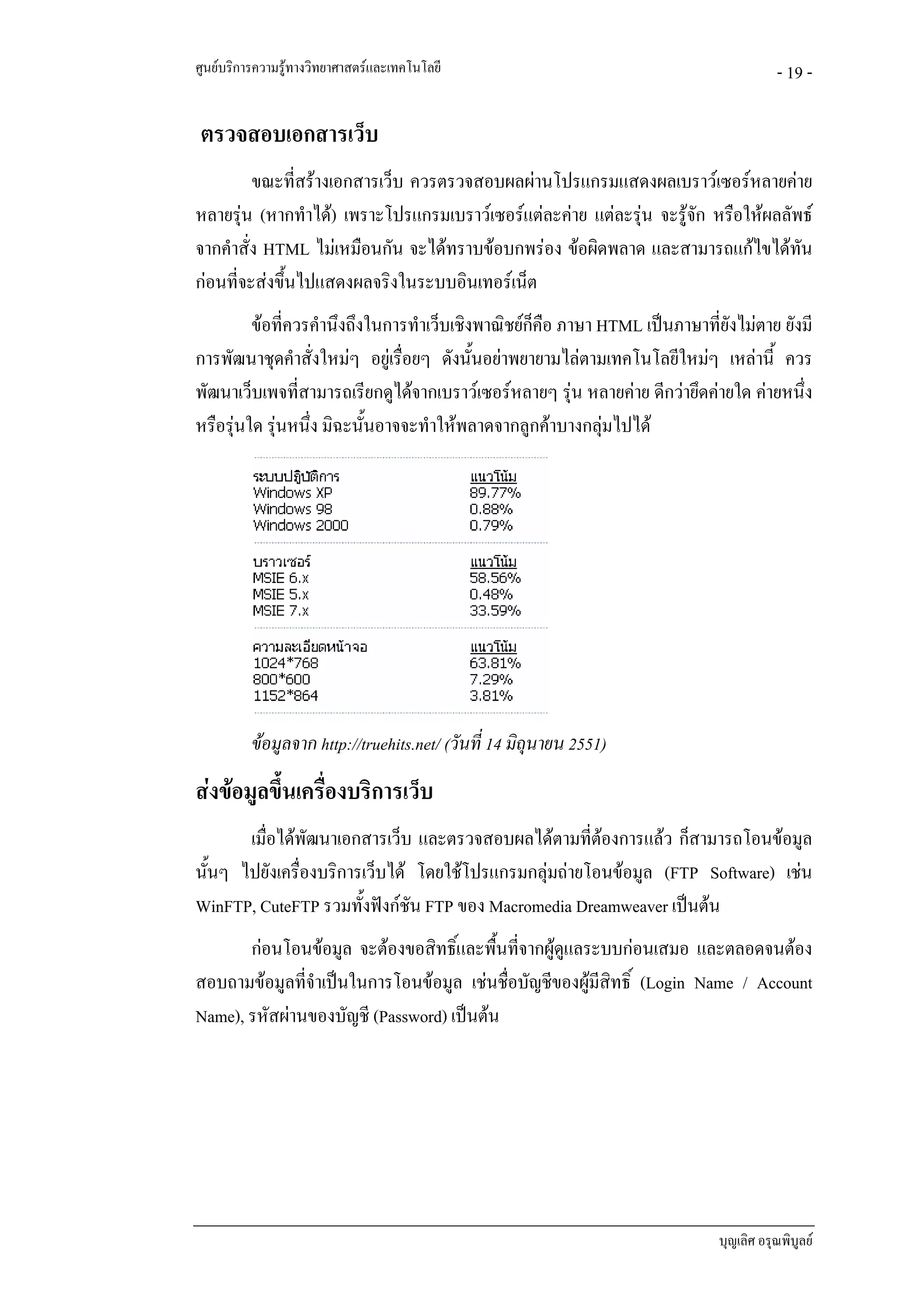 ศูนยบริการความรูทางวิทยาศาสตรและเทคโนโลยี                                            - 19 -

ตรวจสอบเอกสารเว็บ
         ขณะที่สรางเอกสารเว็บ ควรตรวจสอบผลผานโปรแกรมแสดงผลเบราวเซอรหลายคาย
หลายรุน (หากทําได) เพราะโปรแกรมเบราวเซอรแตละคาย แตละรุน จะรูจก หรือใหผลลัพธ
                                                                    ั
จากคําสั่ง HTML ไมเหมือนกัน จะไดทราบขอบกพรอง ขอผิดพลาด และสามารถแกไขไดทัน
กอนที่จะสงขึ้นไปแสดงผลจริงในระบบอินเทอรเน็ต
         ขอที่ควรคํานึงถึงในการทําเว็บเชิงพาณิชยกคือ ภาษา HTML เปนภาษาที่ยังไมตาย ยังมี
                                                   ็
การพัฒนาชุดคําสั่งใหมๆ อยูเรื่อยๆ ดังนั้นอยาพยายามไลตามเทคโนโลยีใหมๆ เหลานี้ ควร
พัฒนาเว็บเพจที่สามารถเรียกดูไดจากเบราวเซอรหลายๆ รุน หลายคาย ดีกวายึดคายใด คายหนึ่ง
หรือรุนใด รุนหนึ่ง มิฉะนั้นอาจจะทําใหพลาดจากลูกคาบางกลุมไปได




          ขอมูลจาก http://truehits.net/ (วันที่ 14 มิถุนายน 2551)
สงขอมูลขึ้นเครื่องบริการเว็บ
       เมื่อไดพัฒนาเอกสารเว็บ และตรวจสอบผลไดตามที่ตองการแลว ก็สามารถโอนขอมูล
นั้นๆ ไปยังเครื่องบริการเว็บได โดยใชโปรแกรมกลุมถายโอนขอมูล (FTP Software) เชน
WinFTP, CuteFTP รวมทั้งฟงกชัน FTP ของ Macromedia Dreamweaver เปนตน
       กอนโอนขอมูล จะตองขอสิทธิ์และพื้นที่จากผูดูแลระบบกอนเสมอ และตลอดจนตอง
สอบถามขอมูลที่จําเปนในการโอนขอมูล เชนชื่อบัญชีของผูมสิทธิ์ (Login Name / Account
                                                         ี
Name), รหัสผานของบัญชี (Password) เปนตน




                                                                             บุญเลิศ อรุณพิบูลย
 