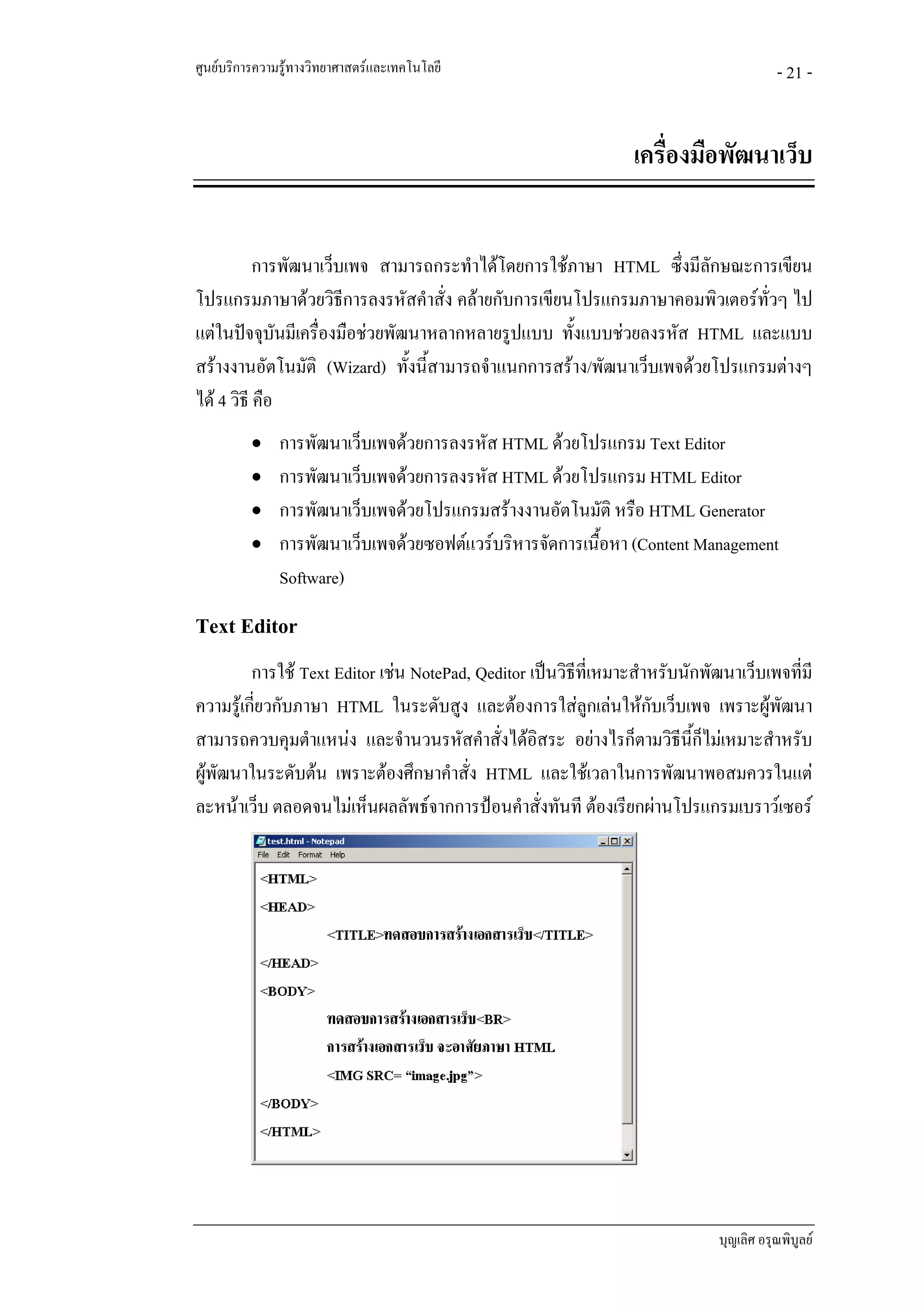 ศูนยบริการความรูทางวิทยาศาสตรและเทคโนโลยี                                             - 21 -


                                                                 เครื่องมือพัฒนาเว็บ


           การพัฒนาเว็บเพจ สามารถกระทําไดโดยการใชภาษา HTML ซึ่งมีลักษณะการเขียน
โปรแกรมภาษาดวยวิธีการลงรหัสคําสั่ง คลายกับการเขียนโปรแกรมภาษาคอมพิวเตอรทั่วๆ ไป
แตในปจจุบันมีเครื่องมือชวยพัฒนาหลากหลายรูปแบบ ทั้งแบบชวยลงรหัส HTML และแบบ
สรางงานอัตโนมัติ (Wizard) ทั้งนี้สามารถจําแนกการสราง/พัฒนาเว็บเพจดวยโปรแกรมตางๆ
ได 4 วิธี คือ
          • การพัฒนาเว็บเพจดวยการลงรหัส HTML ดวยโปรแกรม Text Editor
          • การพัฒนาเว็บเพจดวยการลงรหัส HTML ดวยโปรแกรม HTML Editor
          • การพัฒนาเว็บเพจดวยโปรแกรมสรางงานอัตโนมัติ หรือ HTML Generator
          • การพัฒนาเว็บเพจดวยซอฟตแวรบริหารจัดการเนื้อหา (Content Management
               Software)
Text Editor
         การใช Text Editor เชน NotePad, Qeditor เปนวิธีที่เหมาะสําหรับนักพัฒนาเว็บเพจทีมี
                                                                                          ่
ความรูเกี่ยวกับภาษา HTML ในระดับสูง และตองการใสลูกเลนใหกบเว็บเพจ เพราะผูพัฒนา
                                                                     ั
สามารถควบคุมตําแหนง และจํานวนรหัสคําสั่งไดอสระ อยางไรก็ตามวิธีนี้ก็ไมเหมาะสําหรับ
                                                   ิ
ผูพัฒนาในระดับตน เพราะตองศึกษาคําสัง HTML และใชเวลาในการพัฒนาพอสมควรในแต
                                         ่
ละหนาเว็บ ตลอดจนไมเห็นผลลัพธจากการปอนคําสั่งทันที ตองเรียกผานโปรแกรมเบราวเซอร




                                                                              บุญเลิศ อรุณพิบูลย
 