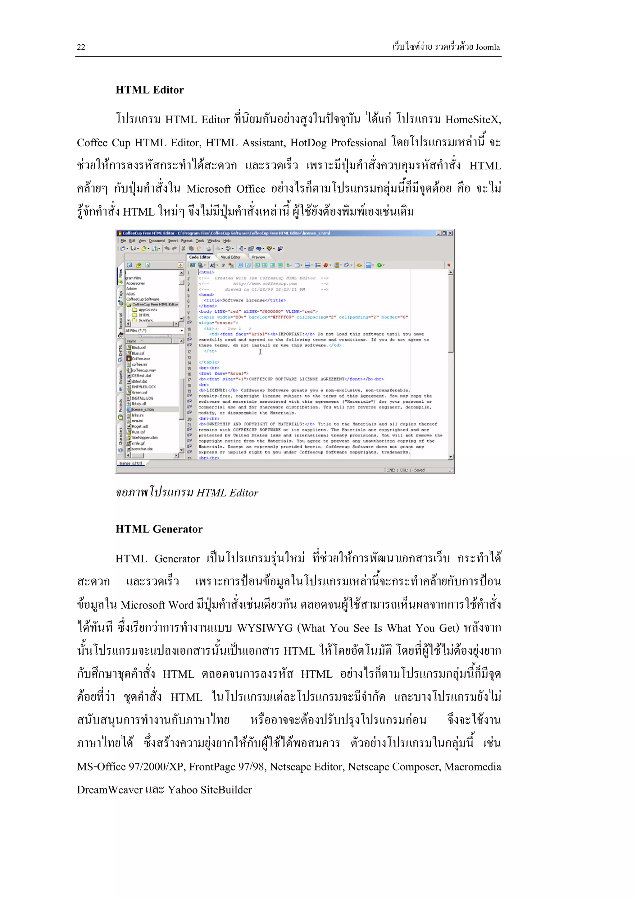 22                                                                เว็บไซตงาย รวดเร็วดวย Joomla


        HTML Editor
            โปรแกรม HTML Editor ที่นิยมกันอยางสูงในปจจุบน ไดแก โปรแกรม HomeSiteX,
                                                                     ั
Coffee Cup HTML Editor, HTML Assistant, HotDog Professional โดยโปรแกรมเหลานี้ จะ
ชวยใหการลงรหัสกระทําไดสะดวก และรวดเร็ว เพราะมีปุมคําสั่งควบคุมรหัสคําสั่ง HTML
คลายๆ กับปุมคําสั่งใน Microsoft Office อยางไรก็ตามโปรแกรมกลุมนี้ก็มีจุดดอย คือ จะไม
รูจักคําสั่ง HTML ใหมๆ จึงไมมีปุมคําสั่งเหลานี้ ผูใชยังตองพิมพเองเชนเดิม




        จอภาพโปรแกรม HTML Editor

        HTML Generator
          HTML Generator เปนโปรแกรมรุนใหม ที่ชวยใหการพัฒนาเอกสารเว็บ กระทําได
สะดวก และรวดเร็ว เพราะการปอนขอมูลในโปรแกรมเหลานีจะกระทําคลายกับการปอน
                                                                 ้
ขอมูลใน Microsoft Word มีปุมคําสั่งเชนเดียวกัน ตลอดจนผูใชสามารถเห็นผลจากการใชคําสั่ง
ไดทันที ซึ่งเรียกวาการทํางานแบบ WYSIWYG (What You See Is What You Get) หลังจาก
นั้นโปรแกรมจะแปลงเอกสารนั้นเปนเอกสาร HTML ใหโดยอัตโนมัติ โดยที่ผูใชไมตองยุงยาก
กับศึกษาชุดคําสั่ง HTML ตลอดจนการลงรหัส HTML อยางไรก็ตามโปรแกรมกลุมนี้ก็มีจุด
ดอยที่วา ชุดคําสั่ง HTML ในโปรแกรมแตละโปรแกรมจะมีจากัด และบางโปรแกรมยังไม
                                                               ํ
สนับสนุนการทํางานกับภาษาไทย หรืออาจจะตองปรับปรุงโปรแกรมกอน จึงจะใชงาน
ภาษาไทยได ซึ่งสรางความยุงยากใหกับผูใชไดพอสมควร ตัวอยางโปรแกรมในกลุมนี้ เชน
MS-Office 97/2000/XP, FrontPage 97/98, Netscape Editor, Netscape Composer, Macromedia
DreamWeaver และ Yahoo SiteBuilder
 