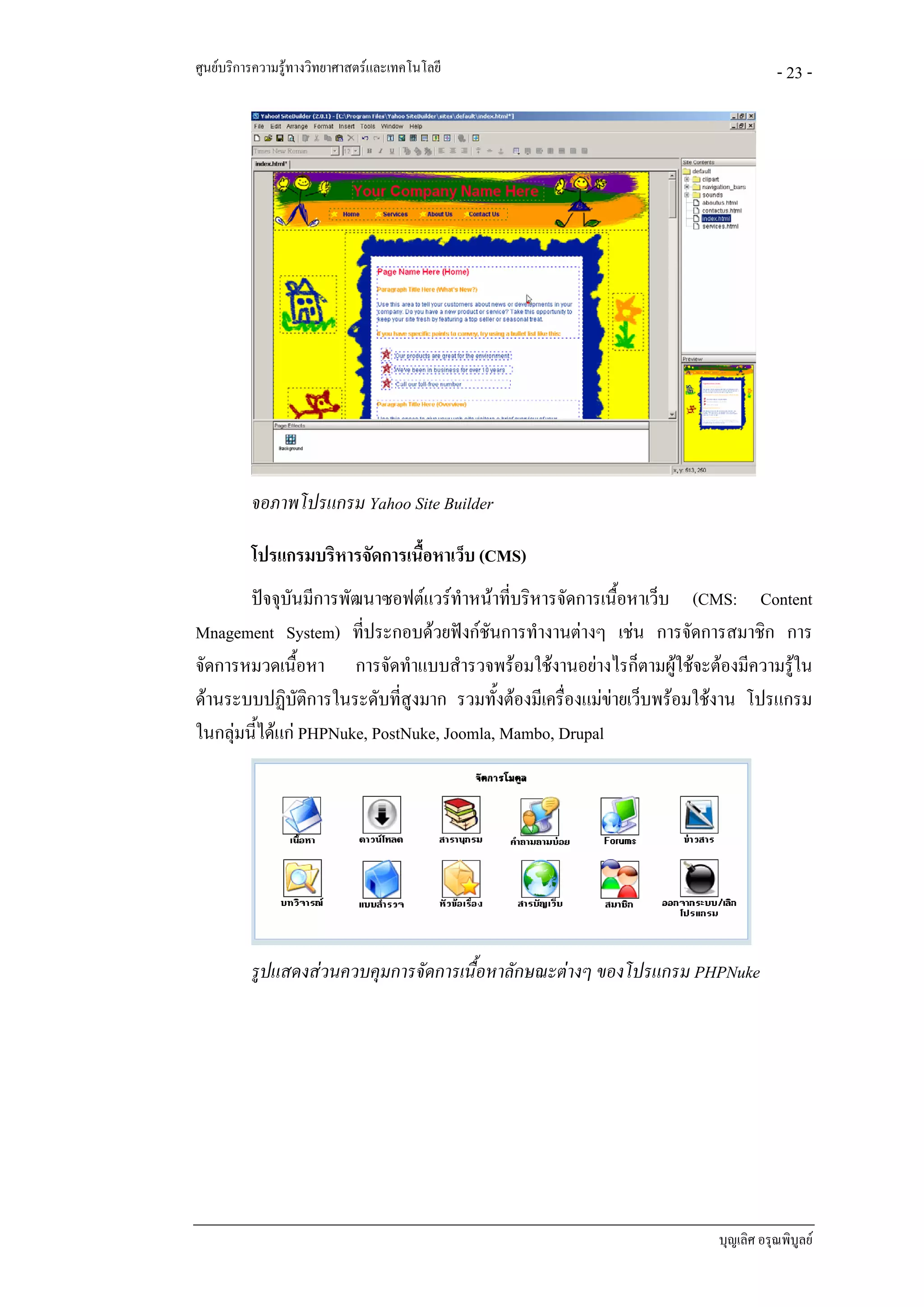 ศูนยบริการความรูทางวิทยาศาสตรและเทคโนโลยี                                       - 23 -




          จอภาพโปรแกรม Yahoo Site Builder

          โปรแกรมบริหารจัดการเนื้อหาเว็บ (CMS)
        ปจจุบันมีการพัฒนาซอฟตแวรทําหนาที่บริหารจัดการเนื้อหาเว็บ (CMS: Content
Mnagement System) ที่ประกอบดวยฟงกชันการทํางานตางๆ เชน การจัดการสมาชิก การ
จัดการหมวดเนื้อหา การจัดทําแบบสํารวจพรอมใชงานอยางไรก็ตามผูใชจะตองมีความรูใน
ดานระบบปฏิบัติการในระดับที่สูงมาก รวมทั้งตองมีเครื่องแมขายเว็บพรอมใชงาน โปรแกรม
ในกลุมนี้ไดแก PHPNuke, PostNuke, Joomla, Mambo, Drupal




          รูปแสดงสวนควบคุมการจัดการเนื้อหาลักษณะตางๆ ของโปรแกรม PHPNuke




                                                                        บุญเลิศ อรุณพิบูลย
 