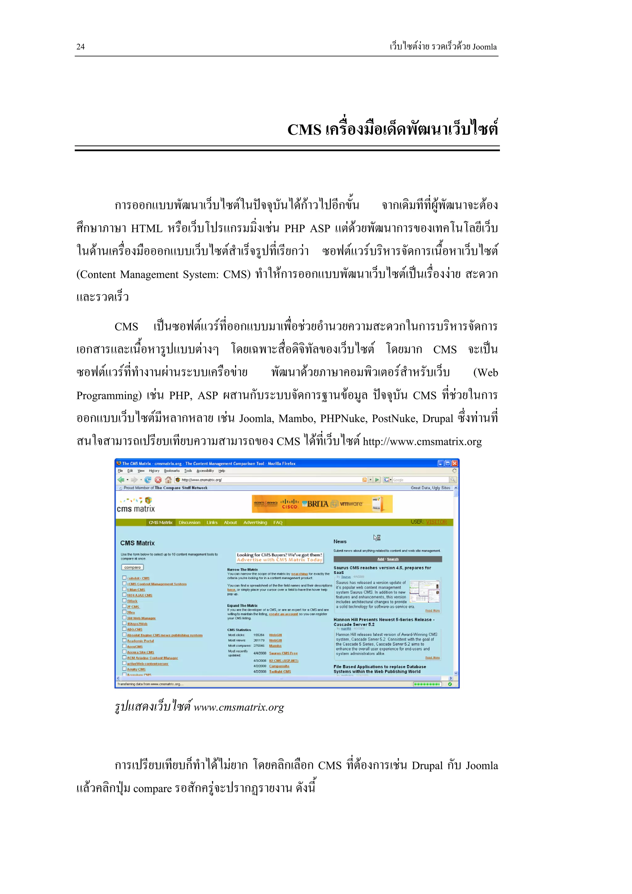 24                                                              เว็บไซตงาย รวดเร็วดวย Joomla




                                           CMS เครื่องมือเด็ดพัฒนาเว็บไซต


        การออกแบบพัฒนาเว็บไซตในปจจุบันไดกาวไปอีกขัน จากเดิมทีที่ผูพัฒนาจะตอง
                                                         ้
ศึกษาภาษา HTML หรือเว็บโปรแกรมมิ่งเชน PHP ASP แตดวยพัฒนาการของเทคโนโลยีเว็บ
                                                           
ในดานเครื่องมือออกแบบเว็บไซตสําเร็จรูปที่เรียกวา ซอฟตแวรบริหารจัดการเนือหาเว็บไซต
                                                                            ้
(Content Management System: CMS) ทําใหการออกแบบพัฒนาเว็บไซตเปนเรื่องงาย สะดวก
และรวดเร็ว
       CMS เปนซอฟตแวรที่ออกแบบมาเพื่อชวยอํานวยความสะดวกในการบริหารจัดการ
เอกสารและเนือหารูปแบบตางๆ โดยเฉพาะสื่อดิจิทัลของเว็บไซต โดยมาก CMS จะเปน
               ้
ซอฟตแวรที่ทางานผานระบบเครือขาย พัฒนาดวยภาษาคอมพิวเตอรสําหรับเว็บ (Web
             ํ
Programming) เชน PHP, ASP ผสานกับระบบจัดการฐานขอมูล ปจจุบัน CMS ที่ชวยในการ
ออกแบบเว็บไซตมีหลากหลาย เชน Joomla, Mambo, PHPNuke, PostNuke, Drupal ซึ่งทานที่
สนใจสามารถเปรียบเทียบความสามารถของ CMS ไดที่เว็บไซต http://www.cmsmatrix.org




       รูปแสดงเว็บไซต www.cmsmatrix.org


        การเปรียบเทียบก็ทําไดไมยาก โดยคลิกเลือก CMS ที่ตองการเชน Drupal กับ Joomla
แลวคลิกปุม compare รอสักครูจะปรากฏรายงาน ดังนี้
 