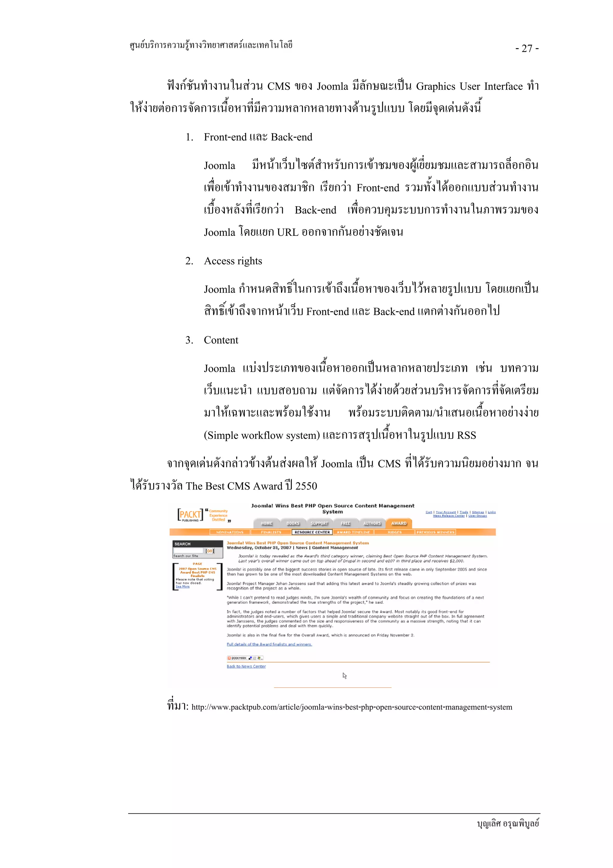 ศูนยบริการความรูทางวิทยาศาสตรและเทคโนโลยี                                                                  - 27 -

         ฟงกชันทํางานในสวน CMS ของ Joomla มีลักษณะเปน Graphics User Interface ทํา
ใหงายตอการจัดการเนื้อหาที่มีความหลากหลายทางดานรูปแบบ โดยมีจดเดนดังนี้
                                                               ุ
               1. Front-end และ Back-end
                    Joomla มีหนาเว็บไซตสําหรับการเขาชมของผูเยี่ยมชมและสามารถล็อกอิน
                    เพื่อเขาทํางานของสมาชิก เรียกวา Front-end รวมทั้งไดออกแบบสวนทํางาน
                    เบื้องหลังที่เรียกวา Back-end เพื่อควบคุมระบบการทํางานในภาพรวมของ
                    Joomla โดยแยก URL ออกจากกันอยางชัดเจน
               2. Access rights
                    Joomla กําหนดสิทธิ์ในการเขาถึงเนื้อหาของเว็บไวหลายรูปแบบ โดยแยกเปน
                    สิทธิ์เขาถึงจากหนาเว็บ Front-end และ Back-end แตกตางกันออกไป
               3. Content
                    Joomla แบงประเภทของเนื้อหาออกเปนหลากหลายประเภท เชน บทความ
                    เว็บแนะนํา แบบสอบถาม แตจัดการไดงายดวยสวนบริหารจัดการทีจดเตรียม
                                                                             ่ั
                    มาใหเฉพาะและพรอมใชงาน พรอมระบบติดตาม/นําเสนอเนื้อหาอยางงาย
                    (Simple workflow system) และการสรุปเนือหาในรูปแบบ RSS
                                                          ้
        จากจุดเดนดังกลาวขางตนสงผลให Joomla เปน CMS ที่ไดรับความนิยมอยางมาก จน
ไดรับรางวัล The Best CMS Award ป 2550




          ที่มา: http://www.packtpub.com/article/joomla-wins-best-php-open-source-content-management-system




                                                                                                 บุญเลิศ อรุณพิบูลย
 