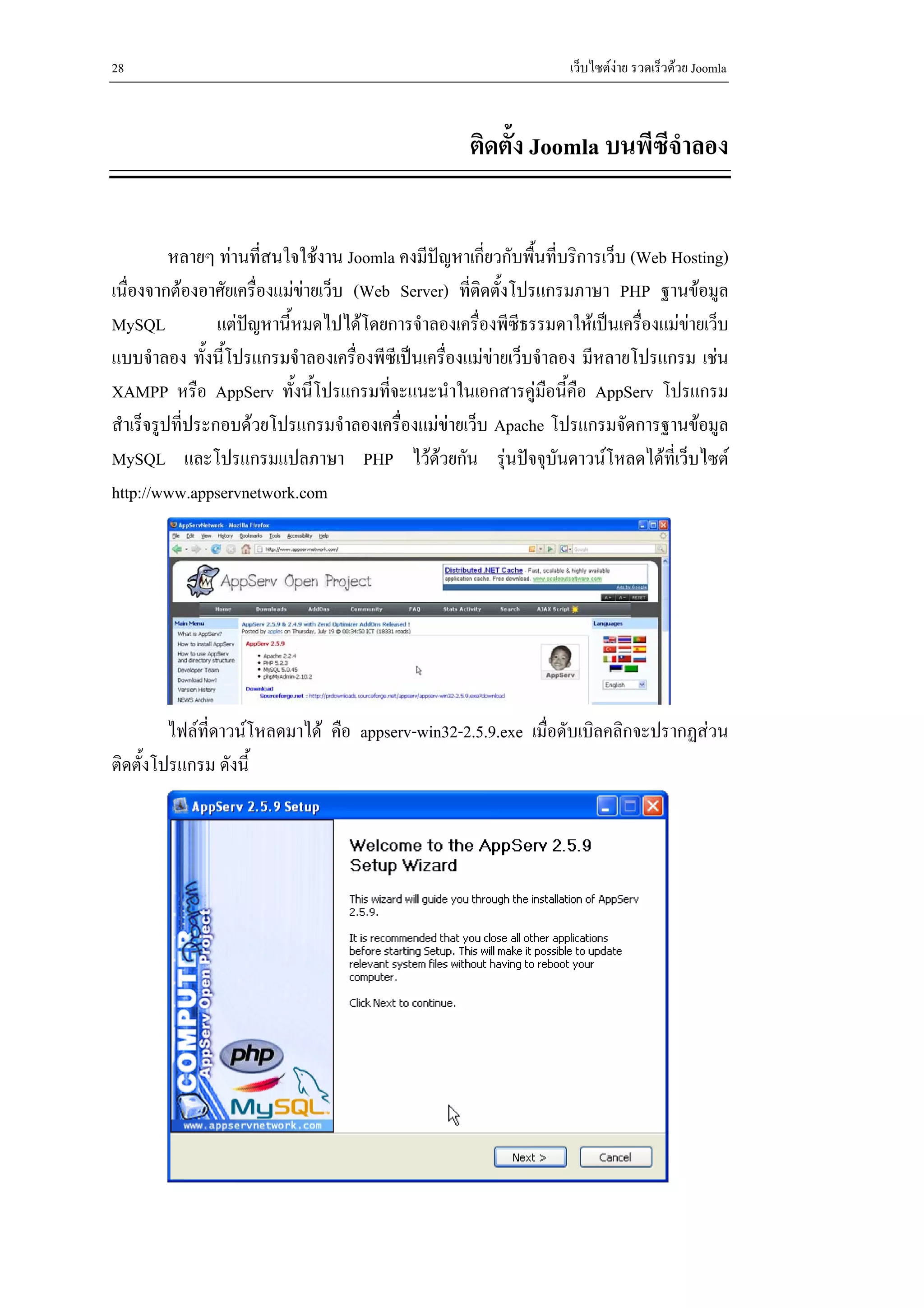 28                                                                เว็บไซตงาย รวดเร็วดวย Joomla



                                                    ติดตั้ง Joomla บนพีซีจําลอง


          หลายๆ ทานทีสนใจใชงาน Joomla คงมีปญหาเกี่ยวกับพื้นที่บริการเว็บ (Web Hosting)
                       ่
เนื่องจากตองอาศัยเครื่องแมขายเว็บ (Web Server) ที่ติดตั้งโปรแกรมภาษา PHP ฐานขอมูล
MySQL            แตปญหานี้หมดไปไดโดยการจําลองเครื่องพีซีธรรมดาใหเปนเครื่องแมขายเว็บ
แบบจําลอง ทังนี้โปรแกรมจําลองเครื่องพีซีเปนเครื่องแมขายเว็บจําลอง มีหลายโปรแกรม เชน
               ้
XAMPP หรือ AppServ ทั้งนี้โปรแกรมทีจะแนะนําในเอกสารคูมือนี้คือ AppServ โปรแกรม
                                         ่
สําเร็จรูปที่ประกอบดวยโปรแกรมจําลองเครื่องแมขายเว็บ Apache โปรแกรมจัดการฐานขอมูล
MySQL และโปรแกรมแปลภาษา PHP ไวดวยกัน รุนปจจุบนดาวนโหลดไดที่เว็บไซต
                                                                 ั
http://www.appservnetwork.com




         ไฟลที่ดาวนโหลดมาได คือ appserv-win32-2.5.9.exe เมื่อดับเบิลคลิกจะปรากฏสวน
ติดตั้งโปรแกรม ดังนี้
 