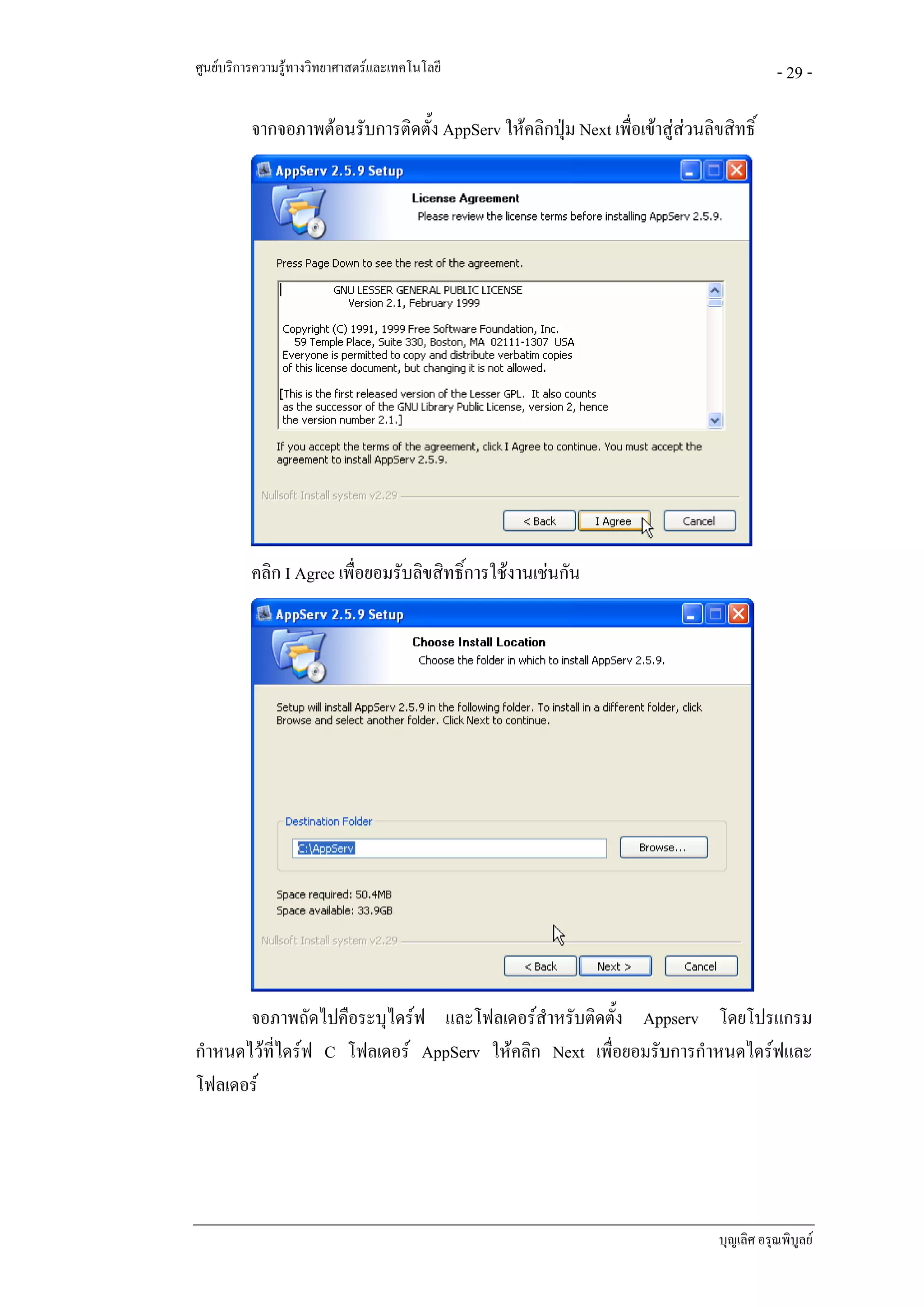 ศูนยบริการความรูทางวิทยาศาสตรและเทคโนโลยี                                              - 29 -

          จากจอภาพตอนรับการติดตั้ง AppServ ใหคลิกปุม Next เพื่อเขาสูสวนลิขสิทธิ์
                                                                          




          คลิก I Agree เพื่อยอมรับลิขสิทธิ์การใชงานเชนกัน




       จอภาพถัดไปคือระบุไดรฟ และโฟลเดอรสําหรับติดตั้ง Appserv โดยโปรแกรม
กําหนดไวทไดรฟ C โฟลเดอร AppServ ใหคลิก Next เพื่อยอมรับการกําหนดไดรฟและ
          ี่
โฟลเดอร




                                                                               บุญเลิศ อรุณพิบูลย
 