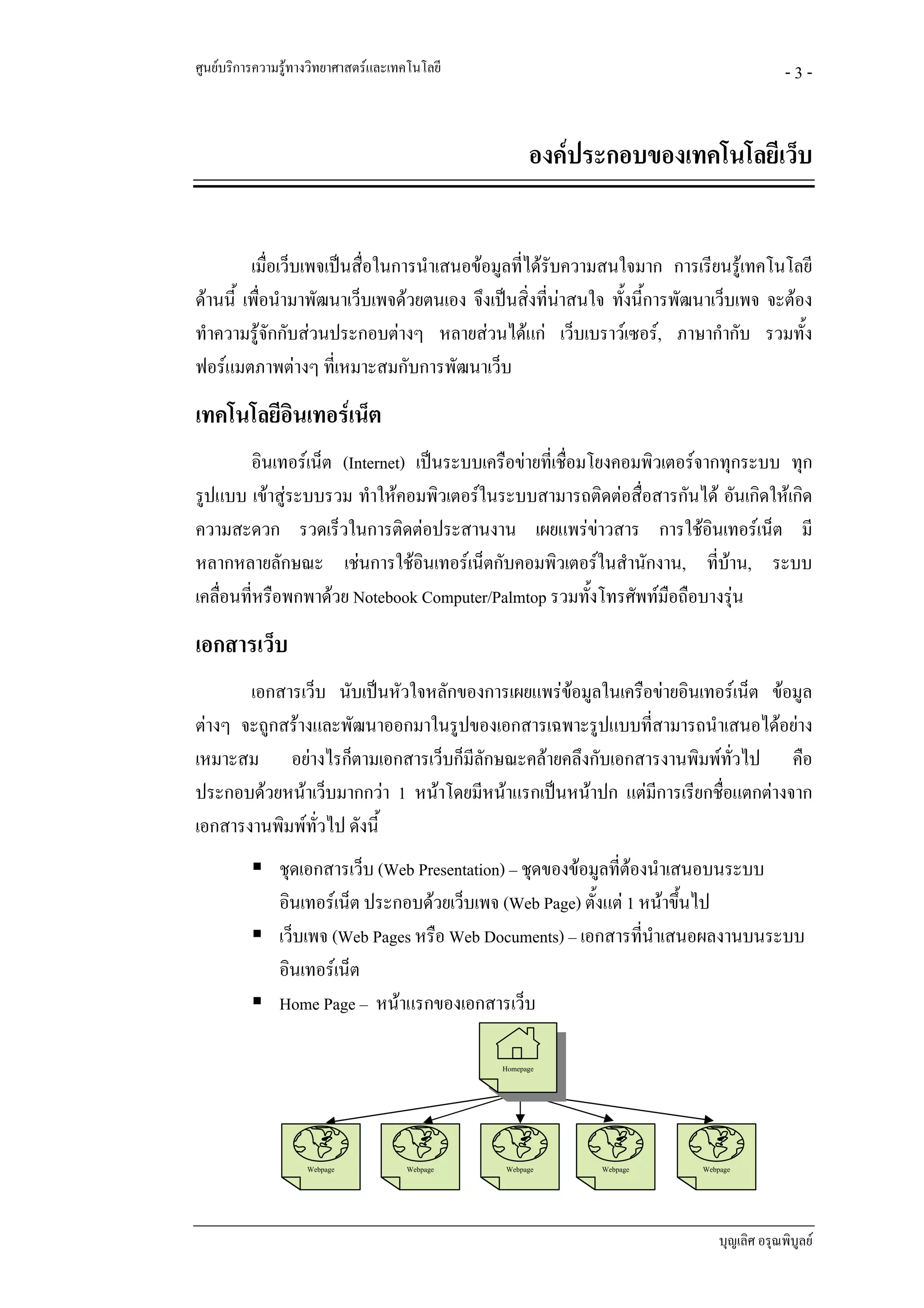 ศูนยบริการความรูทางวิทยาศาสตรและเทคโนโลยี                                               -3-


                                                     องคประกอบของเทคโนโลยีเว็บ


         เมื่อเว็บเพจเปนสื่อในการนําเสนอขอมูลที่ไดรบความสนใจมาก การเรียนรูเทคโนโลยี
                                                      ั
ดานนี้ เพื่อนํามาพัฒนาเว็บเพจดวยตนเอง จึงเปนสิ่งที่นาสนใจ ทั้งนี้การพัฒนาเว็บเพจ จะตอง
                                                        
ทําความรูจักกับสวนประกอบตางๆ หลายสวนไดแก เว็บเบราวเซอร, ภาษากํากับ รวมทั้ง
ฟอรแมตภาพตางๆ ที่เหมาะสมกับการพัฒนาเว็บ
เทคโนโลยีอินเทอรเน็ต
        อินเทอรเน็ต (Internet) เปนระบบเครือขายที่เชื่อมโยงคอมพิวเตอรจากทุกระบบ ทุก
รูปแบบ เขาสูระบบรวม ทําใหคอมพิวเตอรในระบบสามารถติดตอสื่อสารกันได อันเกิดใหเกิด
ความสะดวก รวดเร็วในการติดตอประสานงาน เผยแพรขาวสาร การใชอินเทอรเน็ต มี
หลากหลายลักษณะ เชนการใชอินเทอรเน็ตกับคอมพิวเตอรในสํานักงาน, ที่บาน, ระบบ
เคลื่อนที่หรือพกพาดวย Notebook Computer/Palmtop รวมทั้งโทรศัพทมือถือบางรุน
เอกสารเว็บ
       เอกสารเว็บ นับเปนหัวใจหลักของการเผยแพรขอมูลในเครือขายอินเทอรเน็ต ขอมูล
ตางๆ จะถูกสรางและพัฒนาออกมาในรูปของเอกสารเฉพาะรูปแบบทีสามารถนําเสนอไดอยาง
                                                            ่
เหมาะสม อยางไรก็ตามเอกสารเว็บก็มีลักษณะคลายคลึงกับเอกสารงานพิมพทั่วไป คือ
ประกอบดวยหนาเว็บมากกวา 1 หนาโดยมีหนาแรกเปนหนาปก แตมีการเรียกชื่อแตกตางจาก
เอกสารงานพิมพทั่วไป ดังนี้
               ชุดเอกสารเว็บ (Web Presentation) – ชุดของขอมูลที่ตองนําเสนอบนระบบ
               อินเทอรเน็ต ประกอบดวยเว็บเพจ (Web Page) ตั้งแต 1 หนาขึ้นไป
               เว็บเพจ (Web Pages หรือ Web Documents) – เอกสารที่นาเสนอผลงานบนระบบ
                                                                      ํ
               อินเทอรเน็ต
               Home Page – หนาแรกของเอกสารเว็บ

                                               Homepage




                    Webpage          Webpage   Webpage     Webpage        Webpage




                                                                              บุญเลิศ อรุณพิบูลย
 
