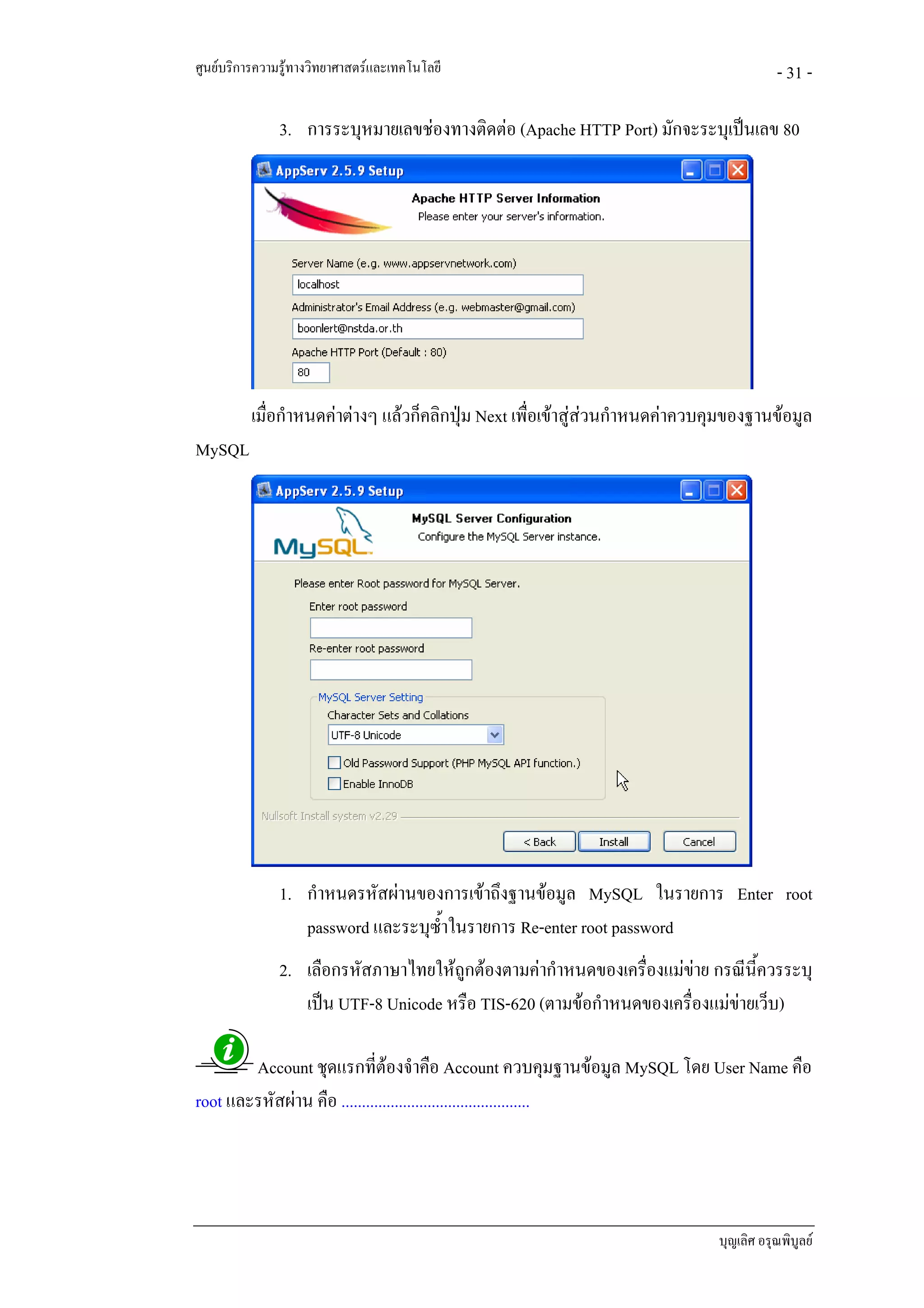 ศูนยบริการความรูทางวิทยาศาสตรและเทคโนโลยี                                              - 31 -

               3. การระบุหมายเลขชองทางติดตอ (Apache HTTP Port) มักจะระบุเปนเลข 80




          เมื่อกําหนดคาตางๆ แลวก็คลิกปุม Next เพื่อเขาสูสวนกําหนดคาควบคุมของฐานขอมูล
MySQL




               1. กําหนดรหัสผานของการเขาถึงฐานขอมูล MySQL ในรายการ Enter root
                  password และระบุซ้ําในรายการ Re-enter root password
               2. เลือกรหัสภาษาไทยใหถูกตองตามคากําหนดของเครื่องแมขาย กรณีนี้ควรระบุ
                  เปน UTF-8 Unicode หรือ TIS-620 (ตามขอกําหนดของเครื่องแมขายเว็บ)

        Account ชุดแรกที่ตองจําคือ Account ควบคุมฐานขอมูล MySQL โดย User Name คือ
root และรหัสผาน คือ ..............................................




                                                                               บุญเลิศ อรุณพิบูลย
 