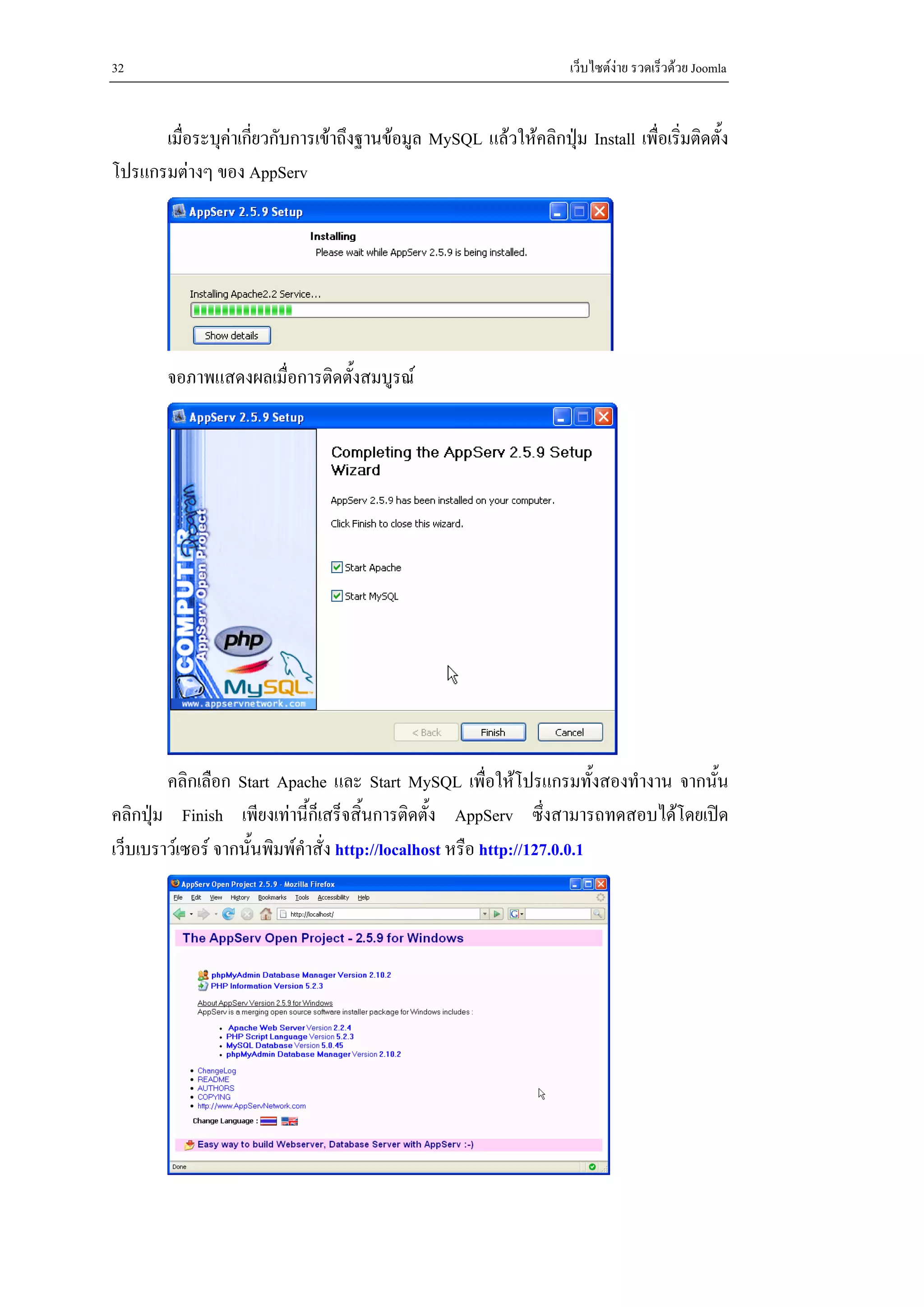 32                                                                   เว็บไซตงาย รวดเร็วดวย Joomla


      เมื่อระบุคาเกียวกับการเขาถึงฐานขอมูล MySQL แลวใหคลิกปุม Install เพื่อเริ่มติดตั้ง
                     ่
โปรแกรมตางๆ ของ AppServ




        จอภาพแสดงผลเมื่อการติดตังสมบูรณ
                                ้




        คลิกเลือก Start Apache และ Start MySQL เพื่อใหโปรแกรมทั้งสองทํางาน จากนัน
                                                                                 ้
คลิกปุม Finish เพียงเทานี้ก็เสร็จสิ้นการติดตั้ง AppServ ซึ่งสามารถทดสอบไดโดยเปด
เว็บเบราวเซอร จากนั้นพิมพคําสั่ง http://localhost หรือ http://127.0.0.1
 