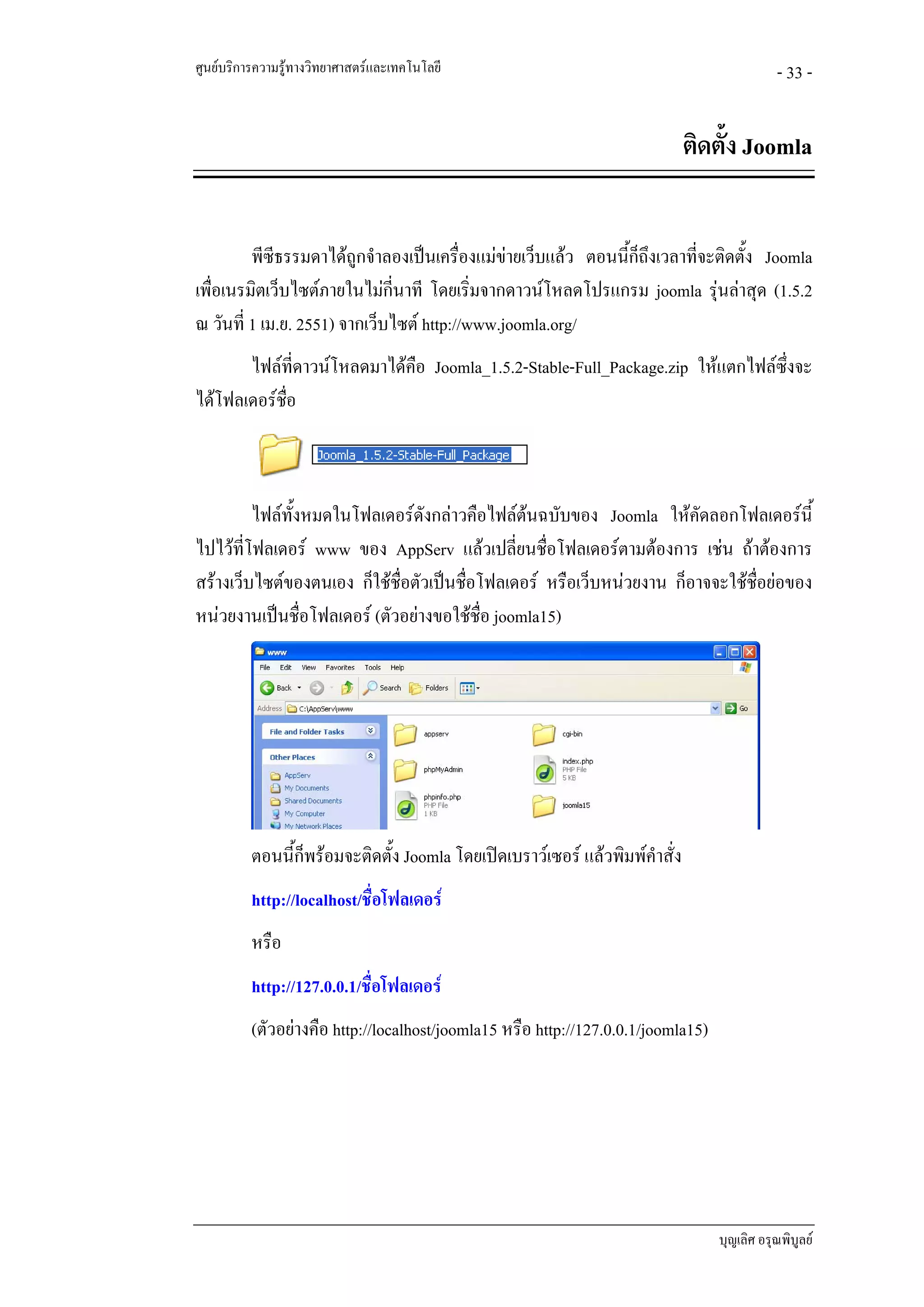 ศูนยบริการความรูทางวิทยาศาสตรและเทคโนโลยี                                                  - 33 -


                                                                             ติดตั้ง Joomla


         พีซีธรรมดาไดถูกจําลองเปนเครื่องแมขายเว็บแลว ตอนนีกถึงเวลาที่จะติดตั้ง Joomla
                                                               ้็
เพื่อเนรมิตเว็บไซตภายในไมกี่นาที โดยเริมจากดาวนโหลดโปรแกรม joomla รุนลาสุด (1.5.2
                                           ่
ณ วันที่ 1 เม.ย. 2551) จากเว็บไซต http://www.joomla.org/
       ไฟลที่ดาวนโหลดมาไดคือ Joomla_1.5.2-Stable-Full_Package.zip ใหแตกไฟลซงจะ
                                                                                ่ึ
ไดโฟลเดอรชอ
            ื่



         ไฟลทั้งหมดในโฟลเดอรดังกลาวคือไฟลตนฉบับของ Joomla ใหคัดลอกโฟลเดอรนี้
                                                
ไปไวที่โฟลเดอร www ของ AppServ แลวเปลี่ยนชื่อโฟลเดอรตามตองการ เชน ถาตองการ
สรางเว็บไซตของตนเอง ก็ใชชื่อตัวเปนชือโฟลเดอร หรือเว็บหนวยงาน ก็อาจจะใชชื่อยอของ
                                        ่
หนวยงานเปนชื่อโฟลเดอร (ตัวอยางขอใชชื่อ joomla15)




          ตอนนี้กพรอมจะติดตั้ง Joomla โดยเปดเบราวเซอร แลวพิมพคําสั่ง
                 ็
          http://localhost/ชื่อโฟลเดอร
          หรือ
          http://127.0.0.1/ชื่อโฟลเดอร
          (ตัวอยางคือ http://localhost/joomla15 หรือ http://127.0.0.1/joomla15)




                                                                                   บุญเลิศ อรุณพิบูลย
 