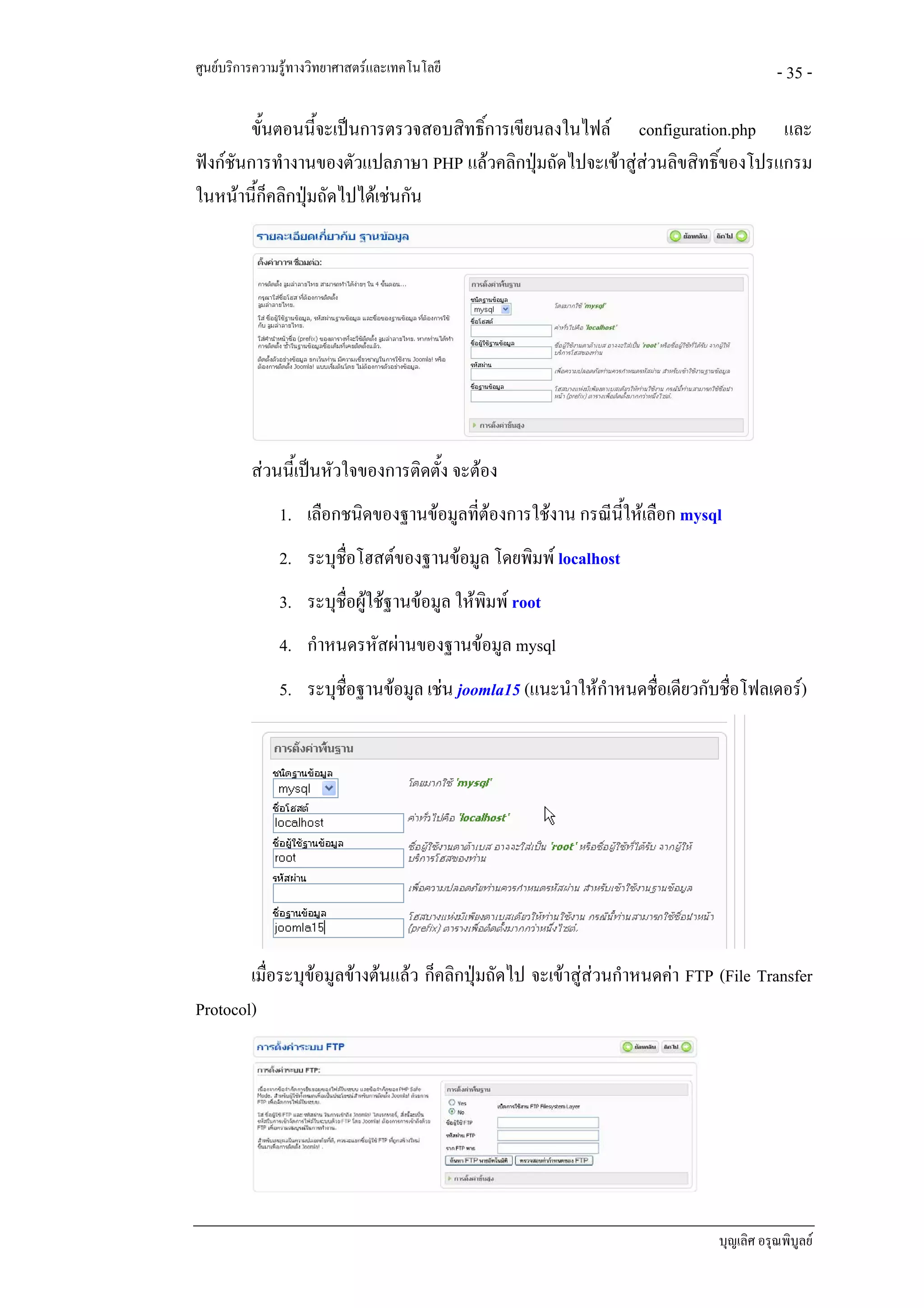 ศูนยบริการความรูทางวิทยาศาสตรและเทคโนโลยี                                            - 35 -

         ขั้นตอนนี้จะเปนการตรวจสอบสิทธิ์การเขียนลงในไฟล configuration.php และ
ฟงกชันการทํางานของตัวแปลภาษา PHP แลวคลิกปุมถัดไปจะเขาสูสวนลิขสิทธิ์ของโปรแกรม
ในหนานี้ก็คลิกปุมถัดไปไดเชนกัน




          สวนนี้เปนหัวใจของการติดตั้ง จะตอง
               1. เลือกชนิดของฐานขอมูลที่ตองการใชงาน กรณีนใหเลือก mysql
                                                             ี้
               2. ระบุช่อโฮสตของฐานขอมูล โดยพิมพ localhost
                        ื
               3. ระบุช่อผูใชฐานขอมูล ใหพมพ root
                        ื                    ิ
               4. กําหนดรหัสผานของฐานขอมูล mysql
               5. ระบุช่อฐานขอมูล เชน joomla15 (แนะนําใหกําหนดชือเดียวกับชื่อโฟลเดอร)
                        ื                                          ่




        เมื่อระบุขอมูลขางตนแลว ก็คลิกปุมถัดไป จะเขาสูสวนกําหนดคา FTP (File Transfer
                  
Protocol)




                                                                             บุญเลิศ อรุณพิบูลย
 