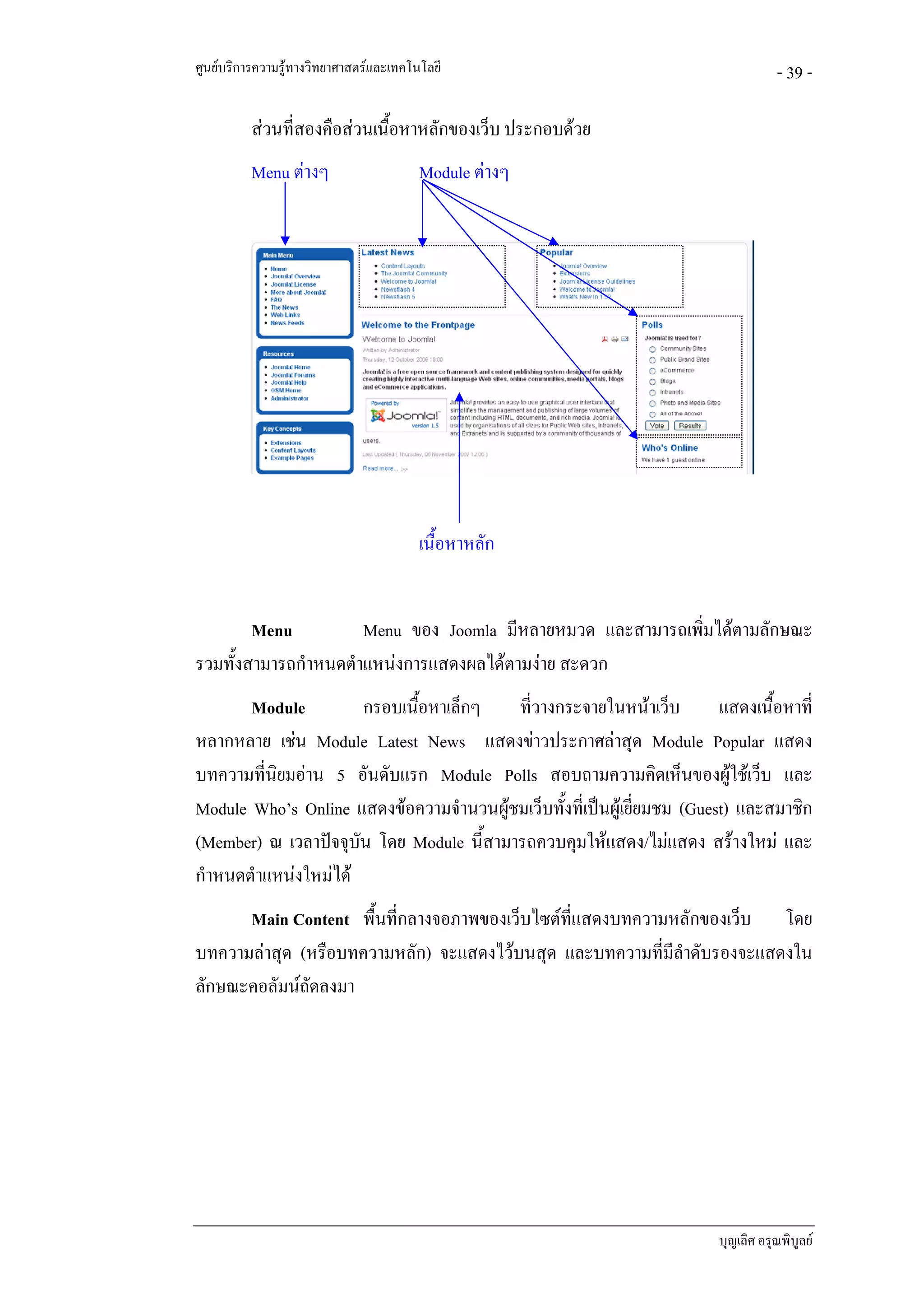 ศูนยบริการความรูทางวิทยาศาสตรและเทคโนโลยี                                        - 39 -

          สวนที่สองคือสวนเนื้อหาหลักของเว็บ ประกอบดวย
          Menu ตางๆ                    Module ตางๆ




                                        เนื้อหาหลัก


        Menu          Menu ของ Joomla มีหลายหมวด และสามารถเพิ่มไดตามลักษณะ
รวมทั้งสามารถกําหนดตําแหนงการแสดงผลไดตามงาย สะดวก
       Module           กรอบเนื้อหาเล็กๆ ที่วางกระจายในหนาเว็บ          แสดงเนื้อหาที่
หลากหลาย เชน Module Latest News แสดงขาวประกาศลาสุด Module Popular แสดง
บทความที่นิยมอาน 5 อันดับแรก Module Polls สอบถามความคิดเห็นของผูใชเว็บ และ
Module Who’s Online แสดงขอความจํานวนผูชมเว็บทั้งที่เปนผูเยียมชม (Guest) และสมาชิก
                                                               ่
(Member) ณ เวลาปจจุบน โดย Module นี้สามารถควบคุมใหแสดง/ไมแสดง สรางใหม และ
                      ั
กําหนดตําแหนงใหมได
      Main Content พื้นที่กลางจอภาพของเว็บไซตที่แสดงบทความหลักของเว็บ โดย
บทความลาสุด (หรือบทความหลัก) จะแสดงไวบนสุด และบทความที่มลําดับรองจะแสดงใน
                                                           ี
ลักษณะคอลัมนถัดลงมา




                                                                         บุญเลิศ อรุณพิบูลย
 