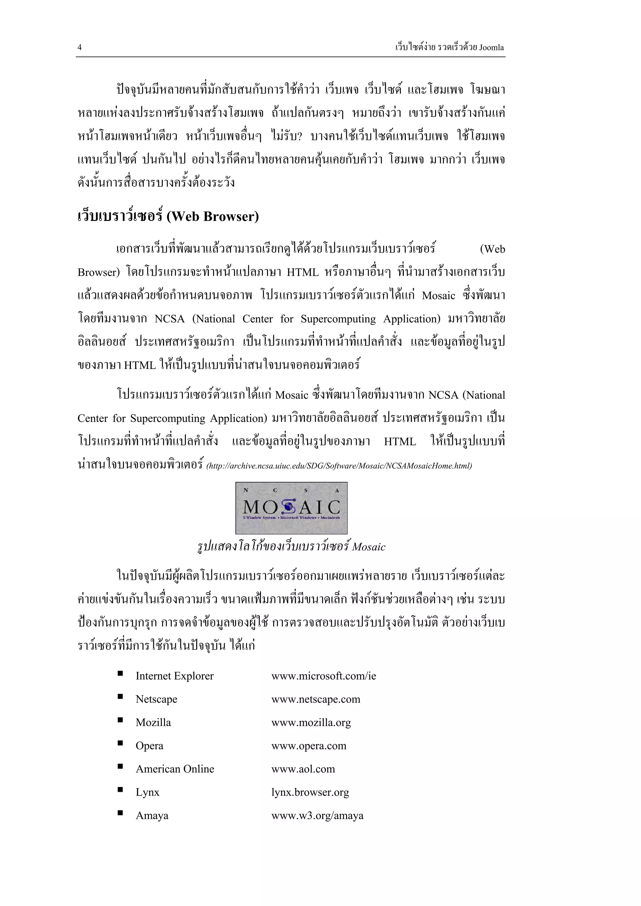 4                                                                    เว็บไซตงาย รวดเร็วดวย Joomla


         ปจจุบันมีหลายคนที่มักสับสนกับการใชคําวา เว็บเพจ เว็บไซด และโฮมเพจ โฆษณา
หลายแหงลงประกาศรับจางสรางโฮมเพจ ถาแปลกันตรงๆ หมายถึงวา เขารับจางสรางกันแค
หนาโฮมเพจหนาเดียว หนาเว็บเพจอื่นๆ ไมรับ? บางคนใชเว็บไซดแทนเว็บเพจ ใชโฮมเพจ
แทนเว็บไซด ปนกันไป อยางไรก็ดคนไทยหลายคนคุนเคยกับคําวา โฮมเพจ มากกวา เว็บเพจ
                                   ี               
ดังนั้นการสื่อสารบางครั้งตองระวัง
เว็บเบราวเซอร (Web Browser)
        เอกสารเว็บทีพัฒนาแลวสามารถเรียกดูไดดวยโปรแกรมเว็บเบราวเซอร
                    ่                                                            (Web
Browser) โดยโปรแกรมจะทําหนาแปลภาษา HTML หรือภาษาอืนๆ ที่นํามาสรางเอกสารเว็บ
                                                          ่
แลวแสดงผลดวยขอกําหนดบนจอภาพ โปรแกรมเบราวเซอรตัวแรกไดแก Mosaic ซึ่งพัฒนา
โดยทีมงานจาก NCSA (National Center for Supercomputing Application) มหาวิทยาลัย
อิลลินอยส ประเทศสหรัฐอเมริกา เปนโปรแกรมที่ทําหนาที่แปลคําสั่ง และขอมูลที่อยูในรูป
ของภาษา HTML ใหเปนรูปแบบที่นาสนใจบนจอคอมพิวเตอร
        โปรแกรมเบราวเซอรตัวแรกไดแก Mosaic ซึ่งพัฒนาโดยทีมงานจาก NCSA (National
Center for Supercomputing Application) มหาวิทยาลัยอิลลินอยส ประเทศสหรัฐอเมริกา เปน
โปรแกรมที่ทําหนาที่แปลคําสั่ง และขอมูลที่อยูในรูปของภาษา HTML ใหเปนรูปแบบที่
นาสนใจบนจอคอมพิวเตอร (http://archive.ncsa.uiuc.edu/SDG/Software/Mosaic/NCSAMosaicHome.html)



                          รูปแสดงโลโกของเว็บเบราวเซอร Mosaic
        ในปจจุบนมีผผลิตโปรแกรมเบราวเซอรออกมาเผยแพรหลายราย เว็บเบราวเซอรแตละ
                  ั ู
คายแขงขันกันในเรื่องความเร็ว ขนาดแฟมภาพที่มีขนาดเล็ก ฟงกชันชวยเหลือตางๆ เชน ระบบ
ปองกันการบุกรุก การจดจําขอมูลของผูใช การตรวจสอบและปรับปรุงอัตโนมัติ ตัวอยางเว็บเบ
ราวเซอรที่มีการใชกันในปจจุบัน ไดแก
            Internet Explorer             www.microsoft.com/ie
            Netscape                      www.netscape.com
            Mozilla                       www.mozilla.org
            Opera                         www.opera.com
            American Online               www.aol.com
            Lynx                          lynx.browser.org
            Amaya                         www.w3.org/amaya
 
