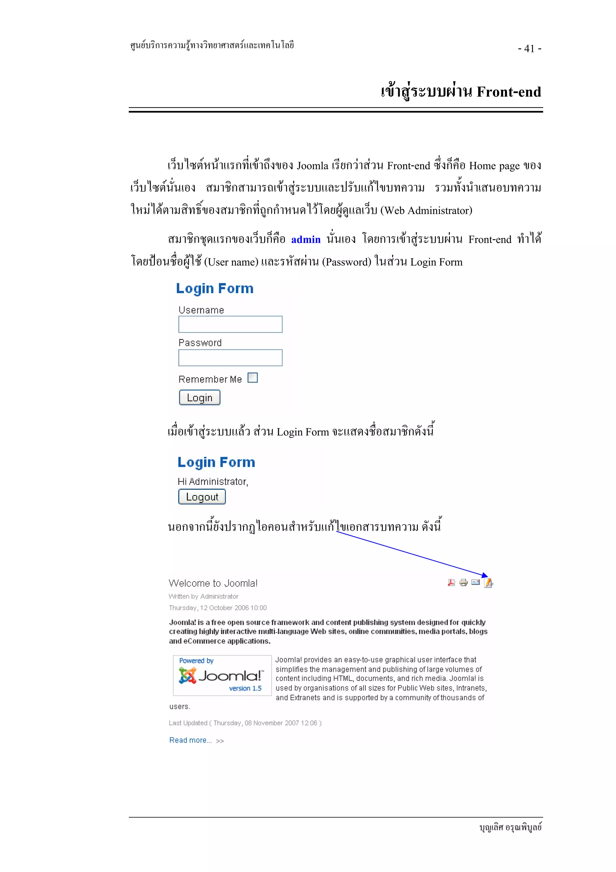 ศูนยบริการความรูทางวิทยาศาสตรและเทคโนโลยี                                          - 41 -

                                                         เขาสูระบบผาน Front-end


        เว็บไซตหนาแรกที่เขาถึงของ Joomla เรียกวาสวน Front-end ซึ่งก็คอ Home page ของ
                                                                          ื
เว็บไซตนนเอง สมาชิกสามารถเขาสูระบบและปรับแกไขบทความ รวมทั้งนําเสนอบทความ
          ั่
ใหมไดตามสิทธิ์ของสมาชิกที่ถูกกําหนดไวโดยผูดูแลเว็บ (Web Administrator)
       สมาชิกชุดแรกของเว็บก็คือ admin นั่นเอง โดยการเขาสูระบบผาน Front-end ทําได
โดยปอนชื่อผูใช (User name) และรหัสผาน (Password) ในสวน Login Form
             




          เมื่อเขาสูระบบแลว สวน Login Form จะแสดงชื่อสมาชิกดังนี้




          นอกจากนี้ยงปรากฏไอคอนสําหรับแกไขเอกสารบทความ ดังนี้
                    ั




                                                                           บุญเลิศ อรุณพิบูลย
 