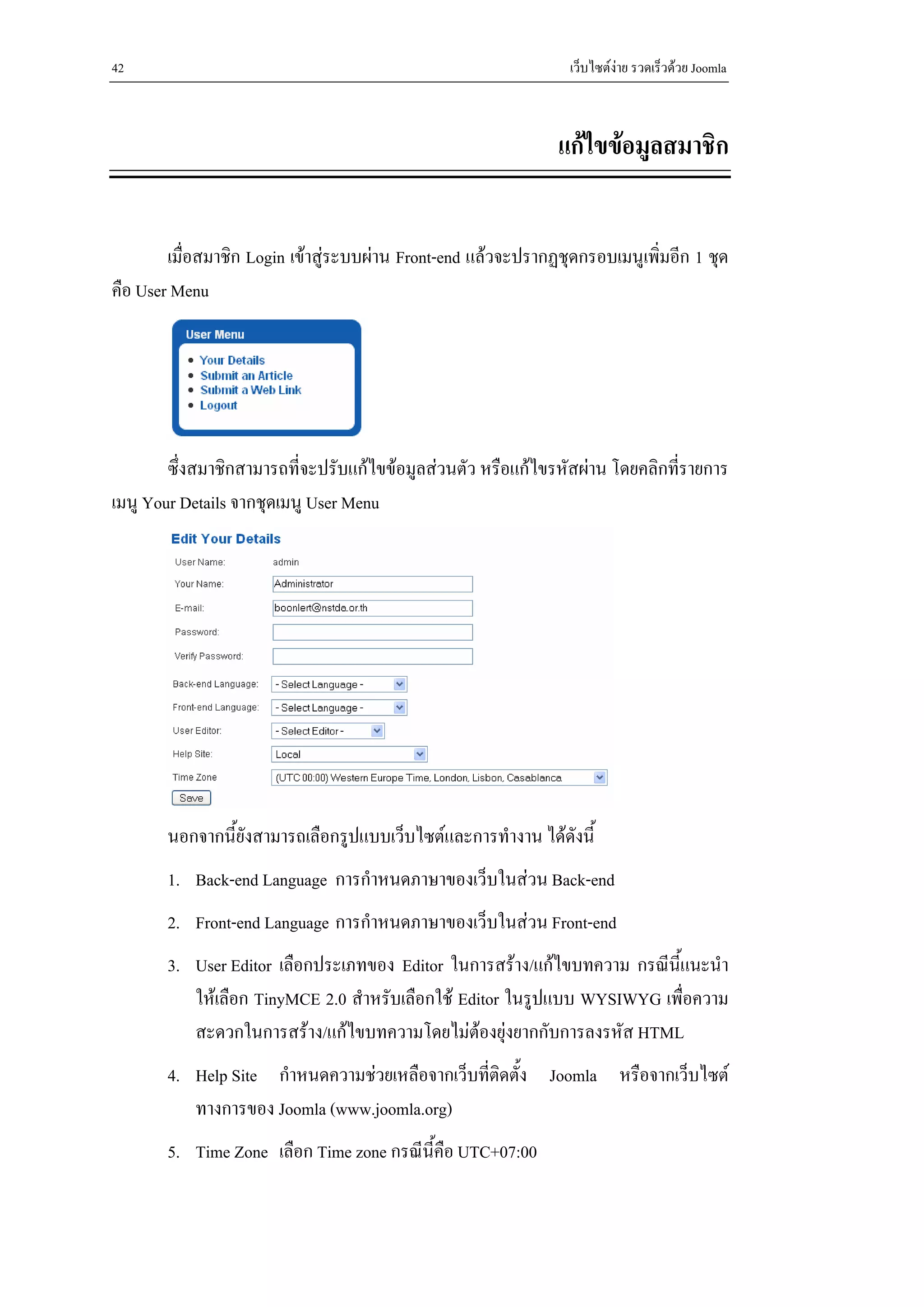 42                                                               เว็บไซตงาย รวดเร็วดวย Joomla



                                                               แกไขขอมูลสมาชิก


        เมื่อสมาชิก Login เขาสูระบบผาน Front-end แลวจะปรากฏชุดกรอบเมนูเพิ่มอีก 1 ชุด
คือ User Menu




        ซึ่งสมาชิกสามารถที่จะปรับแกไขขอมูลสวนตัว หรือแกไขรหัสผาน โดยคลิกที่รายการ
เมนู Your Details จากชุดเมนู User Menu




       นอกจากนี้ยังสามารถเลือกรูปแบบเว็บไซตและการทํางาน ไดดังนี้
       1. Back-end Language การกําหนดภาษาของเว็บในสวน Back-end
       2. Front-end Language การกําหนดภาษาของเว็บในสวน Front-end
       3. User Editor เลือกประเภทของ Editor ในการสราง/แกไขบทความ กรณีนี้แนะนํา
          ใหเลือก TinyMCE 2.0 สําหรับเลือกใช Editor ในรูปแบบ WYSIWYG เพื่อความ
          สะดวกในการสราง/แกไขบทความโดยไมตองยุงยากกับการลงรหัส HTML
       4. Help Site กําหนดความชวยเหลือจากเว็บที่ติดตั้ง Joomla หรือจากเว็บไซต
          ทางการของ Joomla (www.joomla.org)
       5. Time Zone เลือก Time zone กรณีน้คือ UTC+07:00
                                          ี
 