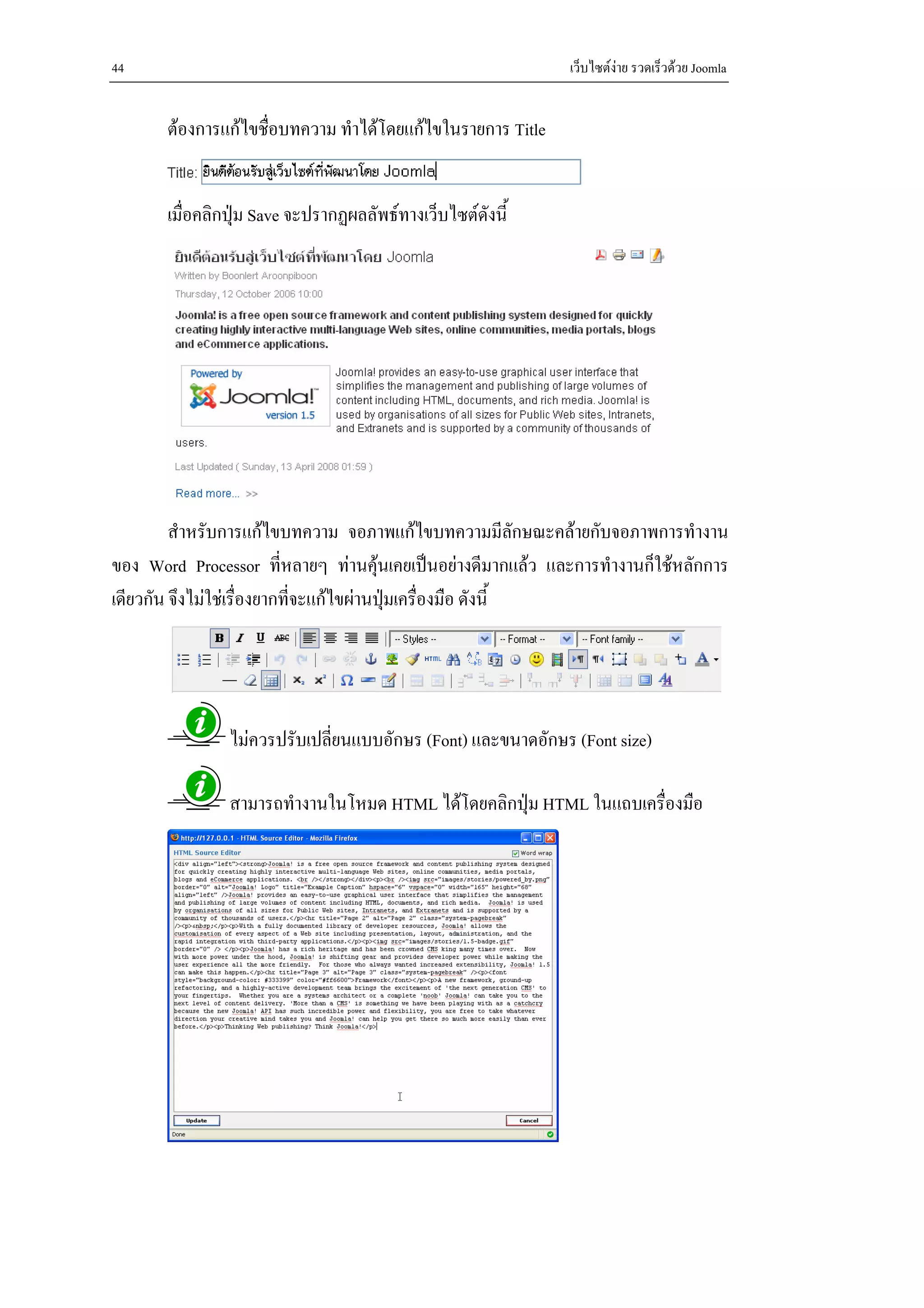 44                                                           เว็บไซตงาย รวดเร็วดวย Joomla


       ตองการแกไขชื่อบทความ ทําไดโดยแกไขในรายการ Title


       เมื่อคลิกปุม Save จะปรากฏผลลัพธทางเว็บไซตดังนี้




         สําหรับการแกไขบทความ จอภาพแกไขบทความมีลักษณะคลายกับจอภาพการทํางาน
ของ Word Processor ที่หลายๆ ทานคุนเคยเปนอยางดีมากแลว และการทํางานก็ใชหลักการ
เดียวกัน จึงไมใชเรื่องยากทีจะแกไขผานปุมเครื่องมือ ดังนี้
                             ่            




                ไมควรปรับเปลี่ยนแบบอักษร (Font) และขนาดอักษร (Font size)

                สามารถทํางานในโหมด HTML ไดโดยคลิกปุม HTML ในแถบเครื่องมือ
 