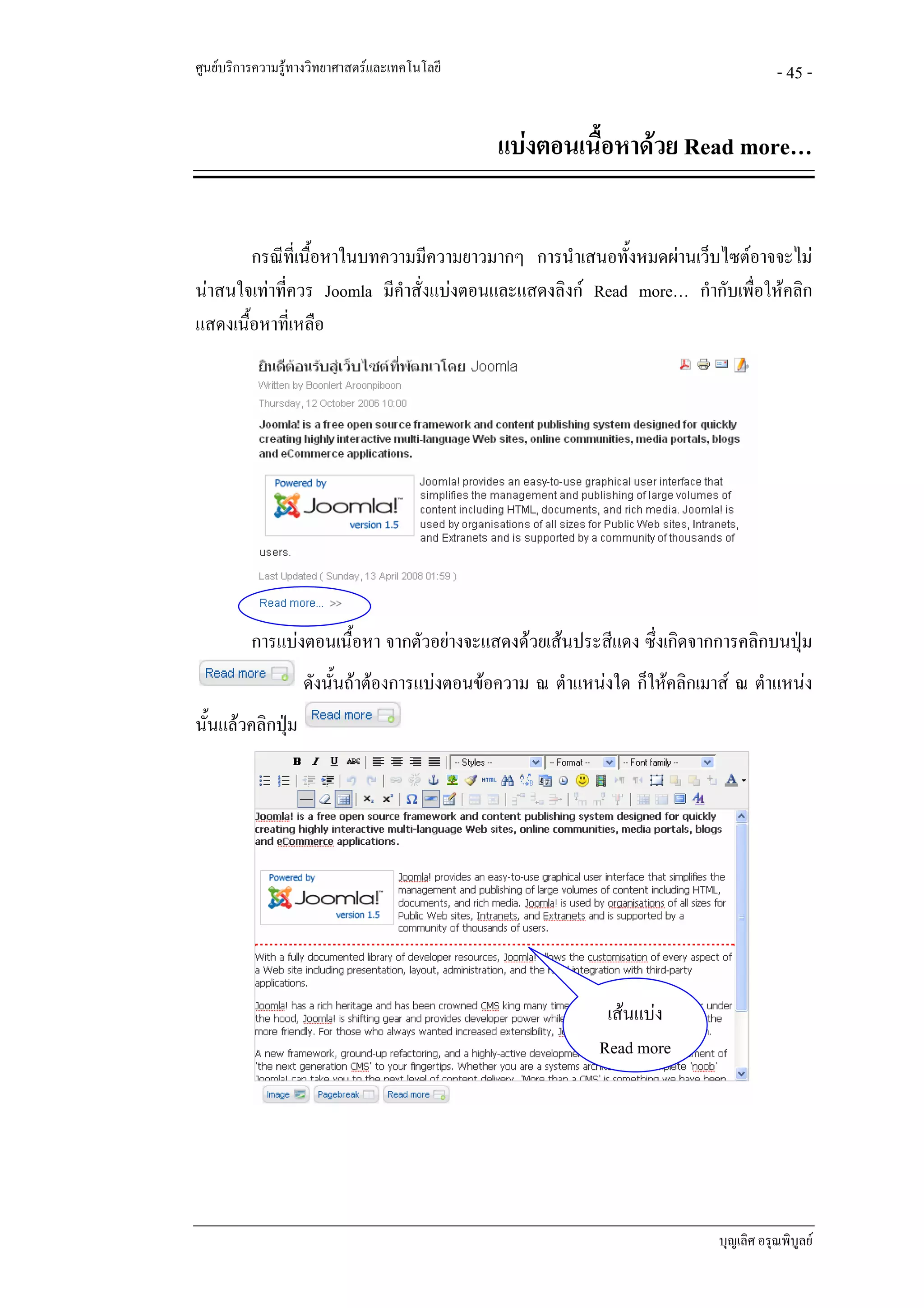 ศูนยบริการความรูทางวิทยาศาสตรและเทคโนโลยี                                           - 45 -


                                               แบงตอนเนื้อหาดวย Read more…


        กรณีที่เนื้อหาในบทความมีความยาวมากๆ การนําเสนอทั้งหมดผานเว็บไซตอาจจะไม
นาสนใจเทาทีควร Joomla มีคําสั่งแบงตอนและแสดงลิงก Read more… กํากับเพื่อใหคลิก
             ่
แสดงเนื้อหาทีเ่ หลือ




          การแบงตอนเนื้อหา จากตัวอยางจะแสดงดวยเสนประสีแดง ซึ่งเกิดจากการคลิกบนปุม
                   ดังนั้นถาตองการแบงตอนขอความ ณ ตําแหนงใด ก็ใหคลิกเมาส ณ ตําแหนง
นั้นแลวคลิกปุม
              




                                                            เสนแบง
                                                           Read more




                                                                            บุญเลิศ อรุณพิบูลย
 