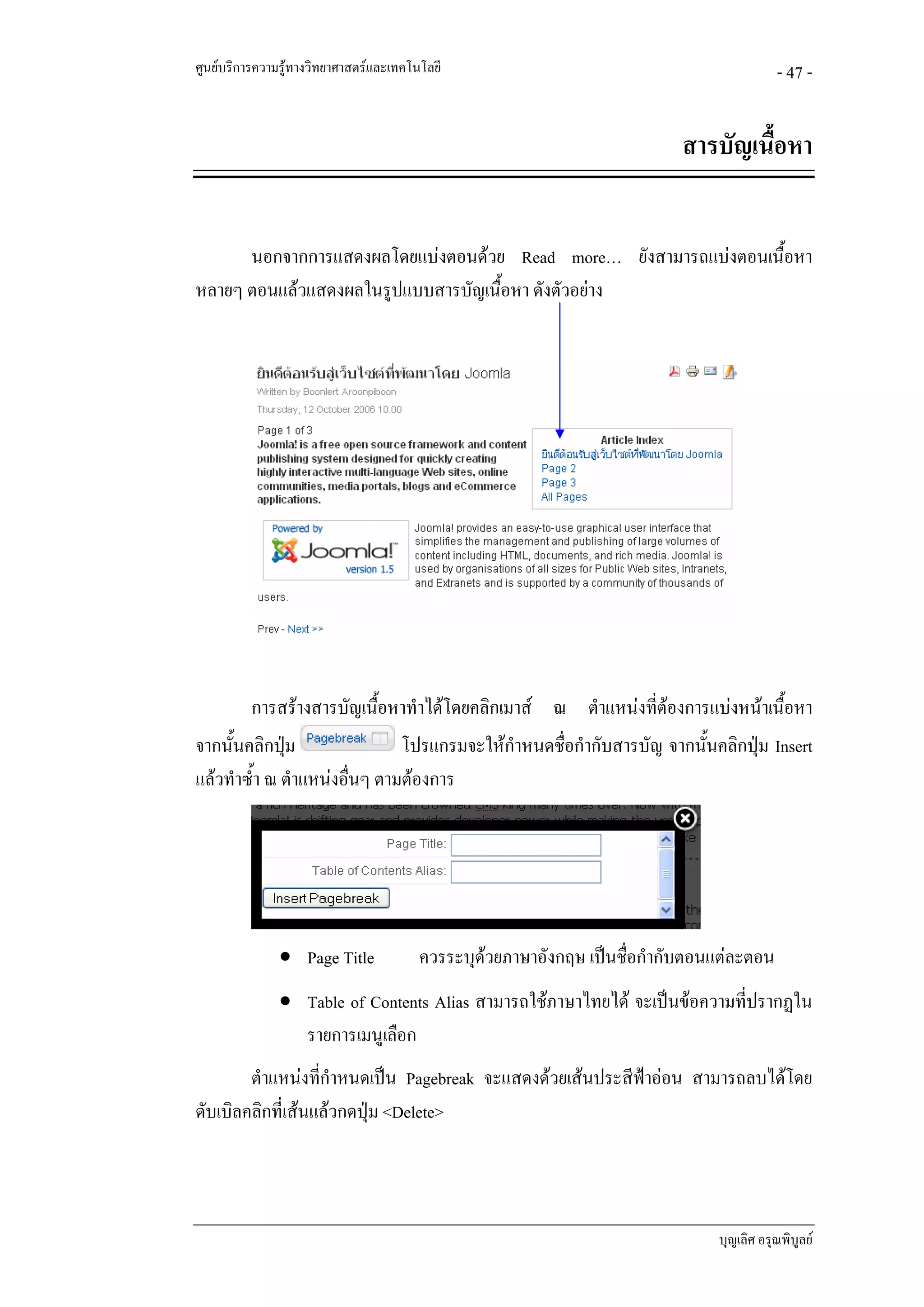 ศูนยบริการความรูทางวิทยาศาสตรและเทคโนโลยี                                             - 47 -


                                                                          สารบัญเนือหา
                                                                                   ้


      นอกจากการแสดงผลโดยแบงตอนดวย Read more… ยังสามารถแบงตอนเนื้อหา
หลายๆ ตอนแลวแสดงผลในรูปแบบสารบัญเนื้อหา ดังตัวอยาง




          การสรางสารบัญเนื้อหาทําไดโดยคลิกเมาส ณ ตําแหนงที่ตองการแบงหนาเนื้อหา
จากนั้นคลิกปุม               โปรแกรมจะใหกําหนดชือกํากับสารบัญ จากนั้นคลิกปุม Insert
                                                  ่
แลวทําซ้ํา ณ ตําแหนงอืนๆ ตามตองการ
                        ่




               • Page Title             ควรระบุดวยภาษาอังกฤษ เปนชื่อกํากับตอนแตละตอน
                                                
               • Table of Contents Alias สามารถใชภาษาไทยได จะเปนขอความที่ปรากฏใน
                 รายการเมนูเลือก
        ตําแหนงทีกําหนดเปน Pagebreak จะแสดงดวยเสนประสีฟาออน สามารถลบไดโดย
                   ่
ดับเบิลคลิกที่เสนแลวกดปุม <Delete>




                                                                              บุญเลิศ อรุณพิบูลย
 