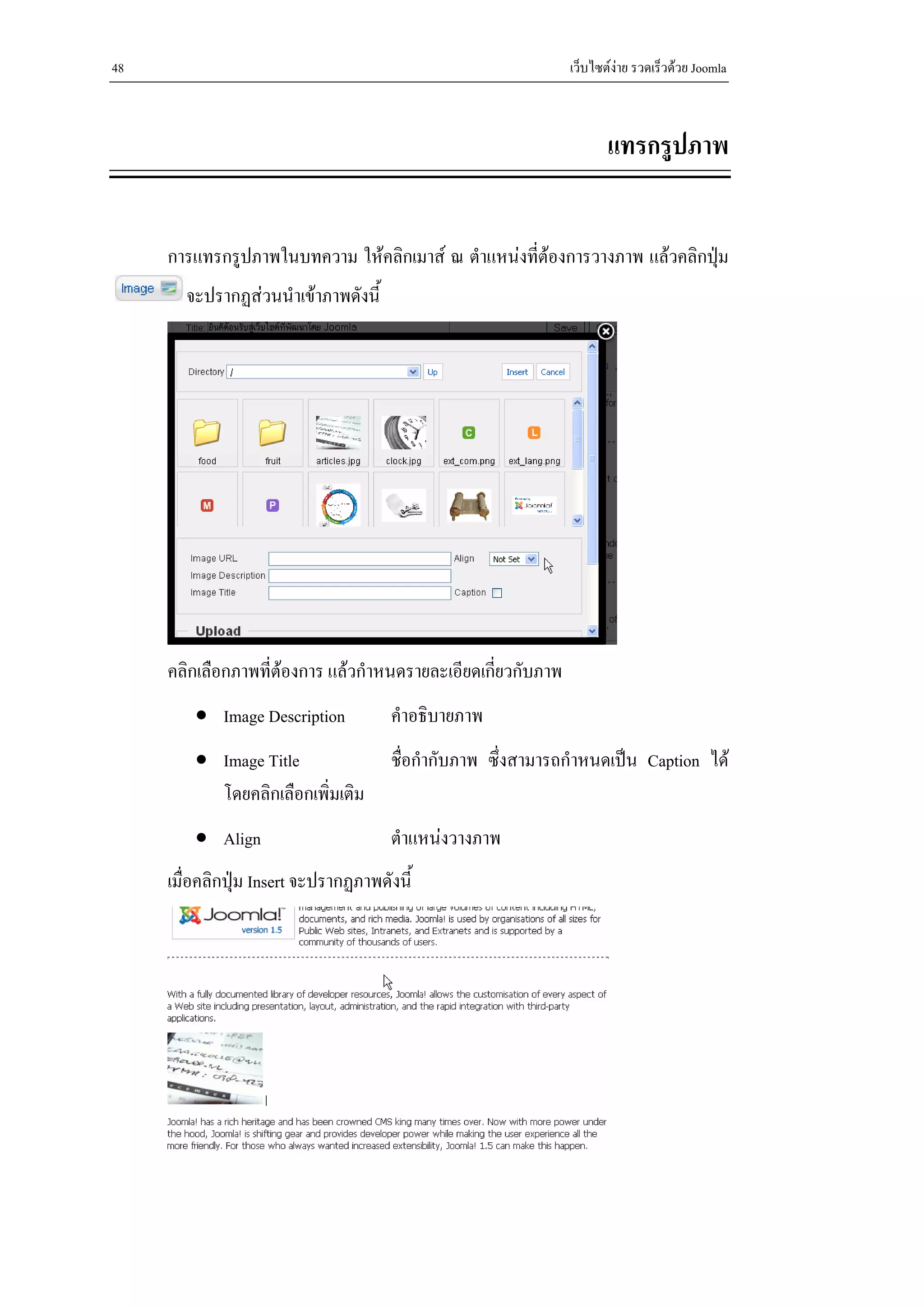 48                                                            เว็บไซตงาย รวดเร็วดวย Joomla



                                                                     แทรกรูปภาพ


     การแทรกรูปภาพในบทความ ใหคลิกเมาส ณ ตําแหนงที่ตองการวางภาพ แลวคลิกปุม
       จะปรากฏสวนนําเขาภาพดังนี้




     คลิกเลือกภาพที่ตองการ แลวกําหนดรายละเอียดเกียวกับภาพ
                                                   ่
         • Image Description          คําอธิบายภาพ
         • Image Title                ชื่อกํากับภาพ ซึ่งสามารถกําหนดเปน Caption ได
           โดยคลิกเลือกเพิ่มเติม
         • Align                      ตําแหนงวางภาพ
     เมื่อคลิกปุม Insert จะปรากฏภาพดังนี้
 