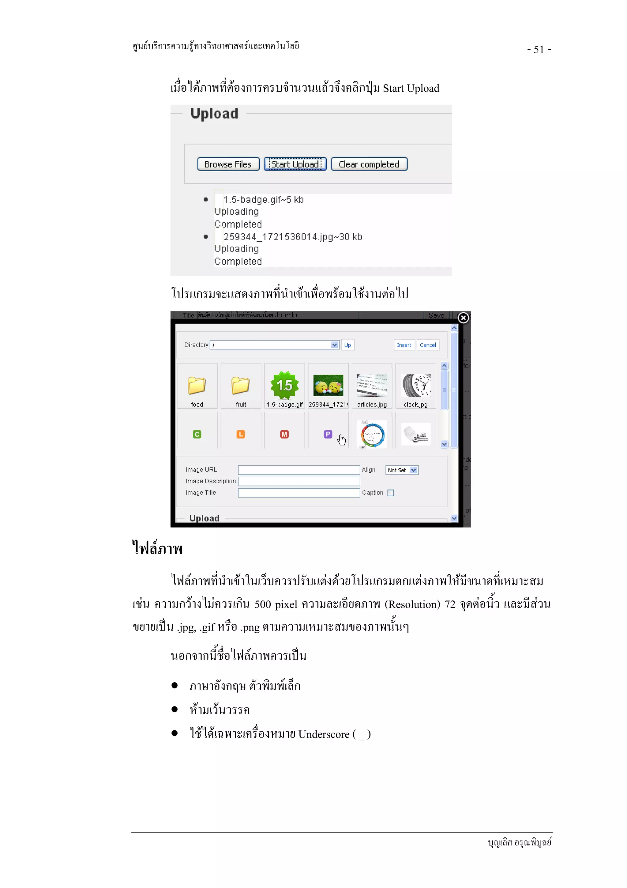 ศูนยบริการความรูทางวิทยาศาสตรและเทคโนโลยี                                       - 51 -

          เมื่อไดภาพที่ตองการครบจํานวนแลวจึงคลิกปุม Start Upload
                         




          โปรแกรมจะแสดงภาพที่นําเขาเพื่อพรอมใชงานตอไป




ไฟลภาพ
        ไฟลภาพที่นําเขาในเว็บควรปรับแตงดวยโปรแกรมตกแตงภาพใหมีขนาดที่เหมาะสม
เชน ความกวางไมควรเกิน 500 pixel ความละเอียดภาพ (Resolution) 72 จุดตอนิ้ว และมีสวน
                                                                                   
ขยายเปน .jpg, .gif หรือ .png ตามความเหมาะสมของภาพนั้นๆ
          นอกจากนี้ชื่อไฟลภาพควรเปน
          • ภาษาอังกฤษ ตัวพิมพเล็ก
          • หามเวนวรรค
          • ใชไดเฉพาะเครื่องหมาย Underscore ( _ )




                                                                        บุญเลิศ อรุณพิบูลย
 