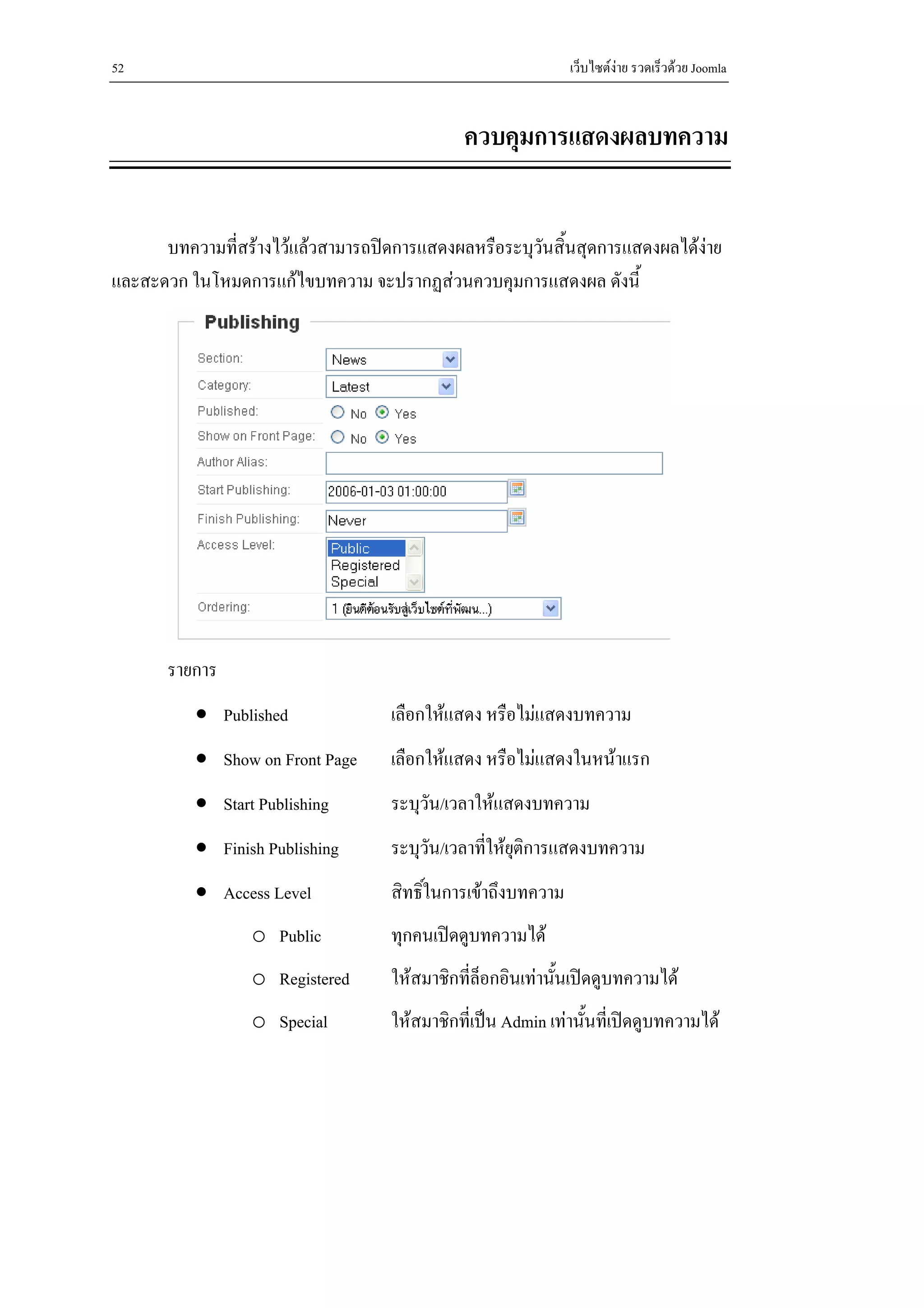 52                                                            เว็บไซตงาย รวดเร็วดวย Joomla


                                             ควบคุมการแสดงผลบทความ


      บทความที่สรางไวแลวสามารถปดการแสดงผลหรือระบุวนสิ้นสุดการแสดงผลไดงาย
                                                      ั
และสะดวก ในโหมดการแกไขบทความ จะปรากฏสวนควบคุมการแสดงผล ดังนี้




       รายการ
          • Published              เลือกใหแสดง หรือไมแสดงบทความ
          • Show on Front Page     เลือกใหแสดง หรือไมแสดงในหนาแรก
          • Start Publishing       ระบุวัน/เวลาใหแสดงบทความ
          • Finish Publishing      ระบุวัน/เวลาทีใหยติการแสดงบทความ
                                                 ่ ุ
          • Access Level           สิทธิ์ในการเขาถึงบทความ
                 o Public          ทุกคนเปดดูบทความได
                 o Registered      ใหสมาชิกที่ลอกอินเทานันเปดดูบทความได
                                                ็          ้
                 o Special         ใหสมาชิกที่เปน Admin เทานั้นที่เปดดูบทความได
 
