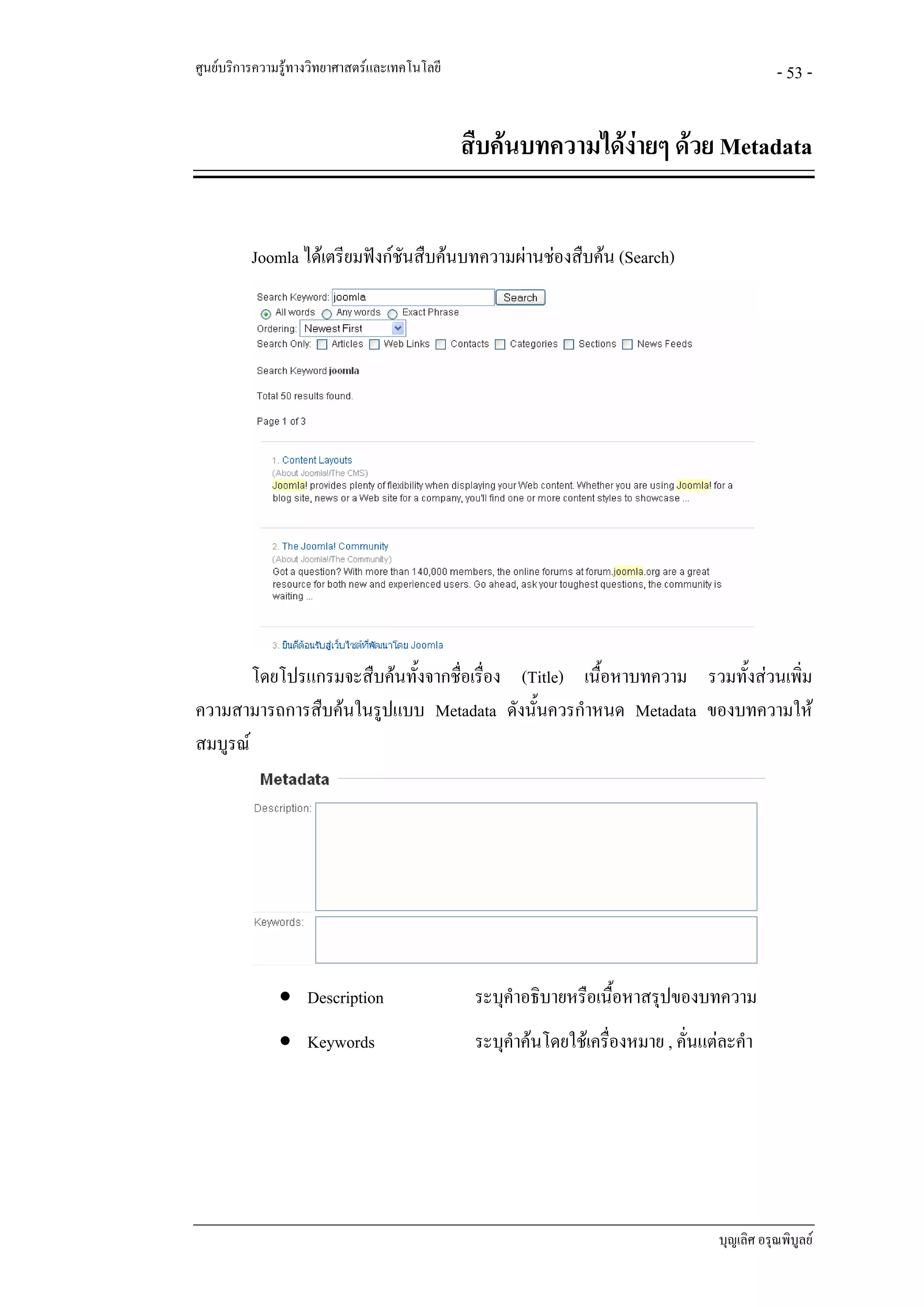 ศูนยบริการความรูทางวิทยาศาสตรและเทคโนโลยี                                                   - 53 -


                                               สืบคนบทความไดงายๆ ดวย Metadata
                                                               


          Joomla ไดเตรียมฟงกชนสืบคนบทความผานชองสืบคน (Search)
                                ั




        โดยโปรแกรมจะสืบคนทั้งจากชื่อเรื่อง (Title) เนื้อหาบทความ รวมทั้งสวนเพิม
                                                                                ่
ความสามารถการสืบคนในรูปแบบ Metadata ดังนั้นควรกําหนด Metadata ของบทความให
สมบูรณ




               • Description                    ระบุคําอธิบายหรือเนื้อหาสรุปของบทความ
               • Keywords                       ระบุคําคนโดยใชเครื่องหมาย , คั่นแตละคํา




                                                                                    บุญเลิศ อรุณพิบูลย
 
